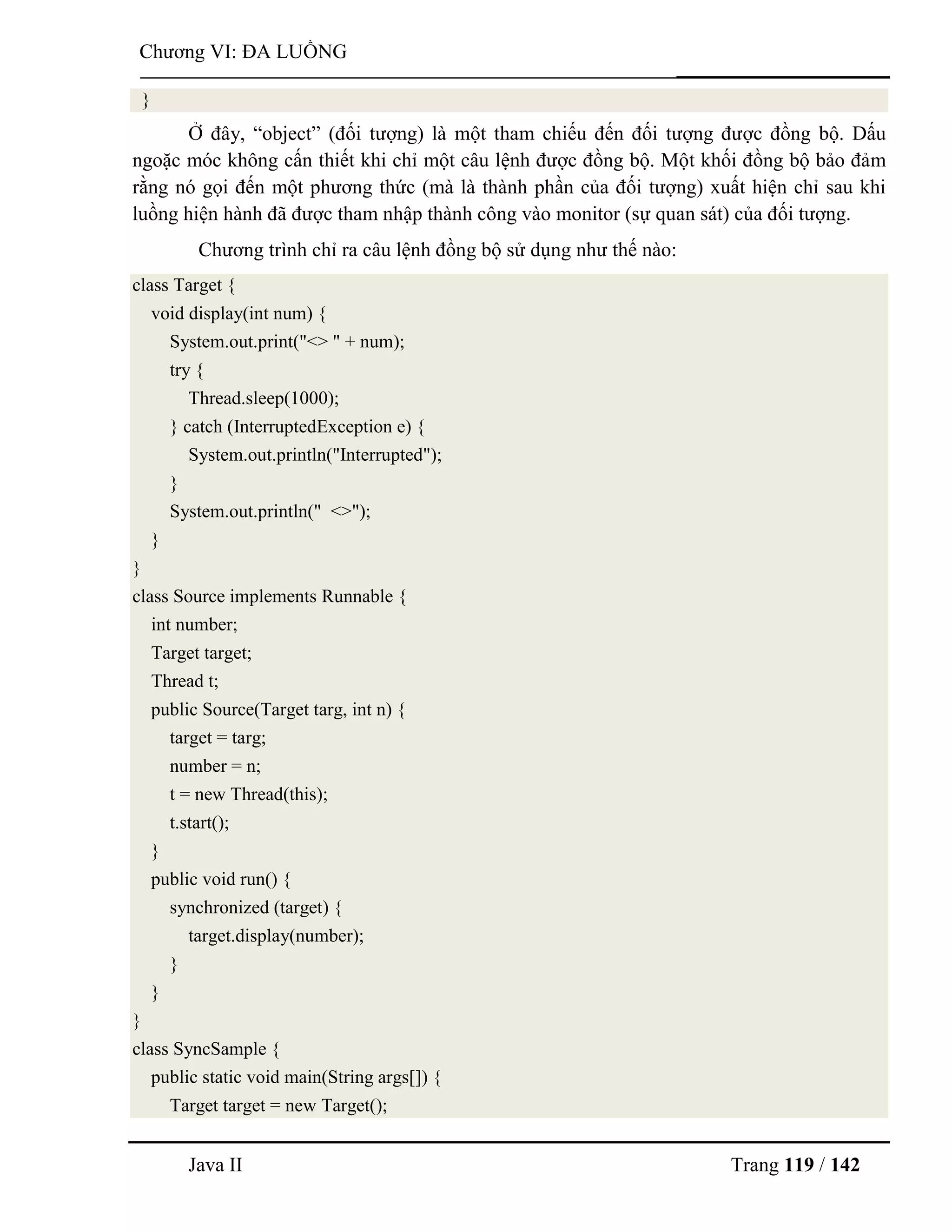 Java II Trang 119 / 142
Chƣơng VI: ĐA LUỒNG
}
Ở đây, “object” (đối tƣợng) là một tham chiếu đến đối tƣợng đƣợc đồng bộ. Dấu
ngoặc móc không cấn thiết khi chỉ một câu lệnh đƣợc đồng bộ. Một khối đồng bộ bảo đảm
rằng nó gọi đến một phƣơng thức (mà là thành phần của đối tƣợng) xuất hiện chỉ sau khi
luồng hiện hành đã đƣợc tham nhập thành công vào monitor (sự quan sát) của đối tƣợng.
Chƣơng trình chỉ ra câu lệnh đồng bộ sử dụng nhƣ thế nào:
class Target {
void display(int num) {
System.out.print("<> " + num);
try {
Thread.sleep(1000);
} catch (InterruptedException e) {
System.out.println("Interrupted");
}
System.out.println(" <>");
}
}
class Source implements Runnable {
int number;
Target target;
Thread t;
public Source(Target targ, int n) {
target = targ;
number = n;
t = new Thread(this);
t.start();
}
public void run() {
synchronized (target) {
target.display(number);
}
}
}
class SyncSample {
public static void main(String args[]) {
Target target = new Target();
 