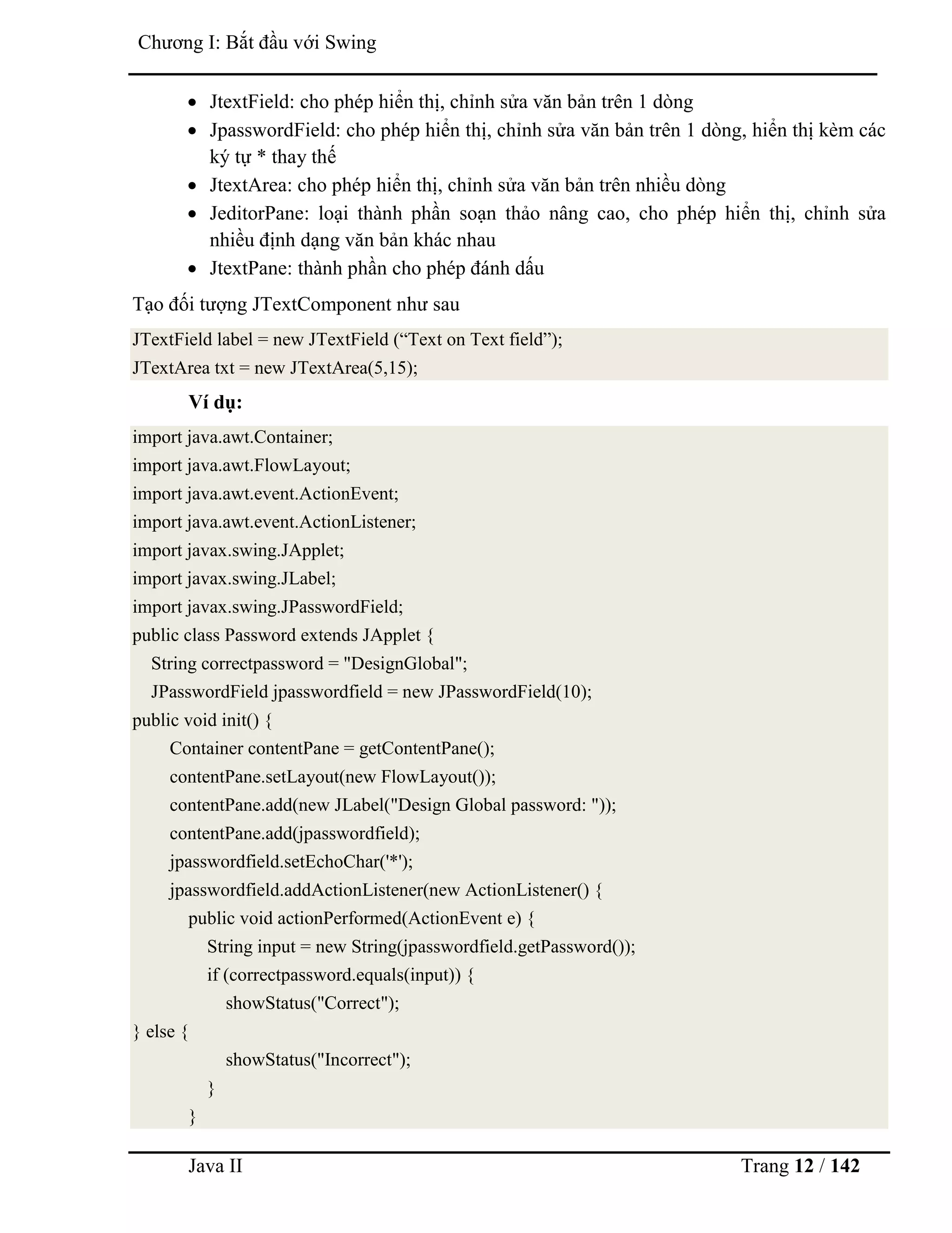 Java II Trang 12 / 142
Chƣơng I: Bắt đầu với Swing
 JtextField: cho phép hiển thị, chỉnh sửa văn bản trên 1 dòng
 JpasswordField: cho phép hiển thị, chỉnh sửa văn bản trên 1 dòng, hiển thị kèm các
ký tự * thay thế
 JtextArea: cho phép hiển thị, chỉnh sửa văn bản trên nhiều dòng
 JeditorPane: loại thành phần soạn thảo nâng cao, cho phép hiển thị, chỉnh sửa
nhiều định dạng văn bản khác nhau
 JtextPane: thành phần cho phép đánh dấu
Tạo đối tƣợng JTextComponent nhƣ sau
JTextField label = new JTextField (“Text on Text field”);
JTextArea txt = new JTextArea(5,15);
Ví dụ:
import java.awt.Container;
import java.awt.FlowLayout;
import java.awt.event.ActionEvent;
import java.awt.event.ActionListener;
import javax.swing.JApplet;
import javax.swing.JLabel;
import javax.swing.JPasswordField;
public class Password extends JApplet {
String correctpassword = "DesignGlobal";
JPasswordField jpasswordfield = new JPasswordField(10);
public void init() {
Container contentPane = getContentPane();
contentPane.setLayout(new FlowLayout());
contentPane.add(new JLabel("Design Global password: "));
contentPane.add(jpasswordfield);
jpasswordfield.setEchoChar('*');
jpasswordfield.addActionListener(new ActionListener() {
public void actionPerformed(ActionEvent e) {
String input = new String(jpasswordfield.getPassword());
if (correctpassword.equals(input)) {
showStatus("Correct");
} else {
showStatus("Incorrect");
}
}
 
