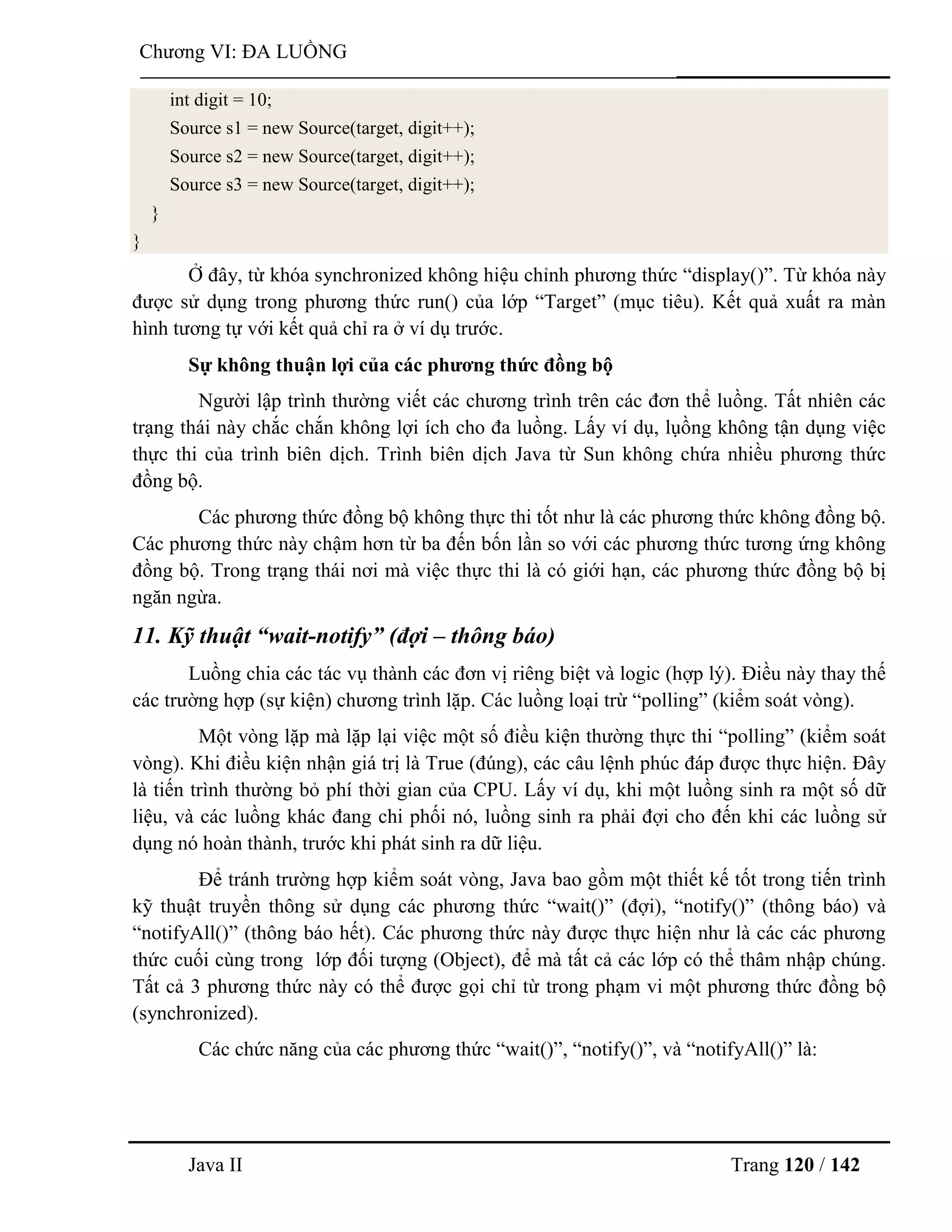 Java II Trang 120 / 142
Chƣơng VI: ĐA LUỒNG
int digit = 10;
Source s1 = new Source(target, digit++);
Source s2 = new Source(target, digit++);
Source s3 = new Source(target, digit++);
}
}
Ở đây, từ khóa synchronized không hiệu chỉnh phƣơng thức “display()”. Từ khóa này
đƣợc sử dụng trong phƣơng thức run() của lớp “Target” (mục tiêu). Kết quả xuất ra màn
hình tƣơng tự với kết quả chỉ ra ở ví dụ trƣớc.
Sự không thuận lợi của các phƣơng thức đồng bộ
Ngƣời lập trình thƣờng viết các chƣơng trình trên các đơn thể luồng. Tất nhiên các
trạng thái này chắc chắn không lợi ích cho đa luồng. Lấy ví dụ, lụồng không tận dụng việc
thực thi của trình biên dịch. Trình biên dịch Java từ Sun không chứa nhiều phƣơng thức
đồng bộ.
Các phƣơng thức đồng bộ không thực thi tốt nhƣ là các phƣơng thức không đồng bộ.
Các phƣơng thức này chậm hơn từ ba đến bốn lần so với các phƣơng thức tƣơng ứng không
đồng bộ. Trong trạng thái nơi mà việc thực thi là có giới hạn, các phƣơng thức đồng bộ bị
ngăn ngừa.
11. Kỹ thuật “wait-notify” (đợi – thông báo)
Luồng chia các tác vụ thành các đơn vị riêng biệt và logic (hợp lý). Điều này thay thế
các trƣờng hợp (sự kiện) chƣơng trình lặp. Các luồng loại trừ “polling” (kiểm soát vòng).
Một vòng lặp mà lặp lại việc một số điều kiện thƣờng thực thi “polling” (kiểm soát
vòng). Khi điều kiện nhận giá trị là True (đúng), các câu lệnh phúc đáp đƣợc thực hiện. Đây
là tiến trình thƣờng bỏ phí thời gian của CPU. Lấy ví dụ, khi một luồng sinh ra một số dữ
liệu, và các luồng khác đang chi phối nó, luồng sinh ra phải đợi cho đến khi các luồng sử
dụng nó hoàn thành, trƣớc khi phát sinh ra dữ liệu.
Để tránh trƣờng hợp kiểm soát vòng, Java bao gồm một thiết kế tốt trong tiến trình
kỹ thuật truyền thông sử dụng các phƣơng thức “wait()” (đợi), “notify()” (thông báo) và
“notifyAll()” (thông báo hết). Các phƣơng thức này đƣợc thực hiện nhƣ là các các phƣơng
thức cuối cùng trong lớp đối tƣợng (Object), để mà tất cả các lớp có thể thâm nhập chúng.
Tất cả 3 phƣơng thức này có thể đƣợc gọi chỉ từ trong phạm vi một phƣơng thức đồng bộ
(synchronized).
Các chức năng của các phƣơng thức “wait()”, “notify()”, và “notifyAll()” là:
 