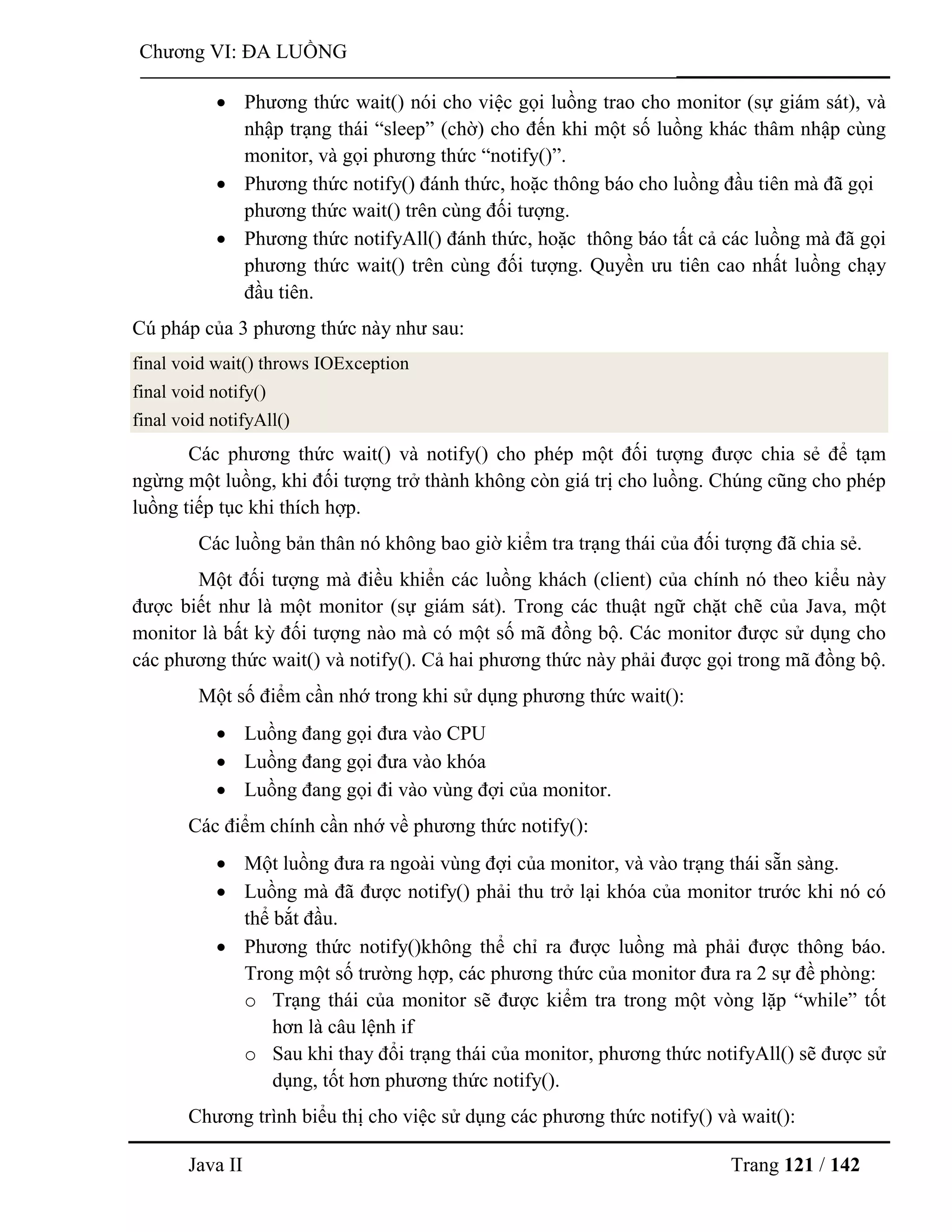 Java II Trang 121 / 142
Chƣơng VI: ĐA LUỒNG
 Phƣơng thức wait() nói cho việc gọi luồng trao cho monitor (sự giám sát), và
nhập trạng thái “sleep” (chờ) cho đến khi một số luồng khác thâm nhập cùng
monitor, và gọi phƣơng thức “notify()”.
 Phƣơng thức notify() đánh thức, hoặc thông báo cho luồng đầu tiên mà đã gọi
phƣơng thức wait() trên cùng đối tƣợng.
 Phƣơng thức notifyAll() đánh thức, hoặc thông báo tất cả các luồng mà đã gọi
phƣơng thức wait() trên cùng đối tƣợng. Quyền ƣu tiên cao nhất luồng chạy
đầu tiên.
Cú pháp của 3 phƣơng thức này nhƣ sau:
final void wait() throws IOException
final void notify()
final void notifyAll()
Các phƣơng thức wait() và notify() cho phép một đối tƣợng đƣợc chia sẻ để tạm
ngừng một luồng, khi đối tƣợng trở thành không còn giá trị cho luồng. Chúng cũng cho phép
luồng tiếp tục khi thích hợp.
Các luồng bản thân nó không bao giờ kiểm tra trạng thái của đối tƣợng đã chia sẻ.
Một đối tƣợng mà điều khiển các luồng khách (client) của chính nó theo kiểu này
đƣợc biết nhƣ là một monitor (sự giám sát). Trong các thuật ngữ chặt chẽ của Java, một
monitor là bất kỳ đối tƣợng nào mà có một số mã đồng bộ. Các monitor đƣợc sử dụng cho
các phƣơng thức wait() và notify(). Cả hai phƣơng thức này phải đƣợc gọi trong mã đồng bộ.
Một số điểm cần nhớ trong khi sử dụng phƣơng thức wait():
 Luồng đang gọi đƣa vào CPU
 Luồng đang gọi đƣa vào khóa
 Luồng đang gọi đi vào vùng đợi của monitor.
Các điểm chính cần nhớ về phƣơng thức notify():
 Một luồng đƣa ra ngoài vùng đợi của monitor, và vào trạng thái sẵn sàng.
 Luồng mà đã đƣợc notify() phải thu trở lại khóa của monitor trƣớc khi nó có
thể bắt đầu.
 Phƣơng thức notify()không thể chỉ ra đƣợc luồng mà phải đƣợc thông báo.
Trong một số trƣờng hợp, các phƣơng thức của monitor đƣa ra 2 sự đề phòng:
o Trạng thái của monitor sẽ đƣợc kiểm tra trong một vòng lặp “while” tốt
hơn là câu lệnh if
o Sau khi thay đổi trạng thái của monitor, phƣơng thức notifyAll() sẽ đƣợc sử
dụng, tốt hơn phƣơng thức notify().
Chƣơng trình biểu thị cho việc sử dụng các phƣơng thức notify() và wait():
 