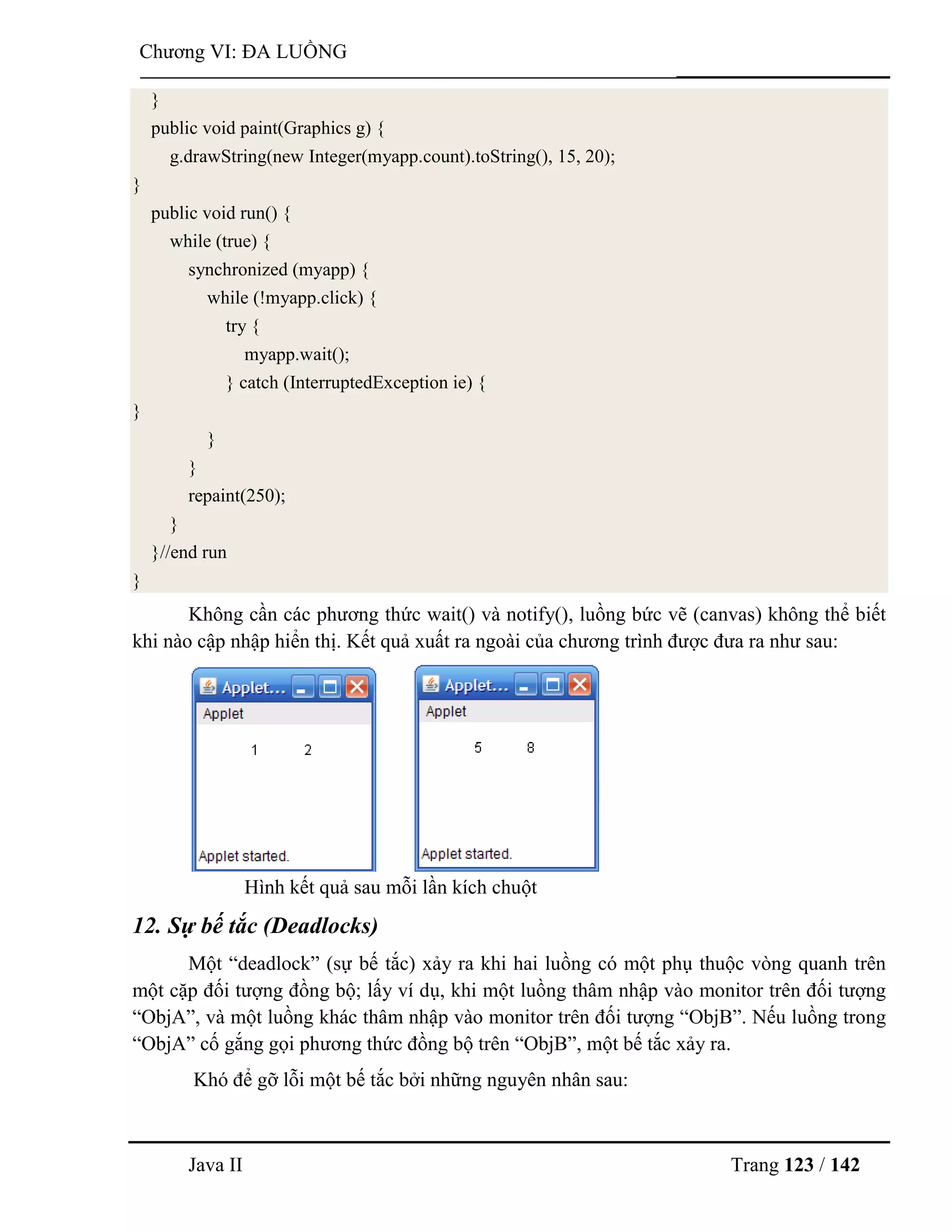 Java II Trang 123 / 142
Chƣơng VI: ĐA LUỒNG
}
public void paint(Graphics g) {
g.drawString(new Integer(myapp.count).toString(), 15, 20);
}
public void run() {
while (true) {
synchronized (myapp) {
while (!myapp.click) {
try {
myapp.wait();
} catch (InterruptedException ie) {
}
}
}
repaint(250);
}
}//end run
}
Không cần các phƣơng thức wait() và notify(), luồng bức vẽ (canvas) không thể biết
khi nào cập nhập hiển thị. Kết quả xuất ra ngoài của chƣơng trình đƣợc đƣa ra nhƣ sau:
Hình kết quả sau mỗi lần kích chuột
12. Sự bế tắc (Deadlocks)
Một “deadlock” (sự bế tắc) xảy ra khi hai luồng có một phụ thuộc vòng quanh trên
một cặp đối tƣợng đồng bộ; lấy ví dụ, khi một luồng thâm nhập vào monitor trên đối tƣợng
“ObjA”, và một luồng khác thâm nhập vào monitor trên đối tƣợng “ObjB”. Nếu luồng trong
“ObjA” cố gắng gọi phƣơng thức đồng bộ trên “ObjB”, một bế tắc xảy ra.
Khó để gỡ lỗi một bế tắc bởi những nguyên nhân sau:
 