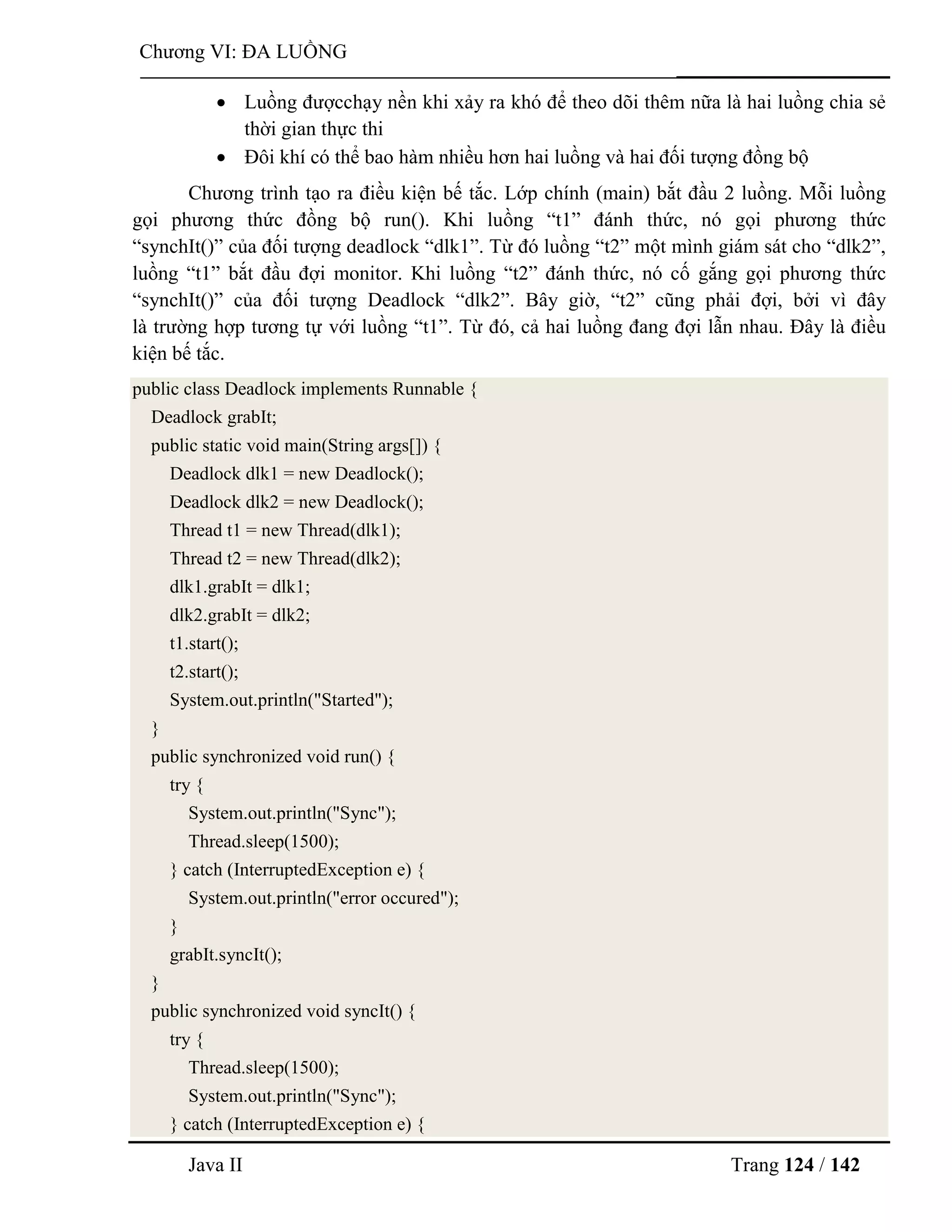 Java II Trang 124 / 142
Chƣơng VI: ĐA LUỒNG
 Luồng đƣợcchạy nền khi xảy ra khó để theo dõi thêm nữa là hai luồng chia sẻ
thời gian thực thi
 Đôi khí có thể bao hàm nhiều hơn hai luồng và hai đối tƣợng đồng bộ
Chƣơng trình tạo ra điều kiện bế tắc. Lớp chính (main) bắt đầu 2 luồng. Mỗi luồng
gọi phƣơng thức đồng bộ run(). Khi luồng “t1” đánh thức, nó gọi phƣơng thức
“synchIt()” của đối tƣợng deadlock “dlk1”. Từ đó luồng “t2” một mình giám sát cho “dlk2”,
luồng “t1” bắt đầu đợi monitor. Khi luồng “t2” đánh thức, nó cố gắng gọi phƣơng thức
“synchIt()” của đối tƣợng Deadlock “dlk2”. Bây giờ, “t2” cũng phải đợi, bởi vì đây
là trƣờng hợp tƣơng tự với luồng “t1”. Từ đó, cả hai luồng đang đợi lẫn nhau. Đây là điều
kiện bế tắc.
public class Deadlock implements Runnable {
Deadlock grabIt;
public static void main(String args[]) {
Deadlock dlk1 = new Deadlock();
Deadlock dlk2 = new Deadlock();
Thread t1 = new Thread(dlk1);
Thread t2 = new Thread(dlk2);
dlk1.grabIt = dlk1;
dlk2.grabIt = dlk2;
t1.start();
t2.start();
System.out.println("Started");
}
public synchronized void run() {
try {
System.out.println("Sync");
Thread.sleep(1500);
} catch (InterruptedException e) {
System.out.println("error occured");
}
grabIt.syncIt();
}
public synchronized void syncIt() {
try {
Thread.sleep(1500);
System.out.println("Sync");
} catch (InterruptedException e) {
 