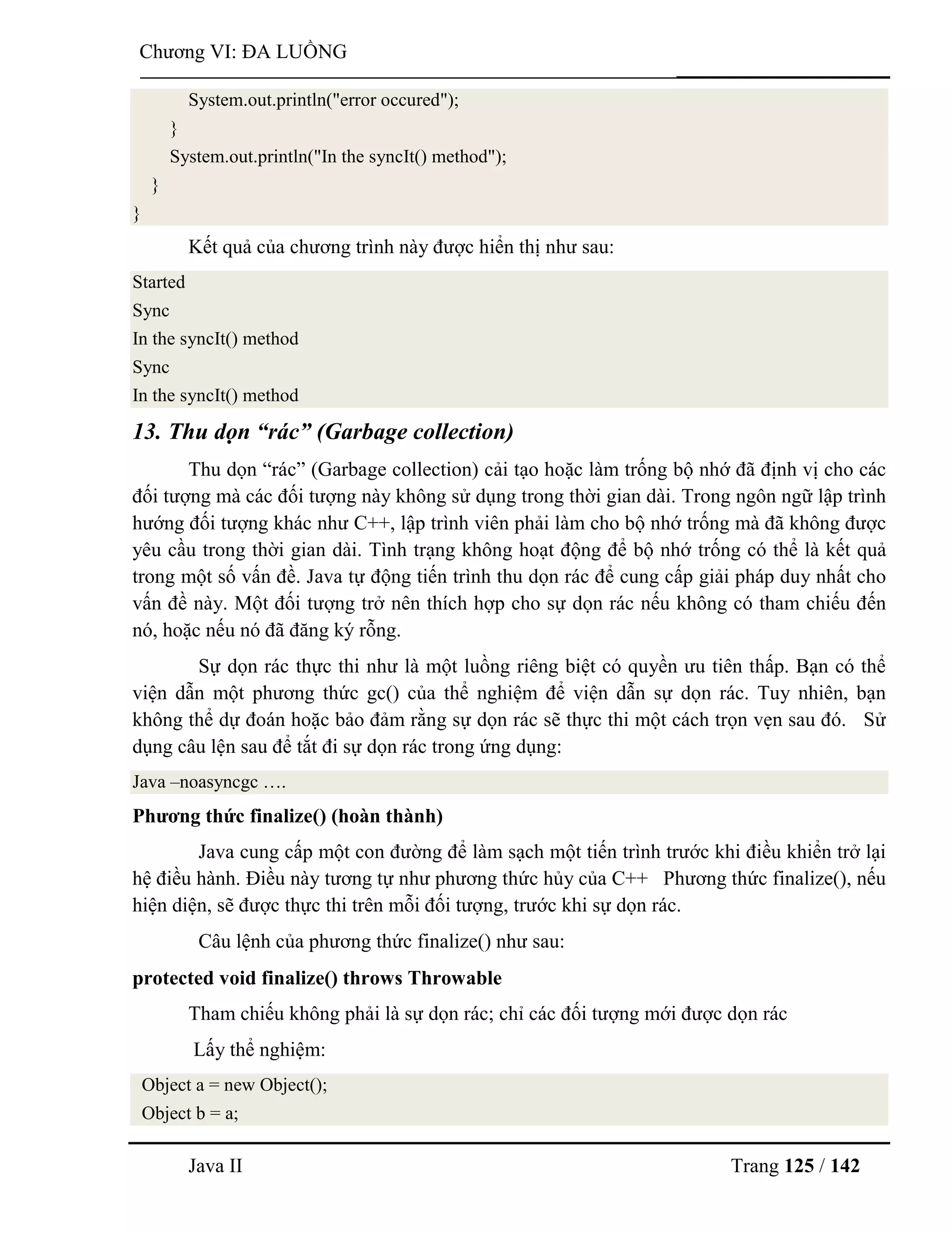 Java II Trang 125 / 142
Chƣơng VI: ĐA LUỒNG
System.out.println("error occured");
}
System.out.println("In the syncIt() method");
}
}
Kết quả của chƣơng trình này đƣợc hiển thị nhƣ sau:
Started
Sync
In the syncIt() method
Sync
In the syncIt() method
13. Thu dọn “rác” (Garbage collection)
Thu dọn “rác” (Garbage collection) cải tạo hoặc làm trống bộ nhớ đã định vị cho các
đối tƣợng mà các đối tƣợng này không sử dụng trong thời gian dài. Trong ngôn ngữ lập trình
hƣớng đối tƣợng khác nhƣ C++, lập trình viên phải làm cho bộ nhớ trống mà đã không đƣợc
yêu cầu trong thời gian dài. Tình trạng không hoạt động để bộ nhớ trống có thể là kết quả
trong một số vấn đề. Java tự động tiến trình thu dọn rác để cung cấp giải pháp duy nhất cho
vấn đề này. Một đối tƣợng trở nên thích hợp cho sự dọn rác nếu không có tham chiếu đến
nó, hoặc nếu nó đã đăng ký rỗng.
Sự dọn rác thực thi nhƣ là một luồng riêng biệt có quyền ƣu tiên thấp. Bạn có thể
viện dẫn một phƣơng thức gc() của thể nghiệm để viện dẫn sự dọn rác. Tuy nhiên, bạn
không thể dự đoán hoặc bảo đảm rằng sự dọn rác sẽ thực thi một cách trọn vẹn sau đó. Sử
dụng câu lện sau để tắt đi sự dọn rác trong ứng dụng:
Java –noasyncgc ….
Phƣơng thức finalize() (hoàn thành)
Java cung cấp một con đƣờng để làm sạch một tiến trình trƣớc khi điều khiển trở lại
hệ điều hành. Điều này tƣơng tự nhƣ phƣơng thức hủy của C++ Phƣơng thức finalize(), nếu
hiện diện, sẽ đƣợc thực thi trên mỗi đối tƣợng, trƣớc khi sự dọn rác.
Câu lệnh của phƣơng thức finalize() nhƣ sau:
protected void finalize() throws Throwable
Tham chiếu không phải là sự dọn rác; chỉ các đối tƣợng mới đƣợc dọn rác
Lấy thể nghiệm:
Object a = new Object();
Object b = a;
 