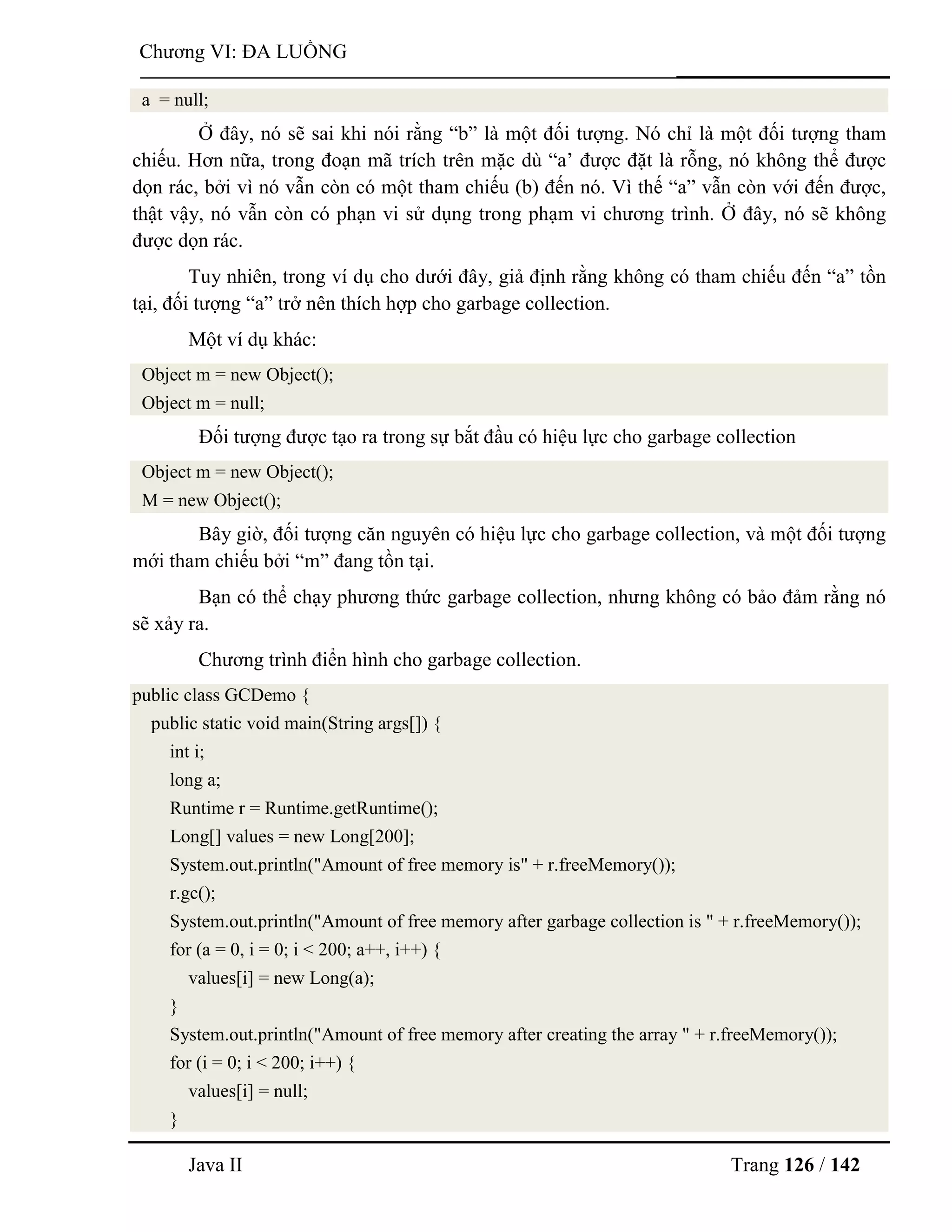 Java II Trang 126 / 142
Chƣơng VI: ĐA LUỒNG
a = null;
Ở đây, nó sẽ sai khi nói rằng “b” là một đối tƣợng. Nó chỉ là một đối tƣợng tham
chiếu. Hơn nữa, trong đoạn mã trích trên mặc dù “a‟ đƣợc đặt là rỗng, nó không thể đƣợc
dọn rác, bởi vì nó vẫn còn có một tham chiếu (b) đến nó. Vì thế “a” vẫn còn với đến đƣợc,
thật vậy, nó vẫn còn có phạn vi sử dụng trong phạm vi chƣơng trình. Ở đây, nó sẽ không
đƣợc dọn rác.
Tuy nhiên, trong ví dụ cho dƣới đây, giả định rằng không có tham chiếu đến “a” tồn
tại, đối tƣợng “a” trở nên thích hợp cho garbage collection.
Một ví dụ khác:
Object m = new Object();
Object m = null;
Đối tƣợng đƣợc tạo ra trong sự bắt đầu có hiệu lực cho garbage collection
Object m = new Object();
M = new Object();
Bây giờ, đối tƣợng căn nguyên có hiệu lực cho garbage collection, và một đối tƣợng
mới tham chiếu bởi “m” đang tồn tại.
Bạn có thể chạy phƣơng thức garbage collection, nhƣng không có bảo đảm rằng nó
sẽ xảy ra.
Chƣơng trình điển hình cho garbage collection.
public class GCDemo {
public static void main(String args[]) {
int i;
long a;
Runtime r = Runtime.getRuntime();
Long[] values = new Long[200];
System.out.println("Amount of free memory is" + r.freeMemory());
r.gc();
System.out.println("Amount of free memory after garbage collection is " + r.freeMemory());
for (a = 0, i = 0; i < 200; a++, i++) {
values[i] = new Long(a);
}
System.out.println("Amount of free memory after creating the array " + r.freeMemory());
for (i = 0; i < 200; i++) {
values[i] = null;
}
 