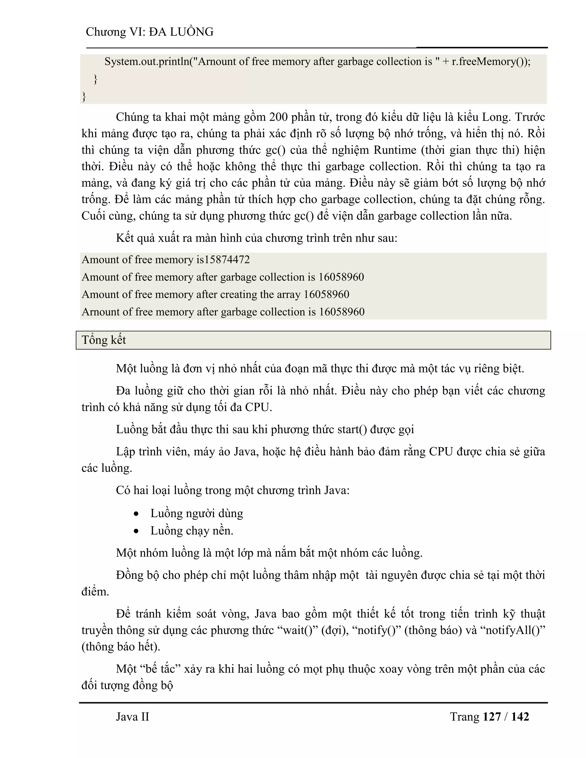 Java II Trang 127 / 142
Chƣơng VI: ĐA LUỒNG
System.out.println("Arnount of free memory after garbage collection is " + r.freeMemory());
}
}
Chúng ta khai một mảng gồm 200 phần tử, trong đó kiểu dữ liệu là kiểu Long. Trƣớc
khi mảng đƣợc tạo ra, chúng ta phải xác định rõ số lƣợng bộ nhớ trống, và hiển thị nó. Rồi
thì chúng ta viện dẫn phƣơng thức gc() của thể nghiệm Runtime (thời gian thực thi) hiện
thời. Điều này có thể hoặc không thể thực thi garbage collection. Rồi thì chúng ta tạo ra
mảng, và đang ký giá trị cho các phần tử của mảng. Điều này sẽ giảm bớt số lƣợng bộ nhớ
trống. Để làm các mảng phần tử thích hợp cho garbage collection, chúng ta đặt chúng rỗng.
Cuối cùng, chúng ta sử dụng phƣơng thức gc() để viện dẫn garbage collection lần nữa.
Kết quả xuất ra màn hình của chƣơng trình trên nhƣ sau:
Amount of free memory is15874472
Amount of free memory after garbage collection is 16058960
Amount of free memory after creating the array 16058960
Arnount of free memory after garbage collection is 16058960
Tổng kết
Một luồng là đơn vị nhỏ nhất của đoạn mã thực thi đƣợc mà một tác vụ riêng biệt.
Đa luồng giữ cho thời gian rỗi là nhỏ nhất. Điều này cho phép bạn viết các chƣơng
trình có khả năng sử dụng tối đa CPU.
Luồng bắt đầu thực thi sau khi phƣơng thức start() đƣợc gọi
Lập trình viên, máy ảo Java, hoặc hệ điều hành bảo đảm rằng CPU đƣợc chia sẻ giữa
các luồng.
Có hai loại luồng trong một chƣơng trình Java:
 Luồng ngƣời dùng
 Luồng chạy nền.
Một nhóm luồng là một lớp mà nắm bắt một nhóm các luồng.
Đồng bộ cho phép chỉ một luồng thâm nhập một tài nguyên đƣợc chia sẻ tại một thời
điểm.
Để tránh kiểm soát vòng, Java bao gồm một thiết kế tốt trong tiến trình kỹ thuật
truyền thông sử dụng các phƣơng thức “wait()” (đợi), “notify()” (thông báo) và “notifyAll()”
(thông báo hết).
Một “bế tắc” xảy ra khi hai luồng có mọt phụ thuộc xoay vòng trên một phần của các
đối tƣợng đồng bộ
 