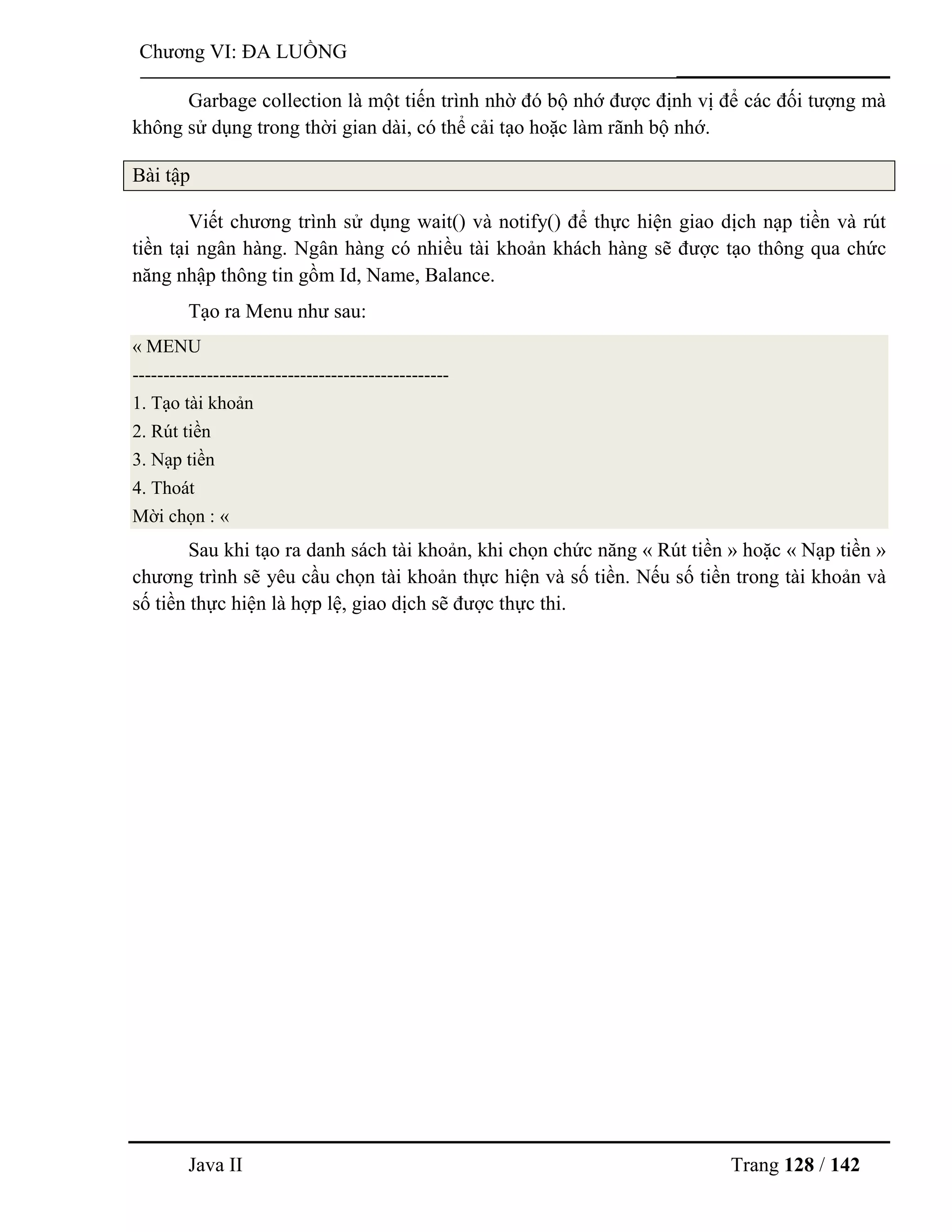 Java II Trang 128 / 142
Chƣơng VI: ĐA LUỒNG
Garbage collection là một tiến trình nhờ đó bộ nhớ đƣợc định vị để các đối tƣợng mà
không sử dụng trong thời gian dài, có thể cải tạo hoặc làm rãnh bộ nhớ.
Bài tập
Viết chƣơng trình sử dụng wait() và notify() để thực hiện giao dịch nạp tiền và rút
tiền tại ngân hàng. Ngân hàng có nhiều tài khoản khách hàng sẽ đƣợc tạo thông qua chức
năng nhập thông tin gồm Id, Name, Balance.
Tạo ra Menu nhƣ sau:
« MENU
---------------------------------------------------
1. Tạo tài khoản
2. Rút tiền
3. Nạp tiền
4. Thoát
Mời chọn : «
Sau khi tạo ra danh sách tài khoản, khi chọn chức năng « Rút tiền » hoặc « Nạp tiền »
chƣơng trình sẽ yêu cầu chọn tài khoản thực hiện và số tiền. Nếu số tiền trong tài khoản và
số tiền thực hiện là hợp lệ, giao dịch sẽ đƣợc thực thi.
 