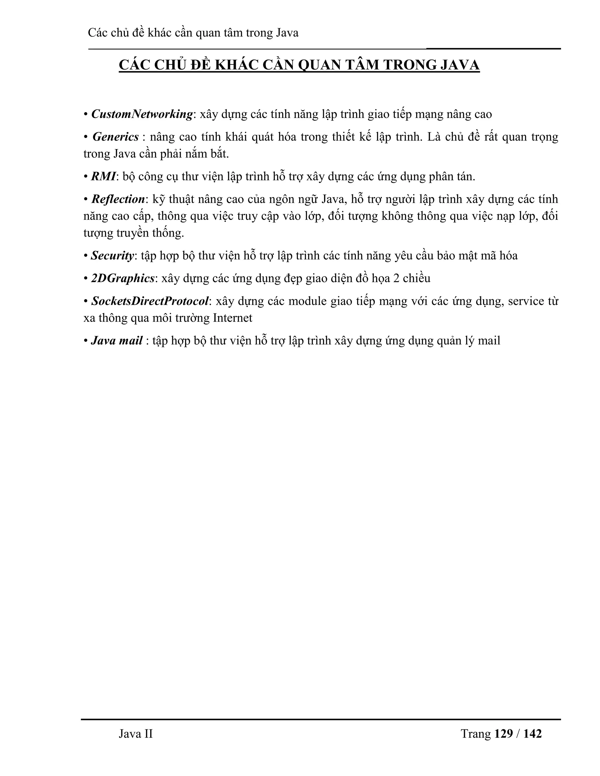 Java II Trang 129 / 142
Các chủ đề khác cần quan tâm trong Java
CÁC CHỦ ĐỀ KHÁC CẦN QUAN TÂM TRONG JAVA
• CustomNetworking: xây dựng các tính năng lập trình giao tiếp mạng nâng cao
• Generics : nâng cao tính khái quát hóa trong thiết kế lập trình. Là chủ đề rất quan trọng
trong Java cần phải nắm bắt.
• RMI: bộ công cụ thƣ viện lập trình hỗ trợ xây dựng các ứng dụng phân tán.
• Reflection: kỹ thuật nâng cao của ngôn ngữ Java, hỗ trợ ngƣời lập trình xây dựng các tính
năng cao cấp, thông qua việc truy cập vào lớp, đối tƣợng không thông qua việc nạp lớp, đối
tƣợng truyền thống.
• Security: tập hợp bộ thƣ viện hỗ trợ lập trình các tính năng yêu cầu bảo mật mã hóa
• 2DGraphics: xây dựng các ứng dụng đẹp giao diện đồ họa 2 chiều
• SocketsDirectProtocol: xây dựng các module giao tiếp mạng với các ứng dụng, service từ
xa thông qua môi trƣờng Internet
• Java mail : tập hợp bộ thƣ viện hỗ trợ lập trình xây dựng ứng dụng quản lý mail
 