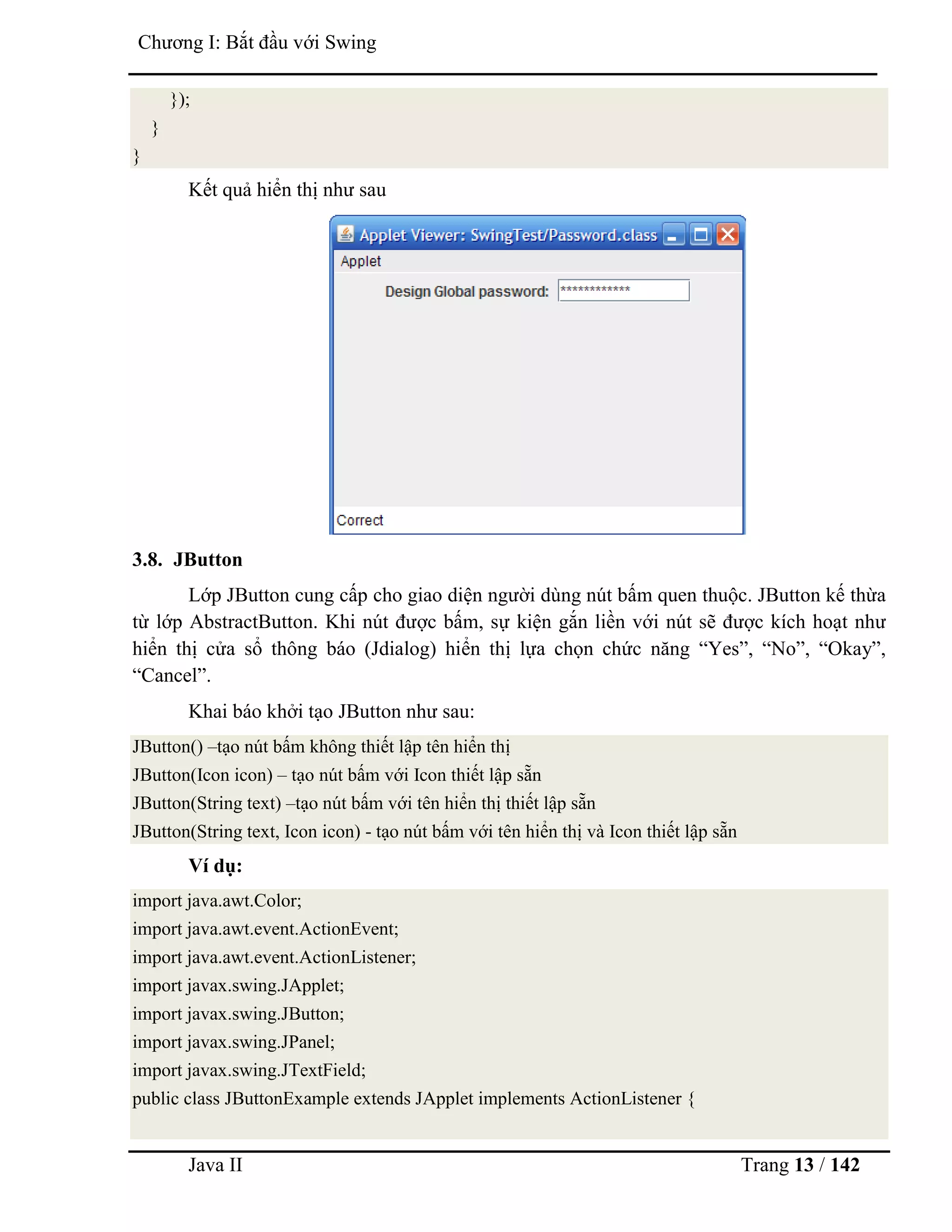 Java II Trang 13 / 142
Chƣơng I: Bắt đầu với Swing
});
}
}
Kết quả hiển thị nhƣ sau
3.8. JButton
Lớp JButton cung cấp cho giao diện ngƣời dùng nút bấm quen thuộc. JButton kế thừa
từ lớp AbstractButton. Khi nút đƣợc bấm, sự kiện gắn liền với nút sẽ đƣợc kích hoạt nhƣ
hiển thị cửa sổ thông báo (Jdialog) hiển thị lựa chọn chức năng “Yes”, “No”, “Okay”,
“Cancel”.
Khai báo khởi tạo JButton nhƣ sau:
JButton() –tạo nút bấm không thiết lập tên hiển thị
JButton(Icon icon) – tạo nút bấm với Icon thiết lập sẵn
JButton(String text) –tạo nút bấm với tên hiển thị thiết lập sẵn
JButton(String text, Icon icon) - tạo nút bấm với tên hiển thị và Icon thiết lập sẵn
Ví dụ:
import java.awt.Color;
import java.awt.event.ActionEvent;
import java.awt.event.ActionListener;
import javax.swing.JApplet;
import javax.swing.JButton;
import javax.swing.JPanel;
import javax.swing.JTextField;
public class JButtonExample extends JApplet implements ActionListener {
 