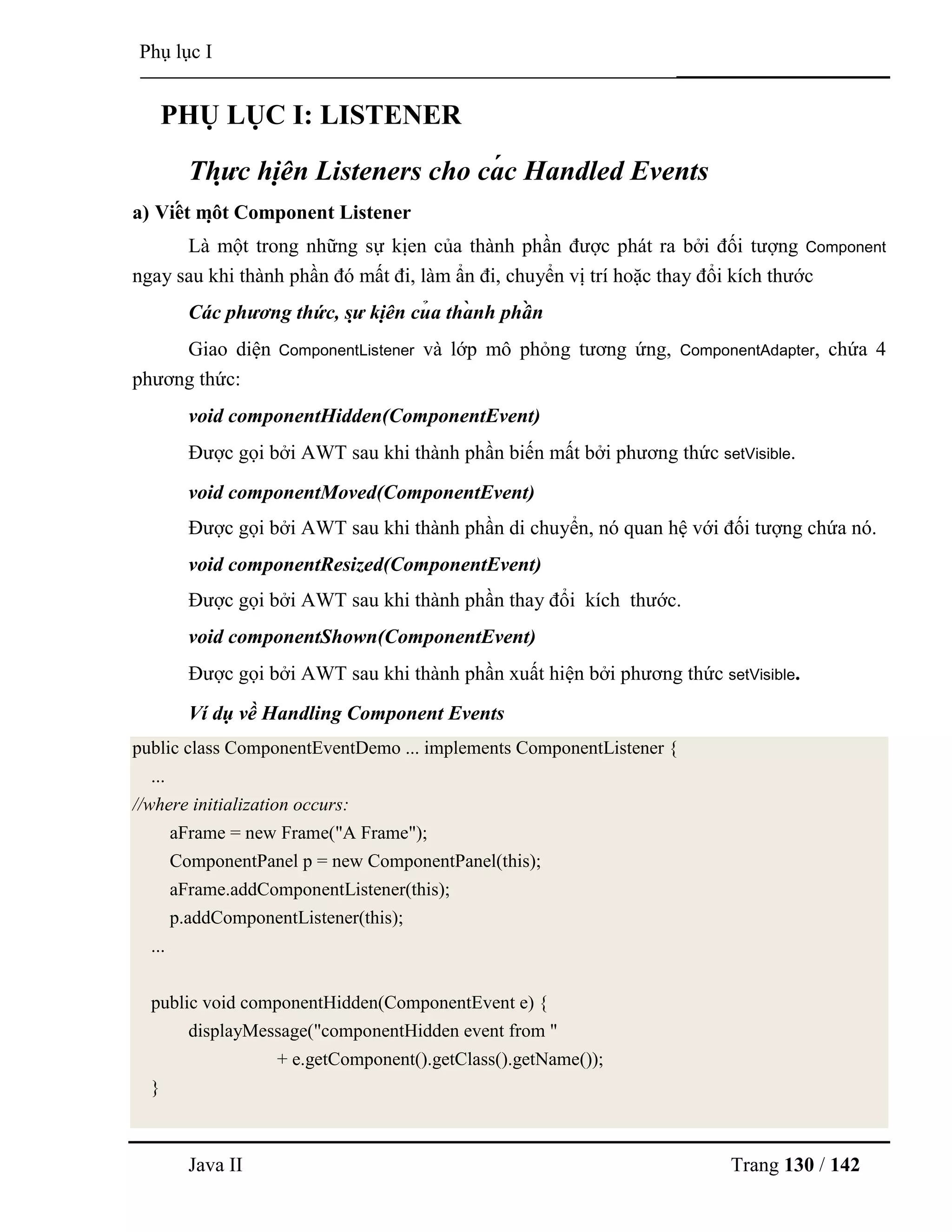 Java II Trang 130 / 142
Phụ lục I
PHỤ LỤC I: LISTENER
Thự c hiệ n Listeners cho cá c Handled Events
a) Viế t mộ t Component Listener
Là một trong những sự kịen của thành phần đƣợc phát ra bởi đối tƣợng Component
ngay sau khi thành phần đó mất đi, làm ẩn đi, chuyển vị trí hoặc thay đổi kích thƣớc
Các phương thức, sự kiệ n củ a thà nh phầ n
Giao diện ComponentListener và lớp mô phỏng tƣơng ứng, ComponentAdapter, chứa 4
phƣơng thức:
void componentHidden(ComponentEvent)
Đƣợc gọi bởi AWT sau khi thành phần biến mất bởi phƣơng thức setVisible.
void componentMoved(ComponentEvent)
Đƣợc gọi bởi AWT sau khi thành phần di chuyển, nó quan hệ với đối tƣợng chứa nó.
void componentResized(ComponentEvent)
Đƣợc gọi bởi AWT sau khi thành phần thay đổi kích thƣớc.
void componentShown(ComponentEvent)
Đƣợc gọi bởi AWT sau khi thành phần xuất hiện bởi phƣơng thức setVisible.
Ví dụ về Handling Component Events
public class ComponentEventDemo ... implements ComponentListener {
...
//where initialization occurs:
aFrame = new Frame("A Frame");
ComponentPanel p = new ComponentPanel(this);
aFrame.addComponentListener(this);
p.addComponentListener(this);
...
public void componentHidden(ComponentEvent e) {
displayMessage("componentHidden event from "
+ e.getComponent().getClass().getName());
}
 