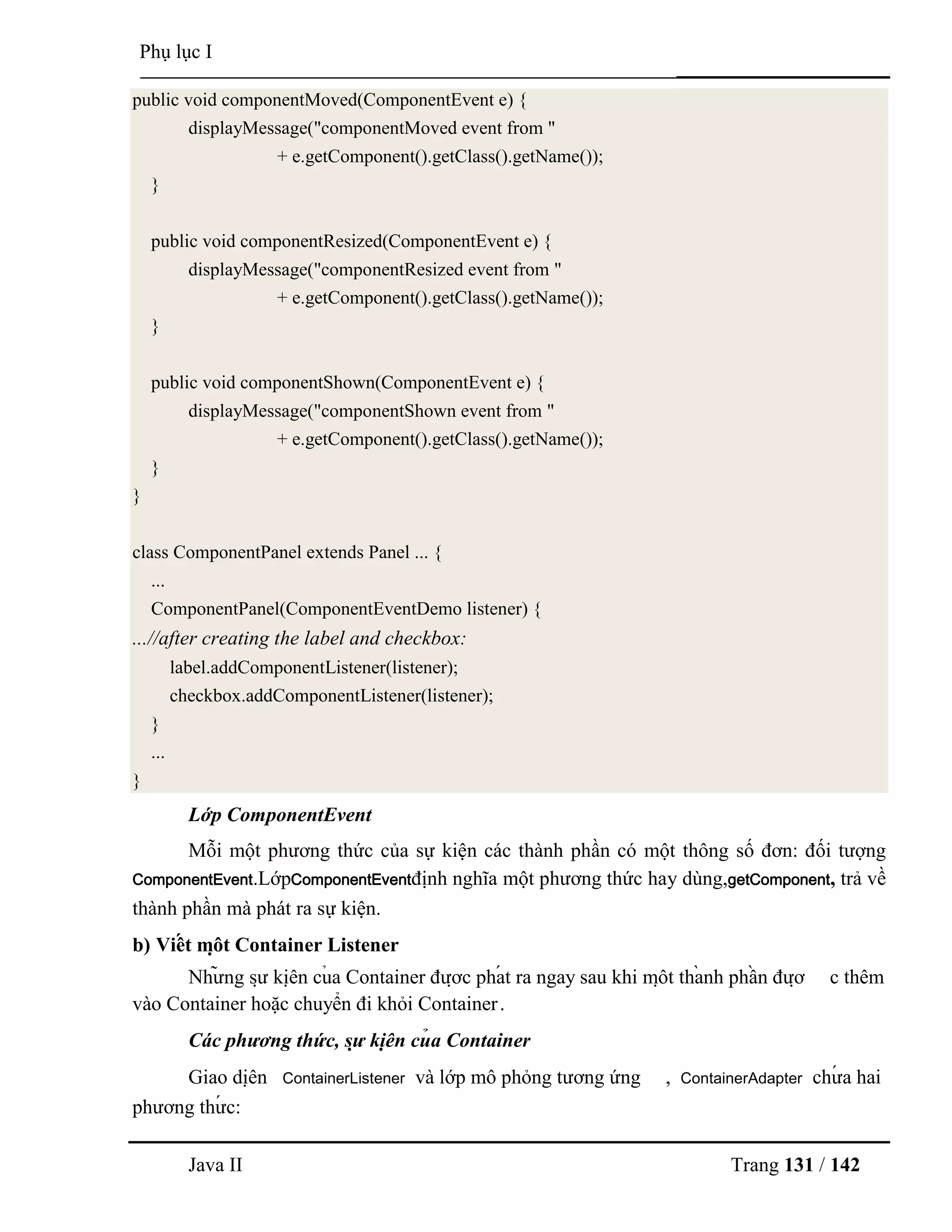 Java II Trang 131 / 142
Phụ lục I
public void componentMoved(ComponentEvent e) {
displayMessage("componentMoved event from "
+ e.getComponent().getClass().getName());
}
public void componentResized(ComponentEvent e) {
displayMessage("componentResized event from "
+ e.getComponent().getClass().getName());
}
public void componentShown(ComponentEvent e) {
displayMessage("componentShown event from "
+ e.getComponent().getClass().getName());
}
}
class ComponentPanel extends Panel ... {
...
ComponentPanel(ComponentEventDemo listener) {
...//after creating the label and checkbox:
label.addComponentListener(listener);
checkbox.addComponentListener(listener);
}
...
}
Lớp ComponentEvent
Mỗi một phƣơng thức của sự kiện các thành phần có một thông số đơn: đối tƣợng
ComponentEvent.LớpComponentEventđịnh nghĩa một phƣơng thức hay dùng,getComponent, trả về
thành phần mà phát ra sự kiện.
b) Viế t mộ t Container Listener
Nhƣ̃ ng sƣ̣ kiệ n củ a Container đƣợ c phá t ra ngay sau khi mộ t thà nh phầ n đƣợ c thêm
vào Container hoặc chuyển đi khỏi Container.
Các phương thức, sự kiệ n củ a Container
Giao diệ n ContainerListener và lớp mô phỏng tƣơng ứng , ContainerAdapter chƣ́ a hai
phƣơng thƣ́ c:
 