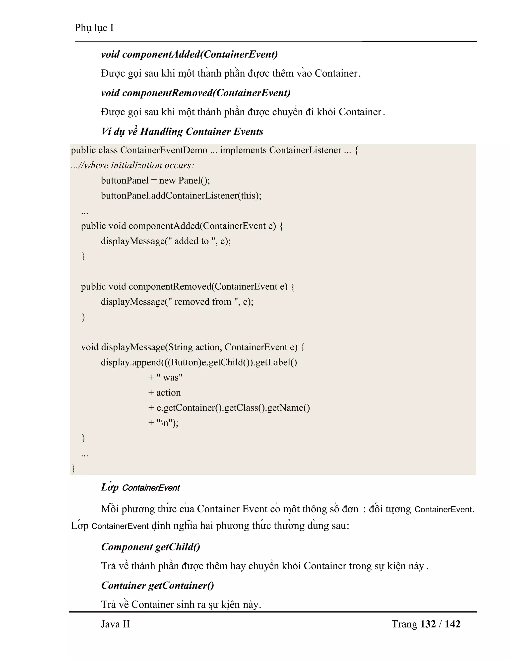 Java II Trang 132 / 142
Phụ lục I
void componentAdded(ContainerEvent)
Đƣợc gọi sau khi mộ t thà nh phầ n đƣợ c thêm và o Container.
void componentRemoved(ContainerEvent)
Đƣợc gọi sau khi một thành phần đƣợc chuyển đi khỏi Container.
Ví dụ về Handling Container Events
public class ContainerEventDemo ... implements ContainerListener ... {
...//where initialization occurs:
buttonPanel = new Panel();
buttonPanel.addContainerListener(this);
...
public void componentAdded(ContainerEvent e) {
displayMessage(" added to ", e);
}
public void componentRemoved(ContainerEvent e) {
displayMessage(" removed from ", e);
}
void displayMessage(String action, ContainerEvent e) {
display.append(((Button)e.getChild()).getLabel()
+ " was"
+ action
+ e.getContainer().getClass().getName()
+ "n");
}
...
}
Lớ p ContainerEvent
Mỗ i phƣơng thƣ́ c củ a Container Event có mộ t thông số đơn : đố i tƣợ ng ContainerEvent.
Lớ p ContainerEvent định nghĩa hai phƣơng thƣ́ c thƣờ ng dù ng sau:
Component getChild()
Trả về thành phần đƣợc thêm hay chuyển khỏi Container trong sự kiện này .
Container getContainer()
Trả về Container sinh ra sƣ̣ kiệ n này.
 