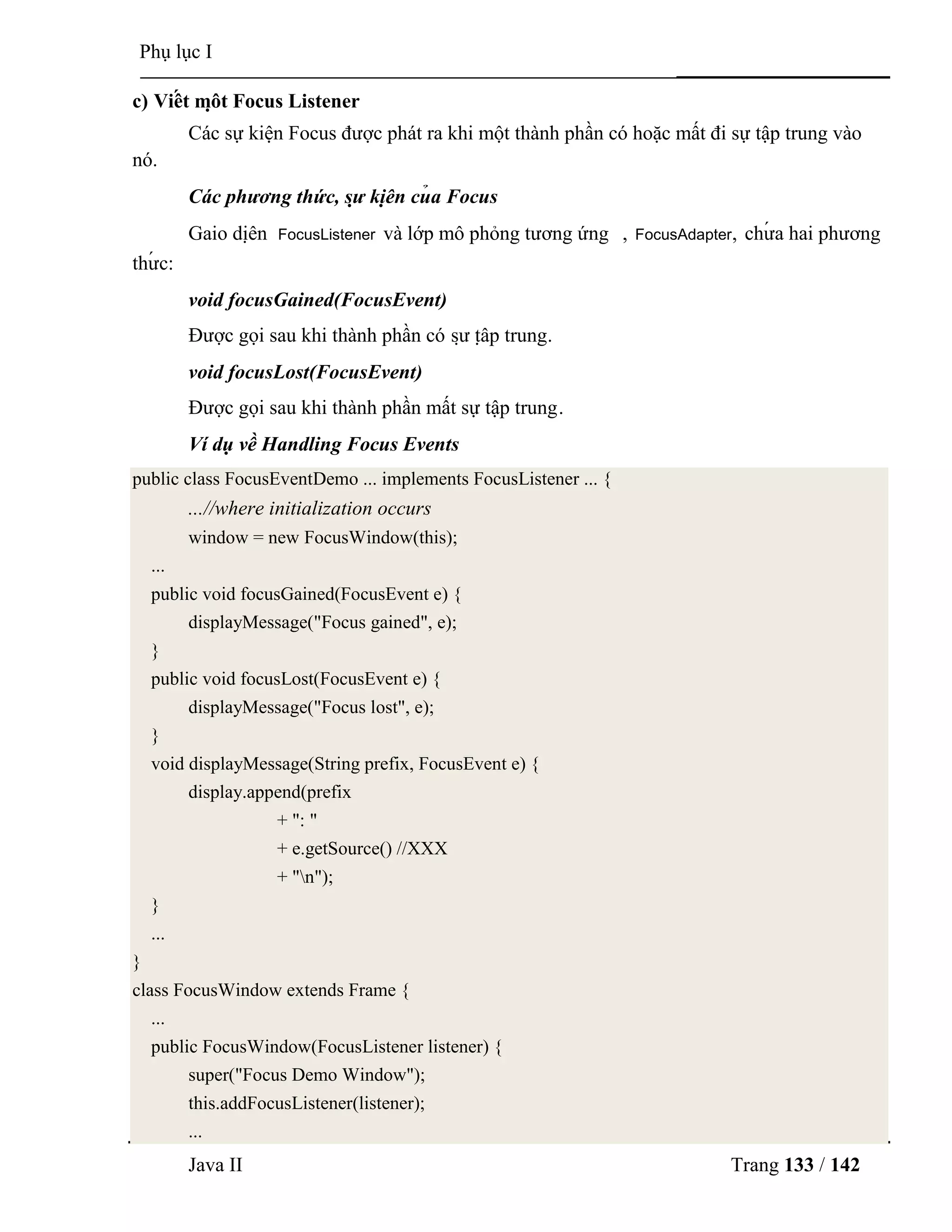 Java II Trang 133 / 142
Phụ lục I
c) Viế t mộ t Focus Listener
Các sự kiện Focus đƣợc phát ra khi một thành phần có hoặc mất đi sự tập trung vào
nó.
Các phương thức, sự kiệ n củ a Focus
Gaio diệ n FocusListener và lớp mô phỏng tƣơng ứng , FocusAdapter, chƣ́ a hai phƣơng
thƣ́ c:
void focusGained(FocusEvent)
Đƣợc gọi sau khi thành phần có sƣ̣ tậ p trung.
void focusLost(FocusEvent)
Đƣợc gọi sau khi thành phần mất sự tập trung.
Ví dụ về Handling Focus Events
public class FocusEventDemo ... implements FocusListener ... {
...//where initialization occurs
window = new FocusWindow(this);
...
public void focusGained(FocusEvent e) {
displayMessage("Focus gained", e);
}
public void focusLost(FocusEvent e) {
displayMessage("Focus lost", e);
}
void displayMessage(String prefix, FocusEvent e) {
display.append(prefix
+ ": "
+ e.getSource() //XXX
+ "n");
}
...
}
class FocusWindow extends Frame {
...
public FocusWindow(FocusListener listener) {
super("Focus Demo Window");
this.addFocusListener(listener);
...
 