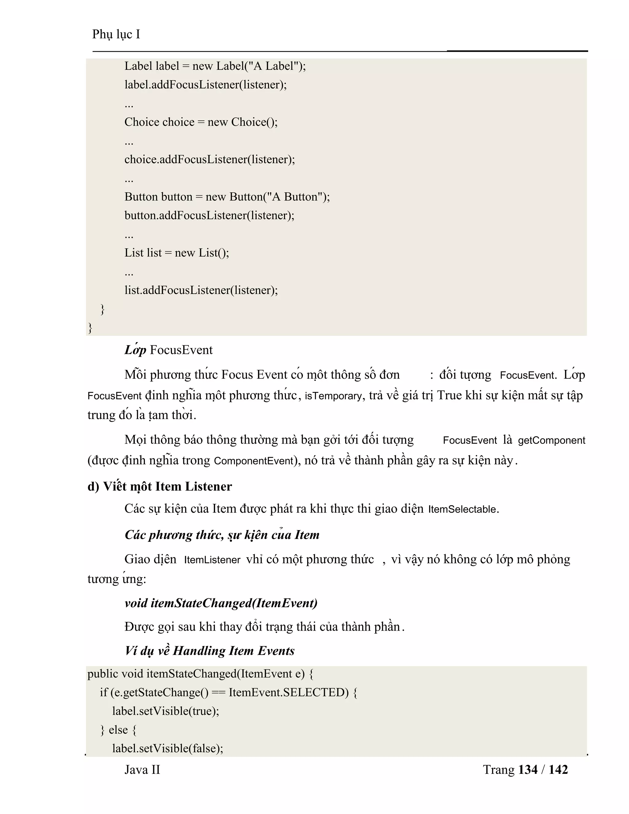 Java II Trang 134 / 142
Phụ lục I
Label label = new Label("A Label");
label.addFocusListener(listener);
...
Choice choice = new Choice();
...
choice.addFocusListener(listener);
...
Button button = new Button("A Button");
button.addFocusListener(listener);
...
List list = new List();
...
list.addFocusListener(listener);
}
}
Lớ p FocusEvent
Mỗ i phƣơng thƣ́ c Focus Event có mộ t thông số đơn : đố i tƣợ ng FocusEvent. Lớ p
FocusEvent định nghĩa mộ t phƣơng thƣ́ c, isTemporary, trả về giá trị True khi sự kiện mất sự tập
trung đó là tạ m thờ i.
Mọi thông báo thông thƣờng mà bạn gởi tới đối tƣợng FocusEvent là getComponent
(đƣợ c định nghĩa trong ComponentEvent), nó trả về thành phần gây ra sự kiện này.
d) Viế t mộ t Item Listener
Các sự kiện của Item đƣợc phát ra khi thực thi giao diện ItemSelectable.
Các phương thức, sự kiệ n củ a Item
Giao diệ n ItemListener vhỉ có một phƣơng thức , vì vậy nó không có lớp mô phỏng
tƣơng ƣ́ ng:
void itemStateChanged(ItemEvent)
Đƣợc gọi sau khi thay đổi trạng thái của thành phần.
Ví dụ về Handling Item Events
public void itemStateChanged(ItemEvent e) {
if (e.getStateChange() == ItemEvent.SELECTED) {
label.setVisible(true);
} else {
label.setVisible(false);
 