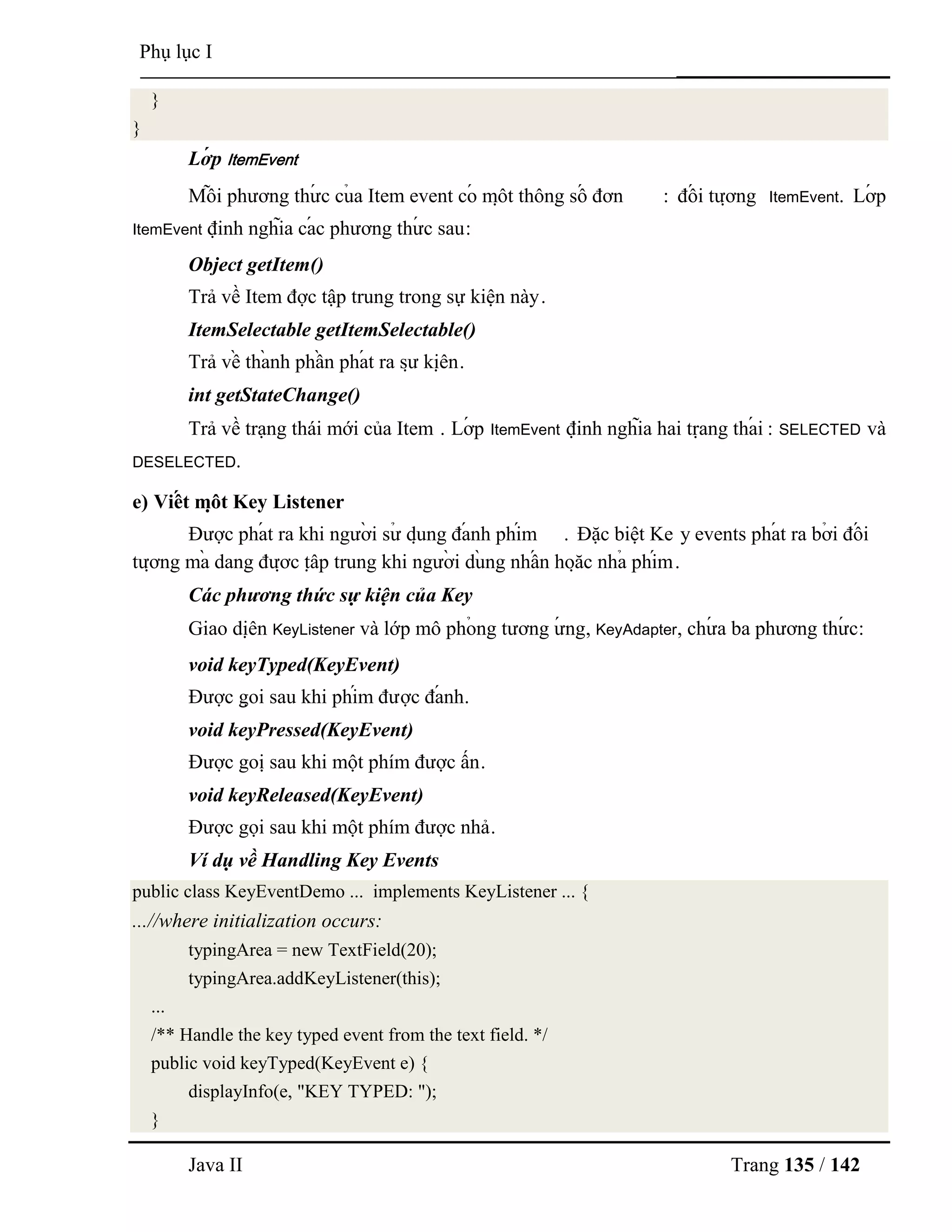 Java II Trang 135 / 142
Phụ lục I
}
}
Lớ p ItemEvent
Mỗ i phƣơng thƣ́ c củ a Item event có mộ t thông số đơn : đố i tƣợ ng ItemEvent. Lớ p
ItemEvent định nghĩa cá c phƣơng thƣ́ c sau:
Object getItem()
Trả về Item đợc tập trung trong sự kiện này.
ItemSelectable getItemSelectable()
Trả về thà nh phầ n phá t ra sƣ̣ kiệ n.
int getStateChange()
Trả về trạng thái mới của Item . Lớ p ItemEvent định nghĩa hai trạ ng thá i : SELECTED và
DESELECTED.
e) Viế t mộ t Key Listener
Đƣợc phá t ra khi ngƣờ i sƣ̉ dụ ng đá nh phím . Đặc biệt Ke y events phá t ra bở i đố i
tƣợ ng mà dang đƣợ c tậ p trung khi ngƣờ i dù ng nhấ n hoặ c nhả phím.
Các phương thức sự kiện của Key
Giao diệ n KeyListener và lớp mô phỏ ng tƣơng ƣ́ ng, KeyAdapter, chƣ́ a ba phƣơng thƣ́ c:
void keyTyped(KeyEvent)
Đƣợc gọ i sau khi phím đƣợc đá nh.
void keyPressed(KeyEvent)
Đƣợc goị sau khi một phím đƣợc ấn.
void keyReleased(KeyEvent)
Đƣợc gọi sau khi một phím đƣợc nhả.
Ví dụ về Handling Key Events
public class KeyEventDemo ... implements KeyListener ... {
...//where initialization occurs:
typingArea = new TextField(20);
typingArea.addKeyListener(this);
...
/** Handle the key typed event from the text field. */
public void keyTyped(KeyEvent e) {
displayInfo(e, "KEY TYPED: ");
}
 