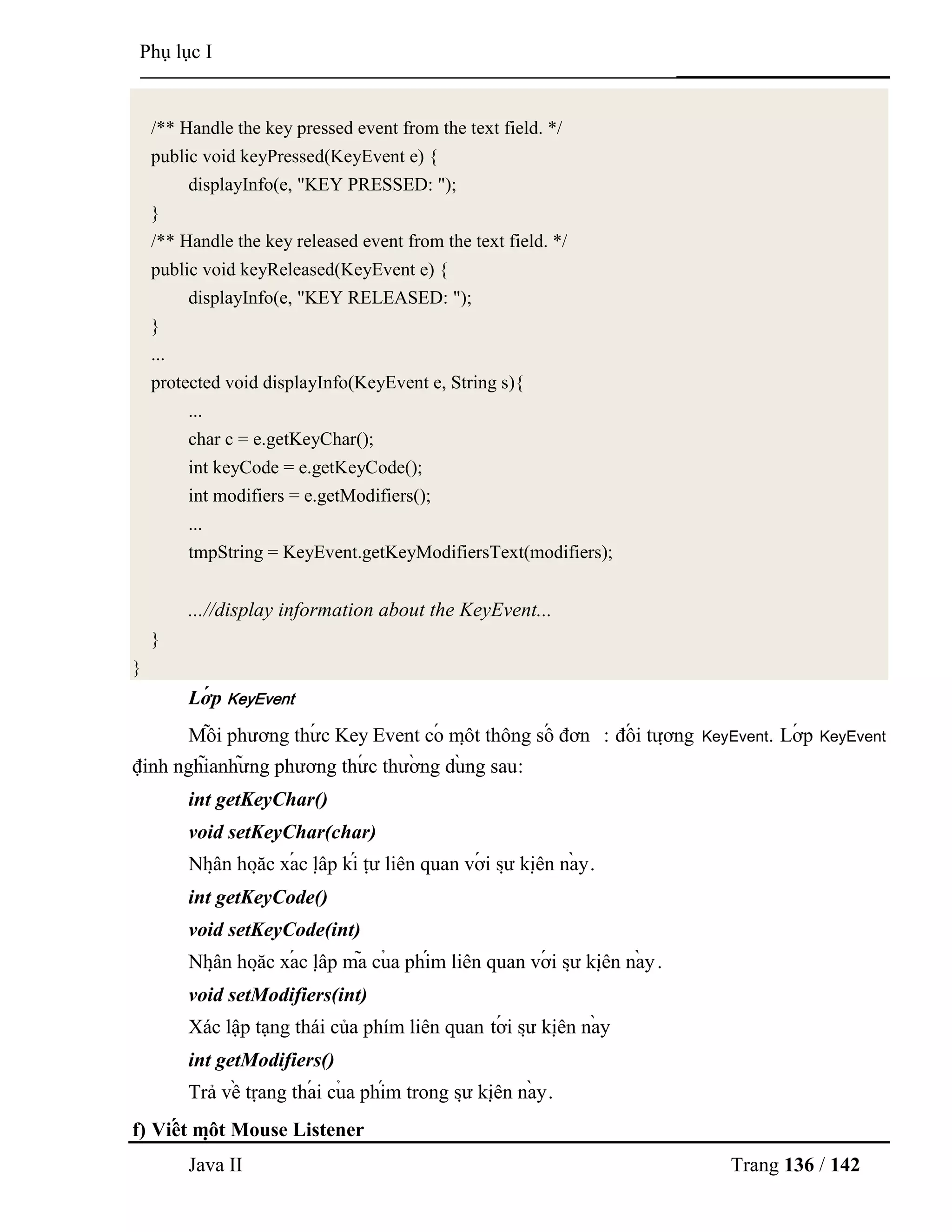 Java II Trang 136 / 142
Phụ lục I
/** Handle the key pressed event from the text field. */
public void keyPressed(KeyEvent e) {
displayInfo(e, "KEY PRESSED: ");
}
/** Handle the key released event from the text field. */
public void keyReleased(KeyEvent e) {
displayInfo(e, "KEY RELEASED: ");
}
...
protected void displayInfo(KeyEvent e, String s){
...
char c = e.getKeyChar();
int keyCode = e.getKeyCode();
int modifiers = e.getModifiers();
...
tmpString = KeyEvent.getKeyModifiersText(modifiers);
...//display information about the KeyEvent...
}
}
Lớ p KeyEvent
Mỗ i phƣơng thƣ́ c Key Event có mộ t thông số đơn : đố i tƣợ ng KeyEvent. Lớ p KeyEvent
định nghĩanhƣ̃ ng phƣơng thƣ́ c thƣờ ng dù ng sau:
int getKeyChar()
void setKeyChar(char)
Nhậ n hoặ c xá c lậ p kí tƣ̣ liên quan vớ i sƣ̣ kiệ n nà y.
int getKeyCode()
void setKeyCode(int)
Nhậ n hoặ c xá c lậ p mã củ a phím liên quan vớ i sƣ̣ kiệ n nà y.
void setModifiers(int)
Xác lập tạng thái của phím liên quan tớ i sƣ̣ kiệ n nà y
int getModifiers()
Trả về trạ ng thá i củ a phím trong sƣ̣ kiệ n nà y.
f) Viế t mộ t Mouse Listener
 
