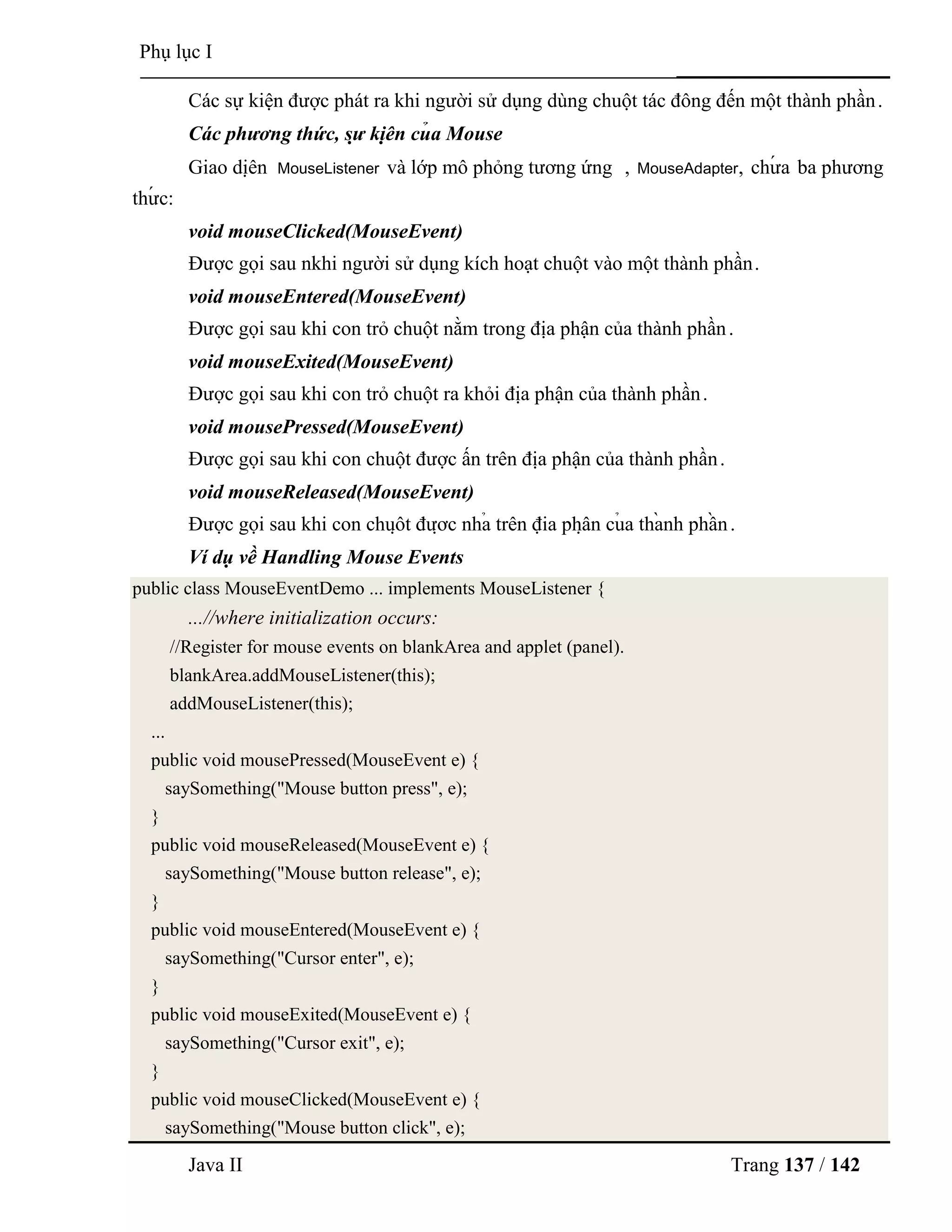 Java II Trang 137 / 142
Phụ lục I
Các sự kiện đƣợc phát ra khi ngƣời sử dụng dùng chuột tác đông đến một thành phần.
Các phương thức, sự kiệ n củ a Mouse
Giao diệ n MouseListener và lớp mô phỏng tƣơng ứng , MouseAdapter, chƣ́ a ba phƣơng
thƣ́ c:
void mouseClicked(MouseEvent)
Đƣợc gọi sau nkhi ngƣời sử dụng kích hoạt chuột vào một thành phần.
void mouseEntered(MouseEvent)
Đƣợc gọi sau khi con trỏ chuột nằm trong địa phận của thành phần.
void mouseExited(MouseEvent)
Đƣợc gọi sau khi con trỏ chuột ra khỏi địa phận của thành phần.
void mousePressed(MouseEvent)
Đƣợc gọi sau khi con chuột đƣợc ấn trên địa phận của thành phần.
void mouseReleased(MouseEvent)
Đƣợc gọi sau khi con chuộ t đƣợ c nhả trên địa phậ n củ a thà nh phầ n.
Ví dụ về Handling Mouse Events
public class MouseEventDemo ... implements MouseListener {
...//where initialization occurs:
//Register for mouse events on blankArea and applet (panel).
blankArea.addMouseListener(this);
addMouseListener(this);
...
public void mousePressed(MouseEvent e) {
saySomething("Mouse button press", e);
}
public void mouseReleased(MouseEvent e) {
saySomething("Mouse button release", e);
}
public void mouseEntered(MouseEvent e) {
saySomething("Cursor enter", e);
}
public void mouseExited(MouseEvent e) {
saySomething("Cursor exit", e);
}
public void mouseClicked(MouseEvent e) {
saySomething("Mouse button click", e);
 