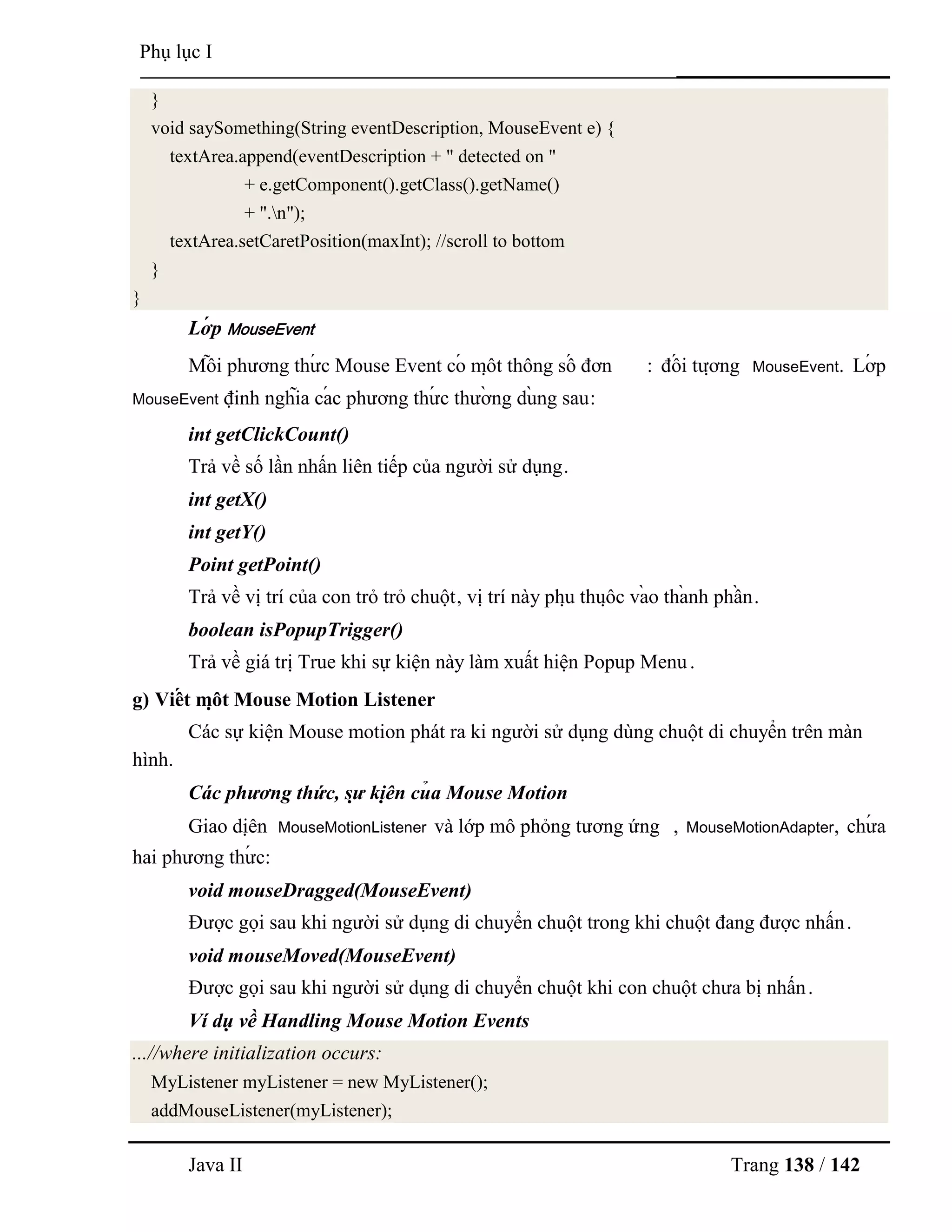 Java II Trang 138 / 142
Phụ lục I
}
void saySomething(String eventDescription, MouseEvent e) {
textArea.append(eventDescription + " detected on "
+ e.getComponent().getClass().getName()
+ ".n");
textArea.setCaretPosition(maxInt); //scroll to bottom
}
}
Lớ p MouseEvent
Mỗ i phƣơng thƣ́ c Mouse Event có mộ t thông số đơn : đố i tƣợ ng MouseEvent. Lớ p
MouseEvent định nghĩa cá c phƣơng thƣ́ c thƣờ ng dù ng sau:
int getClickCount()
Trả về số lần nhấn liên tiếp của ngƣời sử dụng.
int getX()
int getY()
Point getPoint()
Trả về vị trí của con trỏ trỏ chuột, vị trí này phụ thuộ c và o thà nh phầ n.
boolean isPopupTrigger()
Trả về giá trị True khi sự kiện này làm xuất hiện Popup Menu.
g) Viế t mộ t Mouse Motion Listener
Các sự kiện Mouse motion phát ra ki ngƣời sử dụng dùng chuột di chuyển trên màn
hình.
Các phương thức, sự kiệ n củ a Mouse Motion
Giao diệ n MouseMotionListener và lớp mô phỏng tƣơng ứng , MouseMotionAdapter, chƣ́ a
hai phƣơng thƣ́ c:
void mouseDragged(MouseEvent)
Đƣợc gọi sau khi ngƣời sử dụng di chuyển chuột trong khi chuột đang đƣợc nhấn.
void mouseMoved(MouseEvent)
Đƣợc gọi sau khi ngƣời sử dụng di chuyển chuột khi con chuột chƣa bị nhấn.
Ví dụ về Handling Mouse Motion Events
...//where initialization occurs:
MyListener myListener = new MyListener();
addMouseListener(myListener);
 