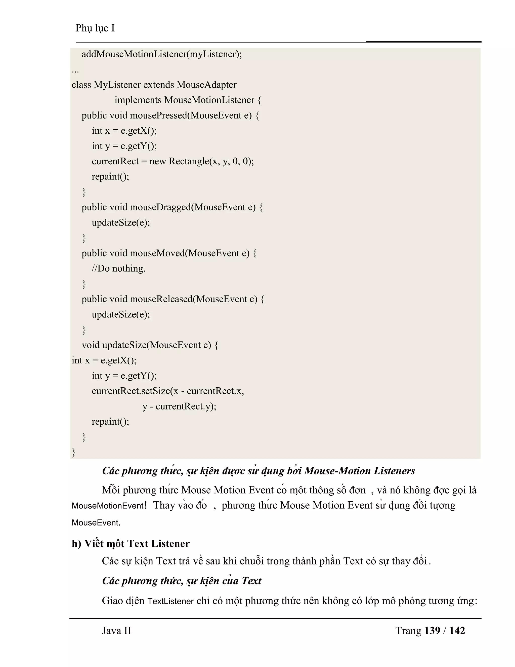 Java II Trang 139 / 142
Phụ lục I
addMouseMotionListener(myListener);
...
class MyListener extends MouseAdapter
implements MouseMotionListener {
public void mousePressed(MouseEvent e) {
int x = e.getX();
int y = e.getY();
currentRect = new Rectangle(x, y, 0, 0);
repaint();
}
public void mouseDragged(MouseEvent e) {
updateSize(e);
}
public void mouseMoved(MouseEvent e) {
//Do nothing.
}
public void mouseReleased(MouseEvent e) {
updateSize(e);
}
void updateSize(MouseEvent e) {
int x = e.getX();
int y = e.getY();
currentRect.setSize(x - currentRect.x,
y - currentRect.y);
repaint();
}
}
Các phương thứ c, sự kiệ n đượ c sử dụ ng bở i Mouse-Motion Listeners
Mỗ i phƣơng thƣ́ c Mouse Motion Event có mộ t thông số đơn , và nó không đợc gọi là
MouseMotionEvent! Thay và o đó , phƣơng thƣ́ c Mouse Motion Event sƣ̉ dụ ng đố i tƣợ ng
MouseEvent.
h) Viế t mộ t Text Listener
Các sự kiện Text trả về sau khi chuỗi trong thành phần Text có sự thay đổi.
Các phương thức, sự kiệ n củ a Text
Giao diệ n TextListener chỉ có một phƣơng thức nên không có lớp mô phỏng tƣơng ứng:
 