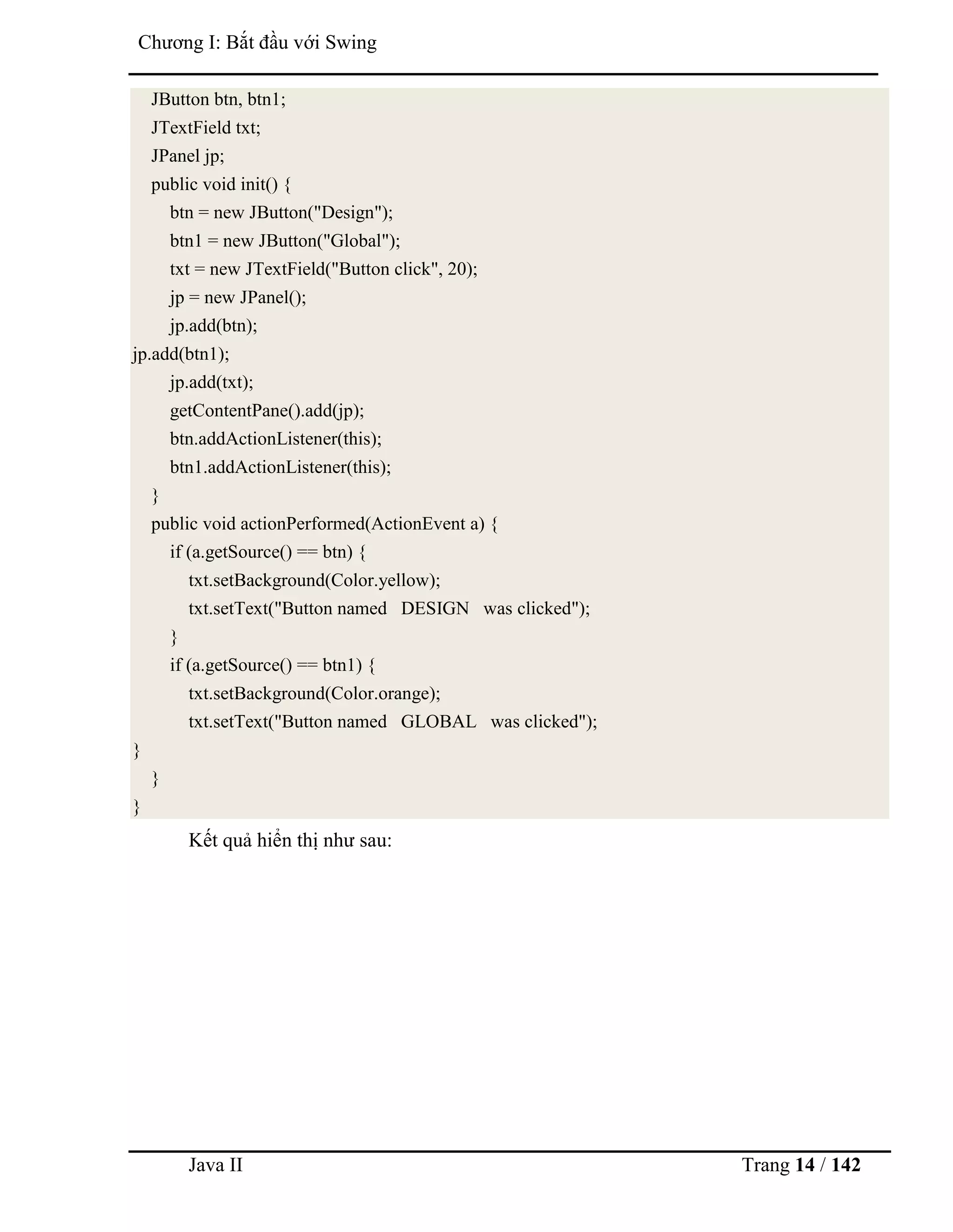 Java II Trang 14 / 142
Chƣơng I: Bắt đầu với Swing
JButton btn, btn1;
JTextField txt;
JPanel jp;
public void init() {
btn = new JButton("Design");
btn1 = new JButton("Global");
txt = new JTextField("Button click", 20);
jp = new JPanel();
jp.add(btn);
jp.add(btn1);
jp.add(txt);
getContentPane().add(jp);
btn.addActionListener(this);
btn1.addActionListener(this);
}
public void actionPerformed(ActionEvent a) {
if (a.getSource() == btn) {
txt.setBackground(Color.yellow);
txt.setText("Button named DESIGN was clicked");
}
if (a.getSource() == btn1) {
txt.setBackground(Color.orange);
txt.setText("Button named GLOBAL was clicked");
}
}
}
Kết quả hiển thị nhƣ sau:
 