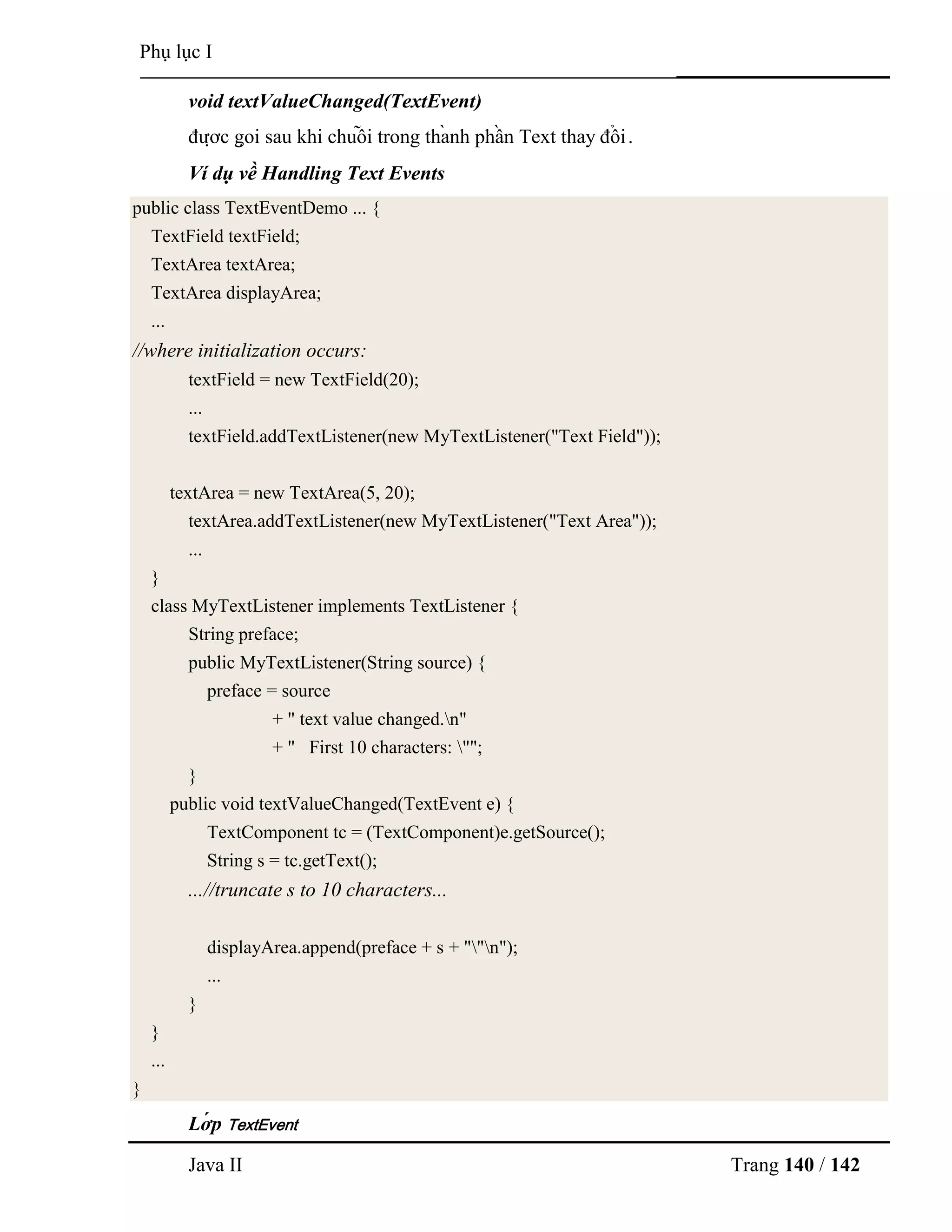Java II Trang 140 / 142
Phụ lục I
void textValueChanged(TextEvent)
đƣợ c gọ i sau khi chuỗ i trong thà nh phầ n Text thay đổ i.
Ví dụ về Handling Text Events
public class TextEventDemo ... {
TextField textField;
TextArea textArea;
TextArea displayArea;
...
//where initialization occurs:
textField = new TextField(20);
...
textField.addTextListener(new MyTextListener("Text Field"));
textArea = new TextArea(5, 20);
textArea.addTextListener(new MyTextListener("Text Area"));
...
}
class MyTextListener implements TextListener {
String preface;
public MyTextListener(String source) {
preface = source
+ " text value changed.n"
+ " First 10 characters: "";
}
public void textValueChanged(TextEvent e) {
TextComponent tc = (TextComponent)e.getSource();
String s = tc.getText();
...//truncate s to 10 characters...
displayArea.append(preface + s + ""n");
...
}
}
...
}
Lớ p TextEvent
 