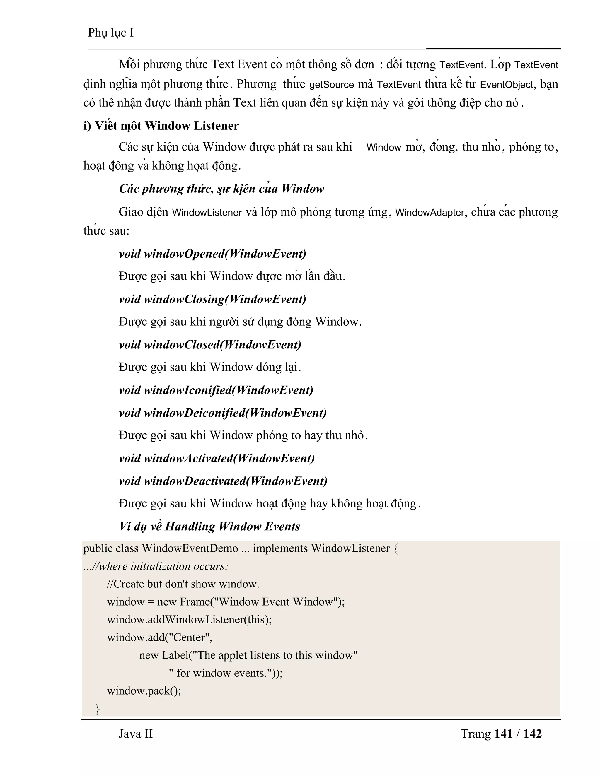 Java II Trang 141 / 142
Phụ lục I
Mỗ i phƣơng thƣ́ c Text Event có mộ t thông số đơn : đố i tƣợ ng TextEvent. Lớ p TextEvent
định nghĩa mộ t phƣơng thƣ́ c. Phƣơng thƣ́ c getSource mà TextEvent thƣ̀ a kế tƣ̀ EventObject, bạn
có thể nhận đƣợc thành phần Text liên quan đến sự kiện này và gởi thông điệp cho nó .
i) Viế t mộ t Window Listener
Các sự kiện của Window đƣợc phát ra sau khi Window mở , đó ng, thu nhỏ , phóng to,
hoạt độ ng và không hoạ t độ ng.
Các phương thức, sự kiệ n củ a Window
Giao diệ n WindowListener và lớp mô phỏng tƣơng ứng, WindowAdapter, chƣ́ a cá c phƣơng
thƣ́ c sau:
void windowOpened(WindowEvent)
Đƣợc gọi sau khi Window đƣợ c mở lầ n đầ u.
void windowClosing(WindowEvent)
Đƣợc gọi sau khi ngƣời sử dụng đóng Window.
void windowClosed(WindowEvent)
Đƣợc gọi sau khi Window đóng lại.
void windowIconified(WindowEvent)
void windowDeiconified(WindowEvent)
Đƣợc gọi sau khi Window phóng to hay thu nhỏ.
void windowActivated(WindowEvent)
void windowDeactivated(WindowEvent)
Đƣợc gọi sau khi Window hoạt động hay không hoạt động.
Ví dụ về Handling Window Events
public class WindowEventDemo ... implements WindowListener {
...//where initialization occurs:
//Create but don't show window.
window = new Frame("Window Event Window");
window.addWindowListener(this);
window.add("Center",
new Label("The applet listens to this window"
" for window events."));
window.pack();
}
 