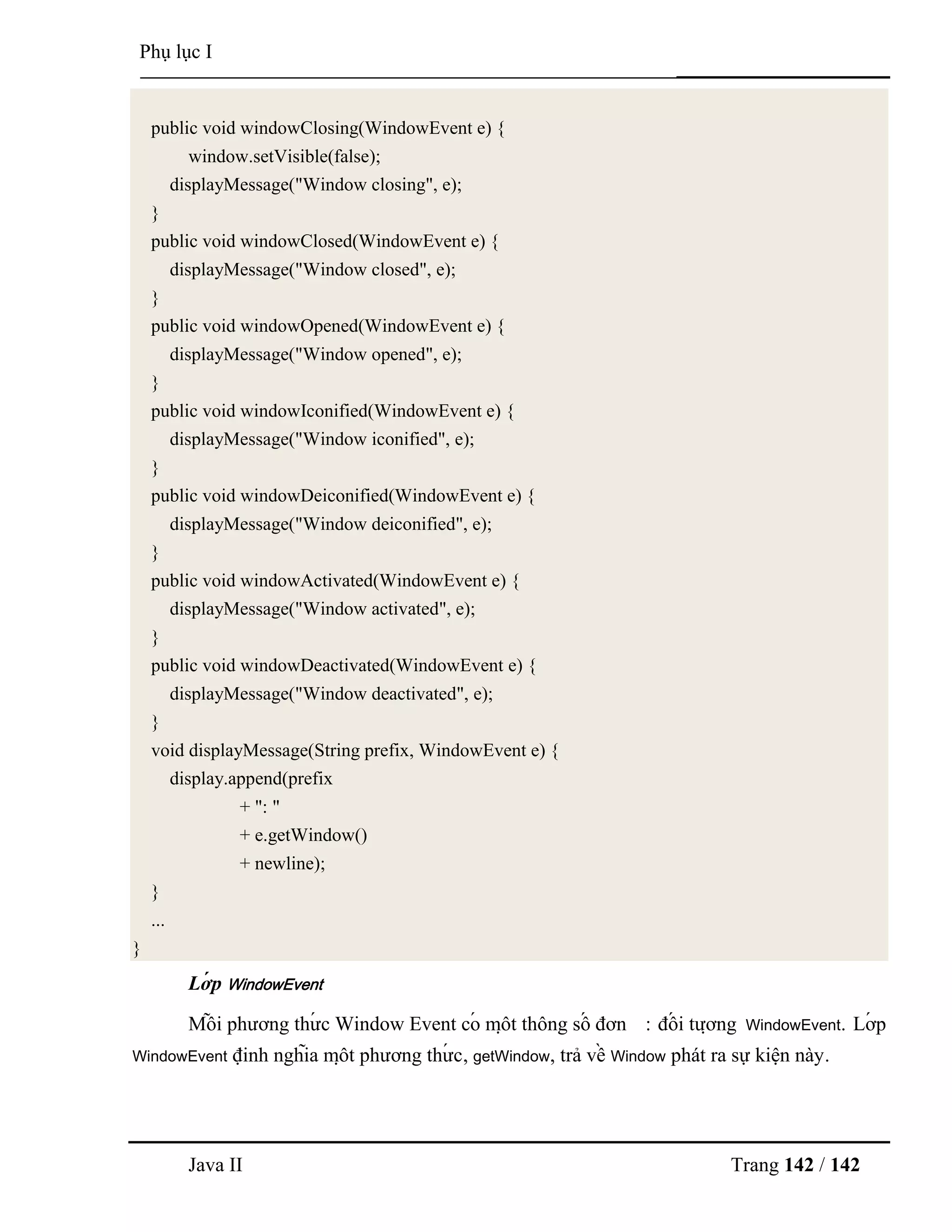 Java II Trang 142 / 142
Phụ lục I
public void windowClosing(WindowEvent e) {
window.setVisible(false);
displayMessage("Window closing", e);
}
public void windowClosed(WindowEvent e) {
displayMessage("Window closed", e);
}
public void windowOpened(WindowEvent e) {
displayMessage("Window opened", e);
}
public void windowIconified(WindowEvent e) {
displayMessage("Window iconified", e);
}
public void windowDeiconified(WindowEvent e) {
displayMessage("Window deiconified", e);
}
public void windowActivated(WindowEvent e) {
displayMessage("Window activated", e);
}
public void windowDeactivated(WindowEvent e) {
displayMessage("Window deactivated", e);
}
void displayMessage(String prefix, WindowEvent e) {
display.append(prefix
+ ": "
+ e.getWindow()
+ newline);
}
...
}
Lớ p WindowEvent
Mỗ i phƣơng thƣ́ c Window Event có mộ t thông số đơn : đố i tƣợ ng WindowEvent. Lớ p
WindowEvent định nghĩa mộ t phƣơng thƣ́ c, getWindow, trả về Window phát ra sự kiện này.
 