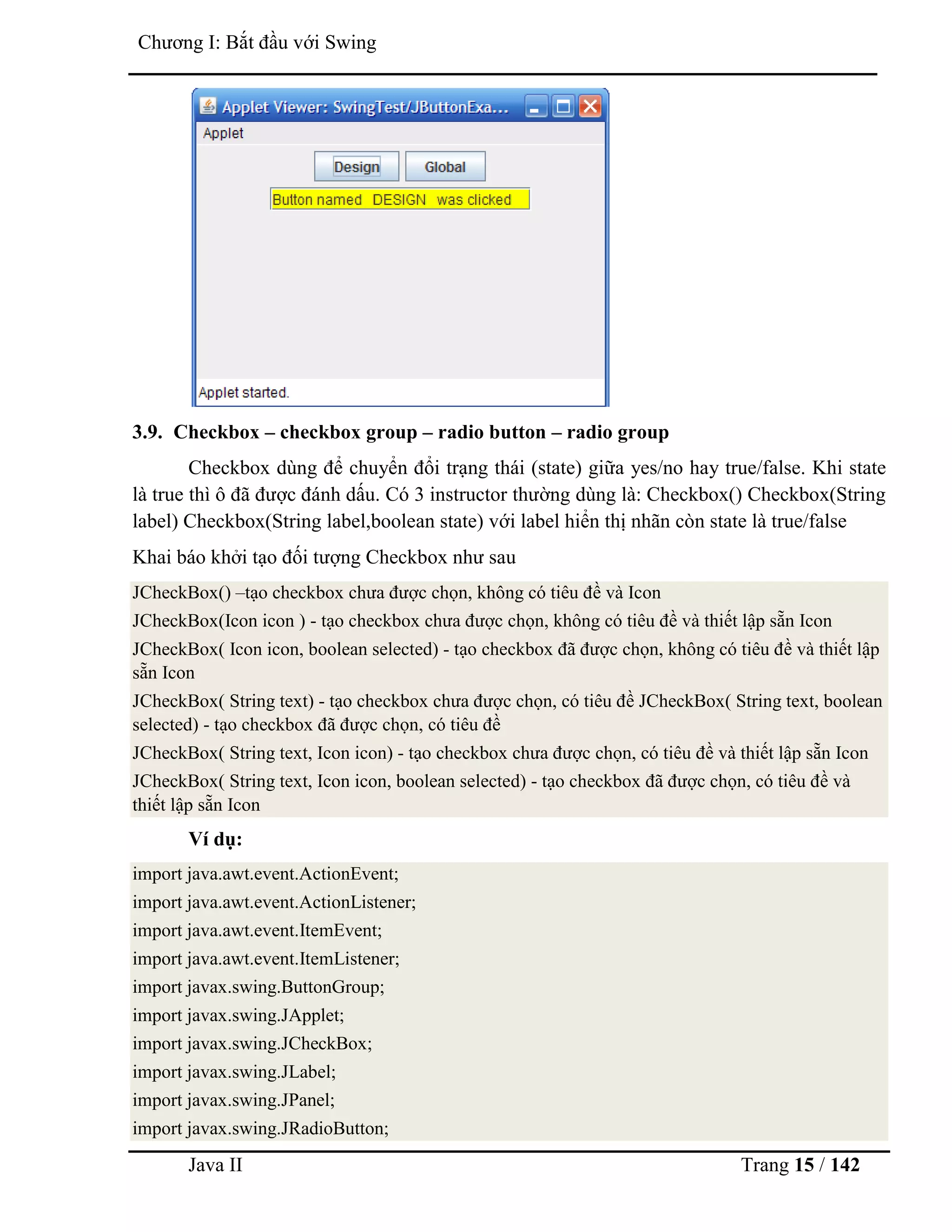 Java II Trang 15 / 142
Chƣơng I: Bắt đầu với Swing
3.9. Checkbox – checkbox group – radio button – radio group
Checkbox dùng để chuyển đổi trạng thái (state) giữa yes/no hay true/false. Khi state
là true thì ô đã đƣợc đánh dấu. Có 3 instructor thƣờng dùng là: Checkbox() Checkbox(String
label) Checkbox(String label,boolean state) với label hiển thị nhãn còn state là true/false
Khai báo khởi tạo đối tƣợng Checkbox nhƣ sau
JCheckBox() –tạo checkbox chƣa đƣợc chọn, không có tiêu đề và Icon
JCheckBox(Icon icon ) - tạo checkbox chƣa đƣợc chọn, không có tiêu đề và thiết lập sẵn Icon
JCheckBox( Icon icon, boolean selected) - tạo checkbox đã đƣợc chọn, không có tiêu đề và thiết lập
sẵn Icon
JCheckBox( String text) - tạo checkbox chƣa đƣợc chọn, có tiêu đề JCheckBox( String text, boolean
selected) - tạo checkbox đã đƣợc chọn, có tiêu đề
JCheckBox( String text, Icon icon) - tạo checkbox chƣa đƣợc chọn, có tiêu đề và thiết lập sẵn Icon
JCheckBox( String text, Icon icon, boolean selected) - tạo checkbox đã đƣợc chọn, có tiêu đề và
thiết lập sẵn Icon
Ví dụ:
import java.awt.event.ActionEvent;
import java.awt.event.ActionListener;
import java.awt.event.ItemEvent;
import java.awt.event.ItemListener;
import javax.swing.ButtonGroup;
import javax.swing.JApplet;
import javax.swing.JCheckBox;
import javax.swing.JLabel;
import javax.swing.JPanel;
import javax.swing.JRadioButton;
 
