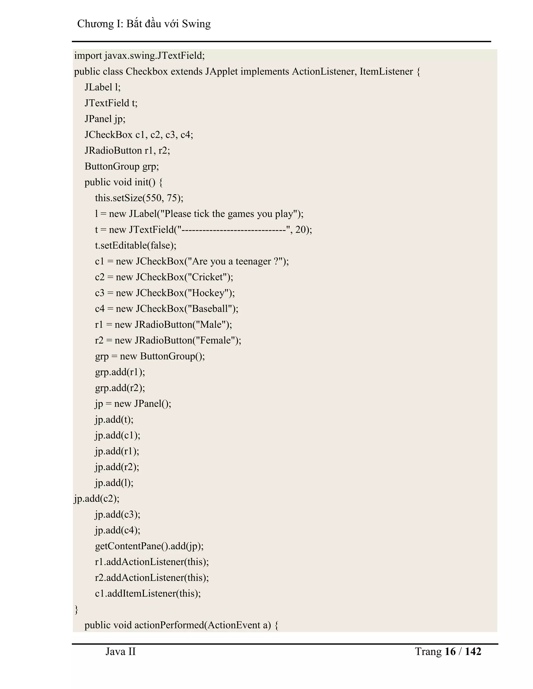Java II Trang 16 / 142
Chƣơng I: Bắt đầu với Swing
import javax.swing.JTextField;
public class Checkbox extends JApplet implements ActionListener, ItemListener {
JLabel l;
JTextField t;
JPanel jp;
JCheckBox c1, c2, c3, c4;
JRadioButton r1, r2;
ButtonGroup grp;
public void init() {
this.setSize(550, 75);
l = new JLabel("Please tick the games you play");
t = new JTextField("------------------------------", 20);
t.setEditable(false);
c1 = new JCheckBox("Are you a teenager ?");
c2 = new JCheckBox("Cricket");
c3 = new JCheckBox("Hockey");
c4 = new JCheckBox("Baseball");
r1 = new JRadioButton("Male");
r2 = new JRadioButton("Female");
grp = new ButtonGroup();
grp.add(r1);
grp.add(r2);
jp = new JPanel();
jp.add(t);
jp.add(c1);
jp.add(r1);
jp.add(r2);
jp.add(l);
jp.add(c2);
jp.add(c3);
jp.add(c4);
getContentPane().add(jp);
r1.addActionListener(this);
r2.addActionListener(this);
c1.addItemListener(this);
}
public void actionPerformed(ActionEvent a) {
 