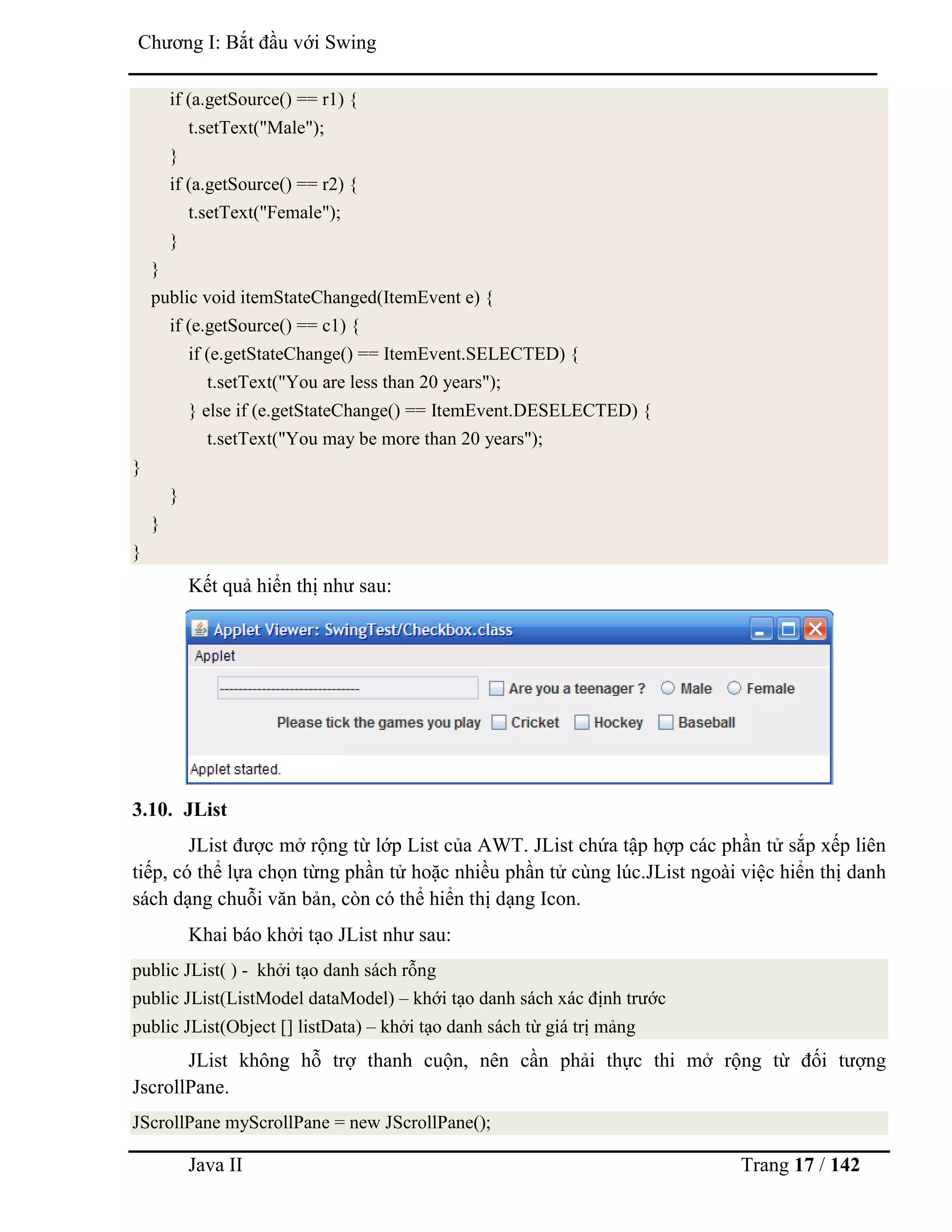 Java II Trang 17 / 142
Chƣơng I: Bắt đầu với Swing
if (a.getSource() == r1) {
t.setText("Male");
}
if (a.getSource() == r2) {
t.setText("Female");
}
}
public void itemStateChanged(ItemEvent e) {
if (e.getSource() == c1) {
if (e.getStateChange() == ItemEvent.SELECTED) {
t.setText("You are less than 20 years");
} else if (e.getStateChange() == ItemEvent.DESELECTED) {
t.setText("You may be more than 20 years");
}
}
}
}
Kết quả hiển thị nhƣ sau:
3.10. JList
JList đƣợc mở rộng từ lớp List của AWT. JList chứa tập hợp các phần tử sắp xếp liên
tiếp, có thể lựa chọn từng phần tử hoặc nhiều phần tử cùng lúc.JList ngoài việc hiển thị danh
sách dạng chuỗi văn bản, còn có thể hiển thị dạng Icon.
Khai báo khởi tạo JList nhƣ sau:
public JList( ) - khởi tạo danh sách rỗng
public JList(ListModel dataModel) – khới tạo danh sách xác định trƣớc
public JList(Object [] listData) – khởi tạo danh sách từ giá trị mảng
JList không hỗ trợ thanh cuộn, nên cần phải thực thi mở rộng từ đối tƣợng
JscrollPane.
JScrollPane myScrollPane = new JScrollPane();
 