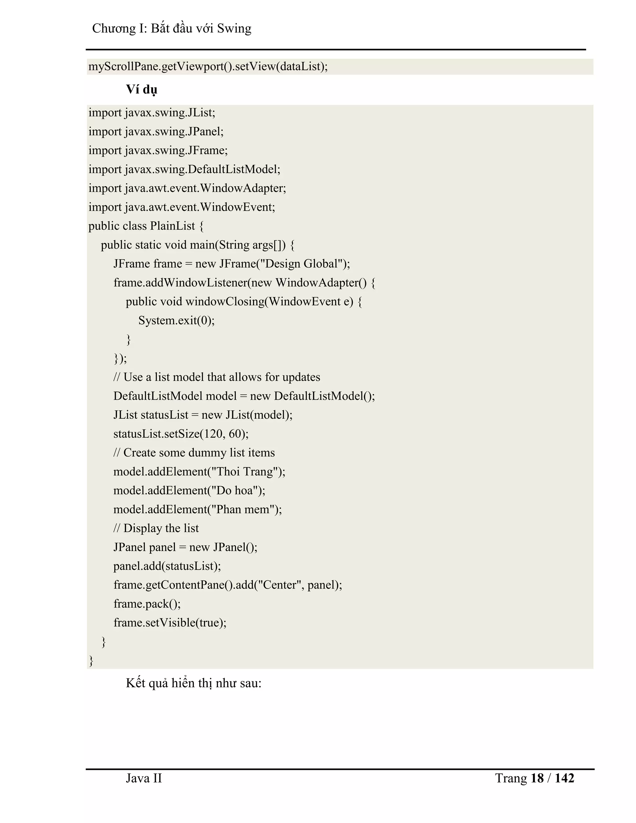 Java II Trang 18 / 142
Chƣơng I: Bắt đầu với Swing
myScrollPane.getViewport().setView(dataList);
Ví dụ
import javax.swing.JList;
import javax.swing.JPanel;
import javax.swing.JFrame;
import javax.swing.DefaultListModel;
import java.awt.event.WindowAdapter;
import java.awt.event.WindowEvent;
public class PlainList {
public static void main(String args[]) {
JFrame frame = new JFrame("Design Global");
frame.addWindowListener(new WindowAdapter() {
public void windowClosing(WindowEvent e) {
System.exit(0);
}
});
// Use a list model that allows for updates
DefaultListModel model = new DefaultListModel();
JList statusList = new JList(model);
statusList.setSize(120, 60);
// Create some dummy list items
model.addElement("Thoi Trang");
model.addElement("Do hoa");
model.addElement("Phan mem");
// Display the list
JPanel panel = new JPanel();
panel.add(statusList);
frame.getContentPane().add("Center", panel);
frame.pack();
frame.setVisible(true);
}
}
Kết quả hiển thị nhƣ sau:
 
