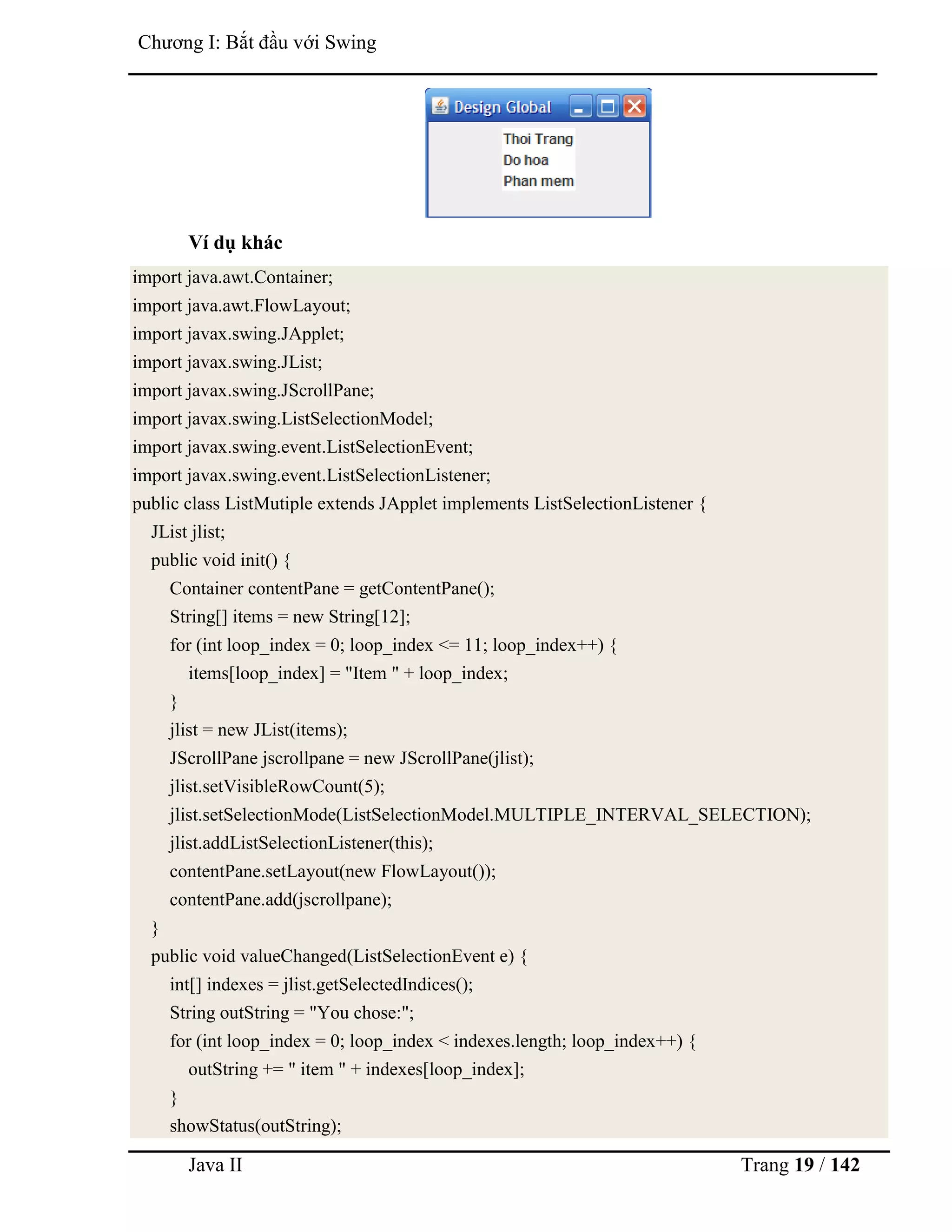 Java II Trang 19 / 142
Chƣơng I: Bắt đầu với Swing
Ví dụ khác
import java.awt.Container;
import java.awt.FlowLayout;
import javax.swing.JApplet;
import javax.swing.JList;
import javax.swing.JScrollPane;
import javax.swing.ListSelectionModel;
import javax.swing.event.ListSelectionEvent;
import javax.swing.event.ListSelectionListener;
public class ListMutiple extends JApplet implements ListSelectionListener {
JList jlist;
public void init() {
Container contentPane = getContentPane();
String[] items = new String[12];
for (int loop_index = 0; loop_index <= 11; loop_index++) {
items[loop_index] = "Item " + loop_index;
}
jlist = new JList(items);
JScrollPane jscrollpane = new JScrollPane(jlist);
jlist.setVisibleRowCount(5);
jlist.setSelectionMode(ListSelectionModel.MULTIPLE_INTERVAL_SELECTION);
jlist.addListSelectionListener(this);
contentPane.setLayout(new FlowLayout());
contentPane.add(jscrollpane);
}
public void valueChanged(ListSelectionEvent e) {
int[] indexes = jlist.getSelectedIndices();
String outString = "You chose:";
for (int loop_index = 0; loop_index < indexes.length; loop_index++) {
outString += " item " + indexes[loop_index];
}
showStatus(outString);
 
