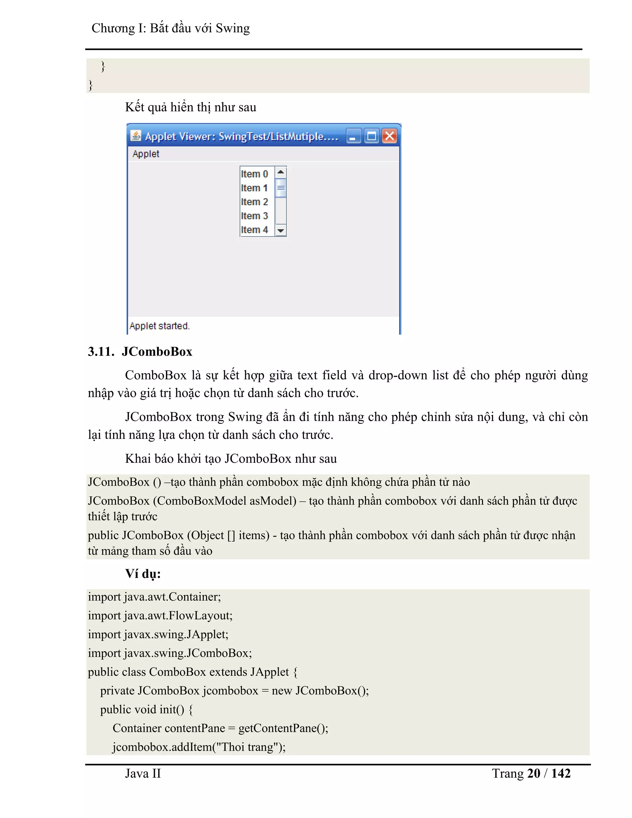 Java II Trang 20 / 142
Chƣơng I: Bắt đầu với Swing
}
}
Kết quả hiển thị nhƣ sau
3.11. JComboBox
ComboBox là sự kết hợp giữa text field và drop-down list để cho phép ngƣời dùng
nhập vào giá trị hoặc chọn từ danh sách cho trƣớc.
JComboBox trong Swing đã ẩn đi tính năng cho phép chỉnh sửa nội dung, và chỉ còn
lại tính năng lựa chọn từ danh sách cho trƣớc.
Khai báo khởi tạo JComboBox nhƣ sau
JComboBox () –tạo thành phần combobox mặc định không chứa phần tử nào
JComboBox (ComboBoxModel asModel) – tạo thành phần combobox với danh sách phần tử đƣợc
thiết lập trƣớc
public JComboBox (Object [] items) - tạo thành phần combobox với danh sách phần tử đƣợc nhận
từ mảng tham số đầu vào
Ví dụ:
import java.awt.Container;
import java.awt.FlowLayout;
import javax.swing.JApplet;
import javax.swing.JComboBox;
public class ComboBox extends JApplet {
private JComboBox jcombobox = new JComboBox();
public void init() {
Container contentPane = getContentPane();
jcombobox.addItem("Thoi trang");
 