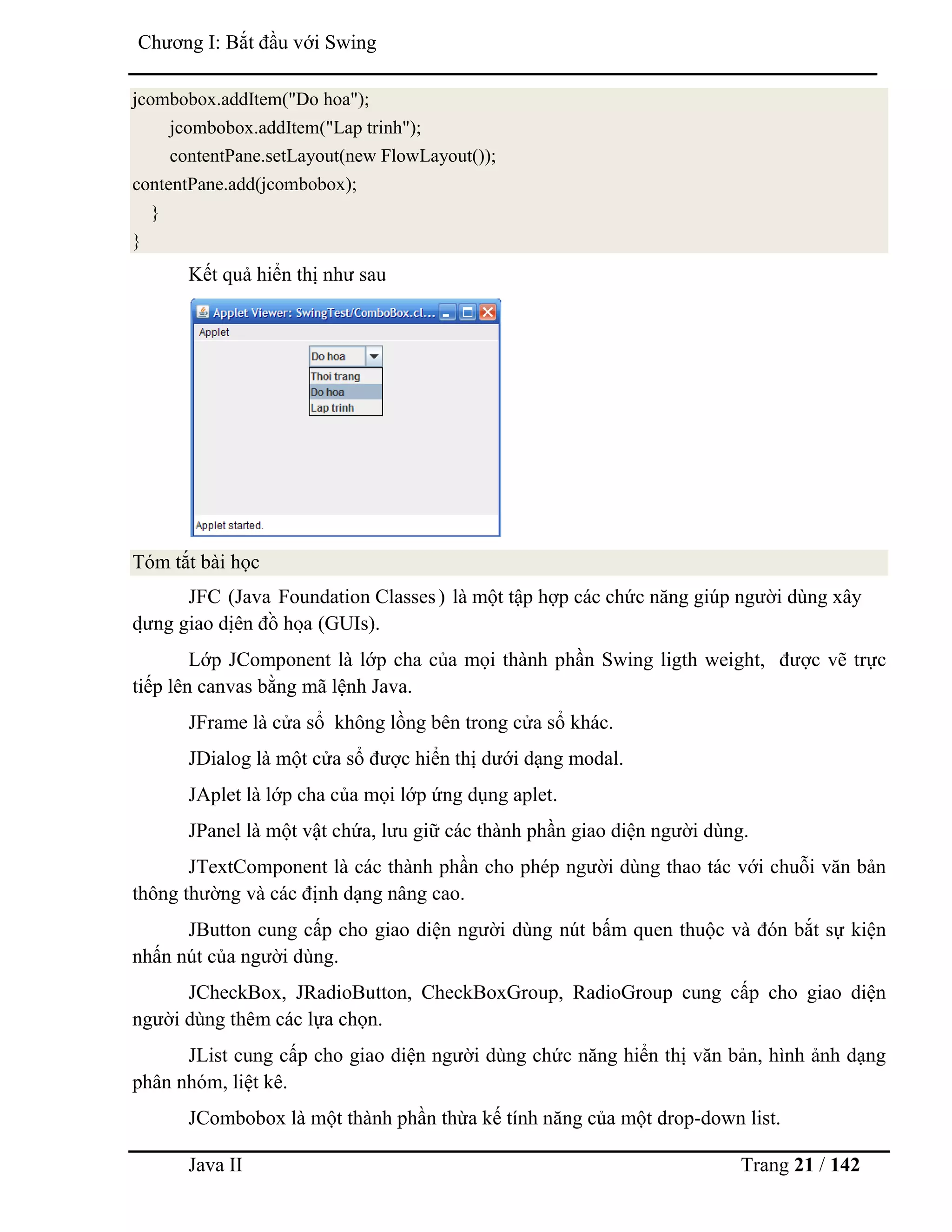 Java II Trang 21 / 142
Chƣơng I: Bắt đầu với Swing
jcombobox.addItem("Do hoa");
jcombobox.addItem("Lap trinh");
contentPane.setLayout(new FlowLayout());
contentPane.add(jcombobox);
}
}
Kết quả hiển thị nhƣ sau
Tóm tắt bài học
JFC (Java Foundation Classes) là một tập hợp các chức năng giúp ngƣời dùng xây
dƣ̣ ng giao diệ n đồ hoạ (GUIs).
Lớp JComponent là lớp cha của mọi thành phần Swing ligth weight, đƣợc vẽ trực
tiếp lên canvas bằng mã lệnh Java.
JFrame là cửa sổ không lồng bên trong cửa sổ khác.
JDialog là một cửa sổ đƣợc hiển thị dƣới dạng modal.
JAplet là lớp cha của mọi lớp ứng dụng aplet.
JPanel là một vật chứa, lƣu giữ các thành phần giao diện ngƣời dùng.
JTextComponent là các thành phần cho phép ngƣời dùng thao tác với chuỗi văn bản
thông thƣờng và các định dạng nâng cao.
JButton cung cấp cho giao diện ngƣời dùng nút bấm quen thuộc và đón bắt sự kiện
nhấn nút của ngƣời dùng.
JCheckBox, JRadioButton, CheckBoxGroup, RadioGroup cung cấp cho giao diện
ngƣời dùng thêm các lựa chọn.
JList cung cấp cho giao diện ngƣời dùng chức năng hiển thị văn bản, hình ảnh dạng
phân nhóm, liệt kê.
JCombobox là một thành phần thừa kế tính năng của một drop-down list.
 