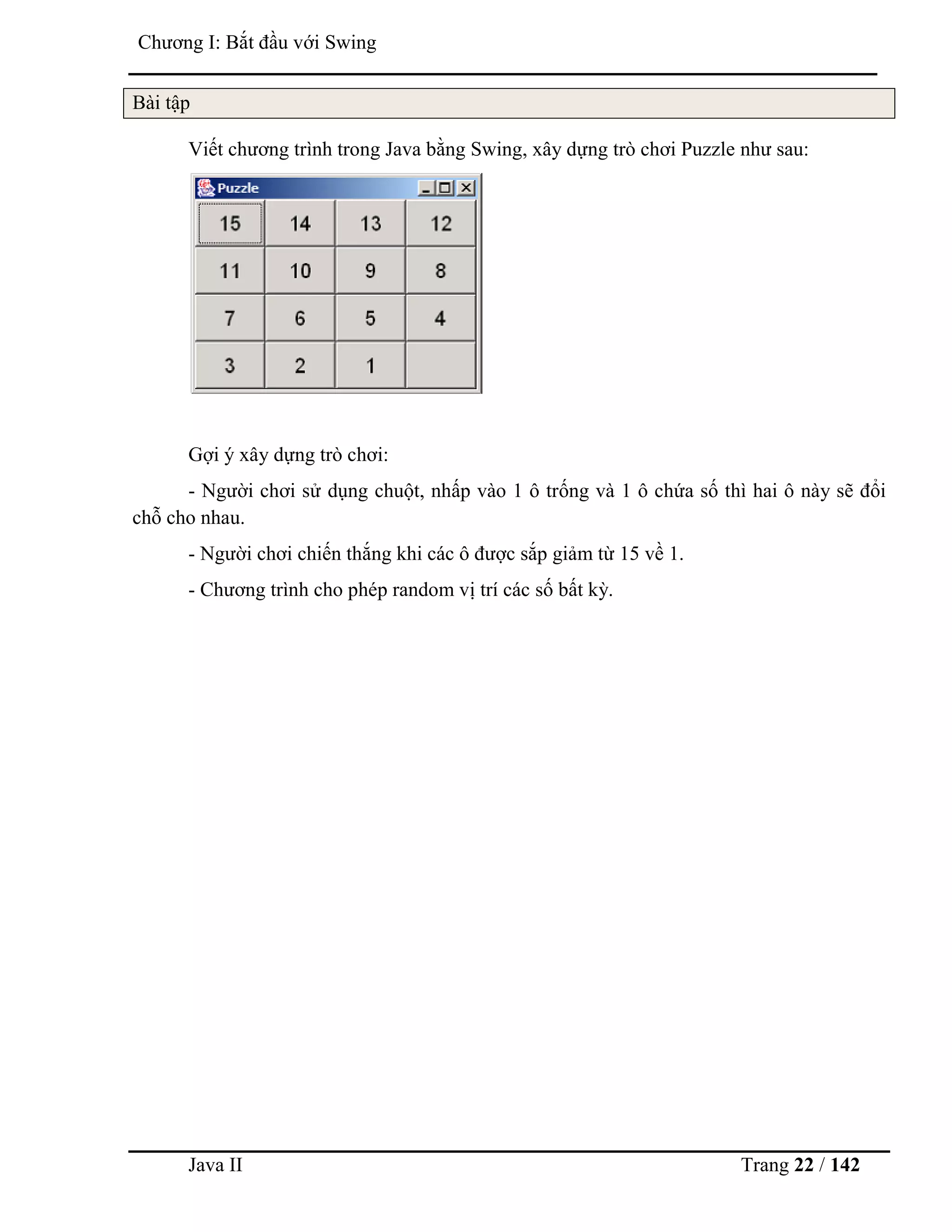 Java II Trang 22 / 142
Chƣơng I: Bắt đầu với Swing
Bài tập
Viết chƣơng trình trong Java bằng Swing, xây dựng trò chơi Puzzle nhƣ sau:
Gợi ý xây dựng trò chơi:
- Ngƣời chơi sử dụng chuột, nhấp vào 1 ô trống và 1 ô chứa số thì hai ô này sẽ đổi
chỗ cho nhau.
- Ngƣời chơi chiến thắng khi các ô đƣợc sắp giảm từ 15 về 1.
- Chƣơng trình cho phép random vị trí các số bất kỳ.
 