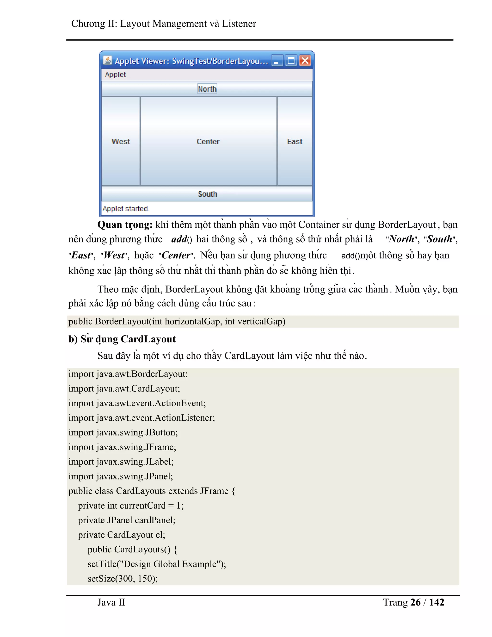 Java II Trang 26 / 142
Chƣơng II: Layout Management và Listener
Quan trọ ng: khi thêm mộ t thà nh phầ n và o mộ t Container sƣ̉ dụ ng BorderLayout , bạn
nên dù ng phƣơng thƣ́ c add() hai thông số , và thông số thứ nhất phải là "North", "South",
"East", "West", hoặ c "Center". Nế u bạ n sƣ̉ dụ ng phƣơng thƣ́ c add()mộ t thông số hay bạ n
không xá c lậ p thông số thƣ́ nhấ t thì thà nh phầ n đó sẽ không hiể n thị .
Theo mặc định, BorderLayout không đặ t khoả ng trố ng giƣ̃ a cá c thà nh. Muố n vậ y, bạn
phải xác lập nó bằng cách dùng cấu trúc sau:
public BorderLayout(int horizontalGap, int verticalGap)
b) Sƣ̉ dụ ng CardLayout
Sau đây là mộ t ví dụ cho thấ y CardLayout làm việc nhƣ thế nào.
import java.awt.BorderLayout;
import java.awt.CardLayout;
import java.awt.event.ActionEvent;
import java.awt.event.ActionListener;
import javax.swing.JButton;
import javax.swing.JFrame;
import javax.swing.JLabel;
import javax.swing.JPanel;
public class CardLayouts extends JFrame {
private int currentCard = 1;
private JPanel cardPanel;
private CardLayout cl;
public CardLayouts() {
setTitle("Design Global Example");
setSize(300, 150);
 