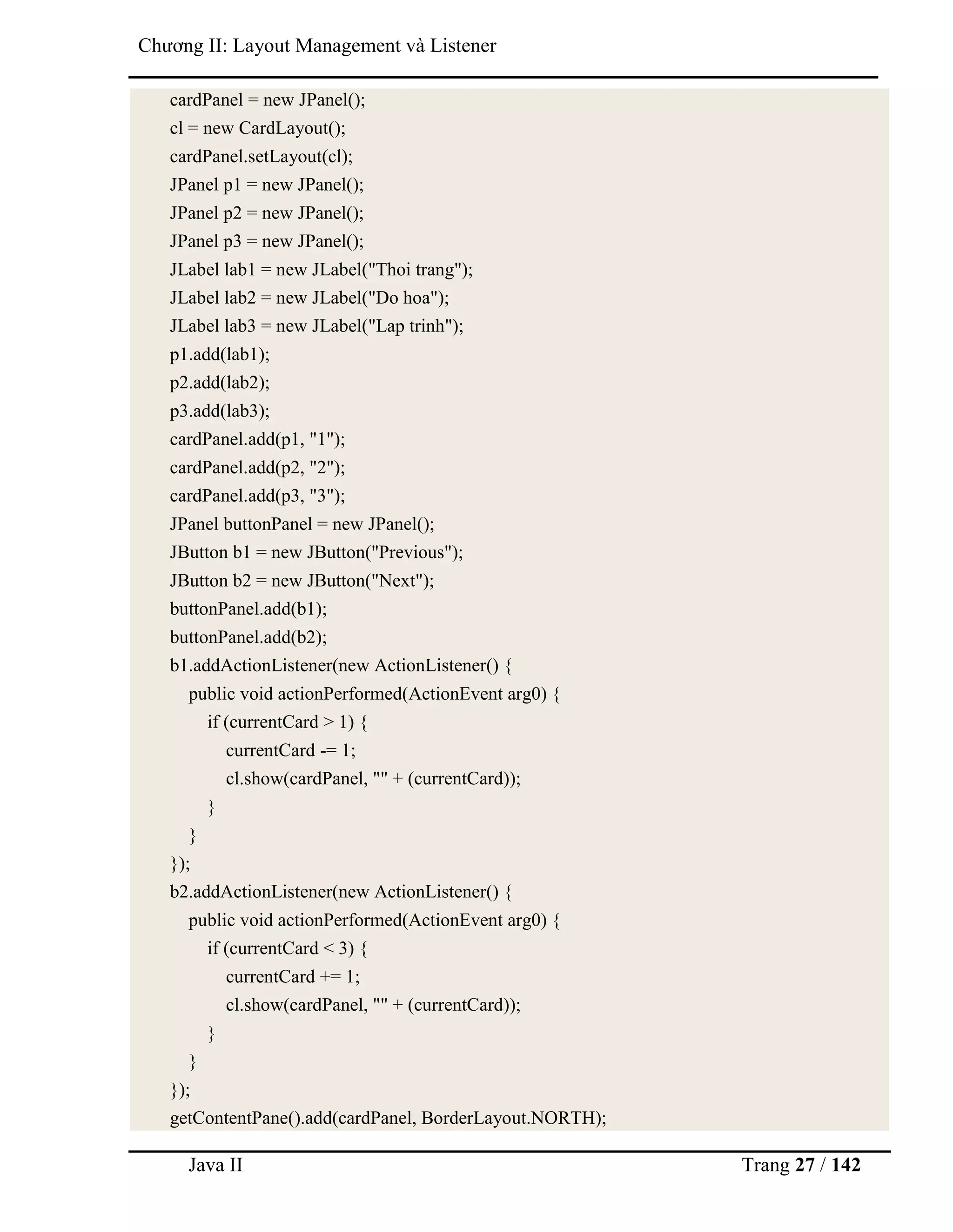 Java II Trang 27 / 142
Chƣơng II: Layout Management và Listener
cardPanel = new JPanel();
cl = new CardLayout();
cardPanel.setLayout(cl);
JPanel p1 = new JPanel();
JPanel p2 = new JPanel();
JPanel p3 = new JPanel();
JLabel lab1 = new JLabel("Thoi trang");
JLabel lab2 = new JLabel("Do hoa");
JLabel lab3 = new JLabel("Lap trinh");
p1.add(lab1);
p2.add(lab2);
p3.add(lab3);
cardPanel.add(p1, "1");
cardPanel.add(p2, "2");
cardPanel.add(p3, "3");
JPanel buttonPanel = new JPanel();
JButton b1 = new JButton("Previous");
JButton b2 = new JButton("Next");
buttonPanel.add(b1);
buttonPanel.add(b2);
b1.addActionListener(new ActionListener() {
public void actionPerformed(ActionEvent arg0) {
if (currentCard > 1) {
currentCard -= 1;
cl.show(cardPanel, "" + (currentCard));
}
}
});
b2.addActionListener(new ActionListener() {
public void actionPerformed(ActionEvent arg0) {
if (currentCard < 3) {
currentCard += 1;
cl.show(cardPanel, "" + (currentCard));
}
}
});
getContentPane().add(cardPanel, BorderLayout.NORTH);
 