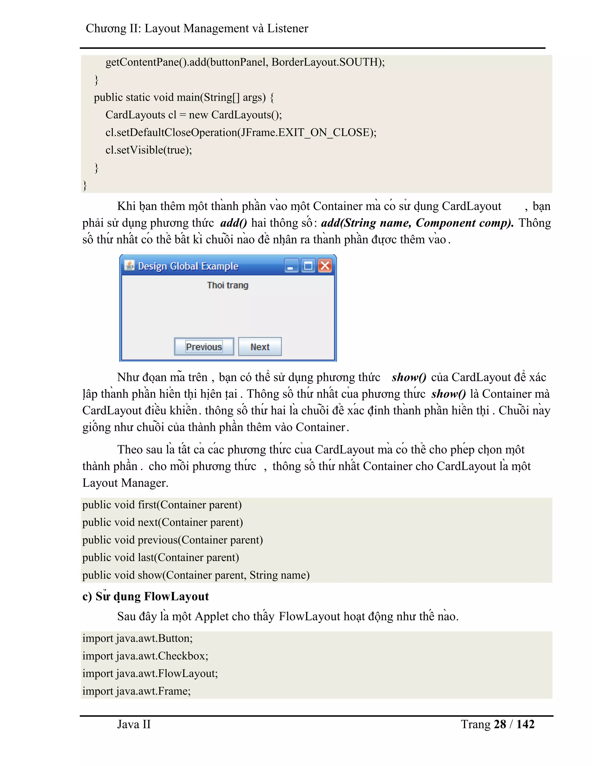 Java II Trang 28 / 142
Chƣơng II: Layout Management và Listener
getContentPane().add(buttonPanel, BorderLayout.SOUTH);
}
public static void main(String[] args) {
CardLayouts cl = new CardLayouts();
cl.setDefaultCloseOperation(JFrame.EXIT_ON_CLOSE);
cl.setVisible(true);
}
}
Khi bạ n thêm mộ t thà nh phầ n và o mộ t Container mà có sƣ̉ dụ ng CardLayout , bạn
phải sử dụng phƣơng thức add() hai thông số : add(String name, Component comp). Thông
số thƣ́ nhấ t có thể bấ t kì chuỗ i nà o để nhậ n ra thà nh phầ n đƣợ c thêm và o.
Nhƣ đoạ n mã trên , bạn có thể sử dụng phƣơng thức show() của CardLayout để xác
lậ p thà nh phầ n hiể n thị hiệ n tạ i . Thông số thƣ́ nhấ t củ a phƣơng thƣ́ c show() là Container mà
CardLayout điề u khiể n. thông số thƣ́ hai là chuỗ i để xá c định thà nh phầ n hiể n thị . Chuỗ i nà y
giố ng nhƣ chuỗ i của thành phần thêm vào Container.
Theo sau là tấ t cả cá c phƣơng thƣ́ c củ a CardLayout mà có thể cho phé p chọ n mộ t
thành phần . cho mỗ i phƣơng thƣ́ c , thông số thƣ́ nhấ t Container cho CardLayout là mộ t
Layout Manager.
public void first(Container parent)
public void next(Container parent)
public void previous(Container parent)
public void last(Container parent)
public void show(Container parent, String name)
c) Sƣ̉ dụ ng FlowLayout
Sau đây là mộ t Applet cho thấ y FlowLayout hoạt động nhƣ thế nà o.
import java.awt.Button;
import java.awt.Checkbox;
import java.awt.FlowLayout;
import java.awt.Frame;
 