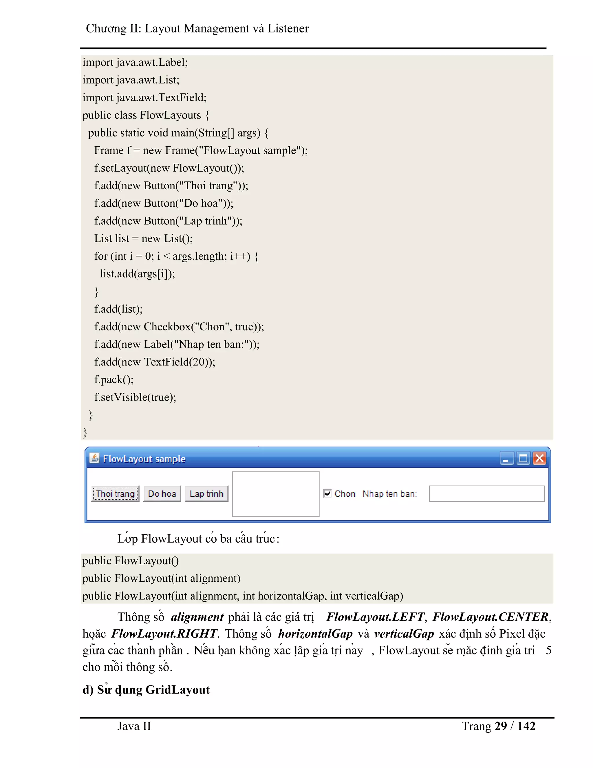 Java II Trang 29 / 142
Chƣơng II: Layout Management và Listener
import java.awt.Label;
import java.awt.List;
import java.awt.TextField;
public class FlowLayouts {
public static void main(String[] args) {
Frame f = new Frame("FlowLayout sample");
f.setLayout(new FlowLayout());
f.add(new Button("Thoi trang"));
f.add(new Button("Do hoa"));
f.add(new Button("Lap trinh"));
List list = new List();
for (int i = 0; i < args.length; i++) {
list.add(args[i]);
}
f.add(list);
f.add(new Checkbox("Chon", true));
f.add(new Label("Nhap ten ban:"));
f.add(new TextField(20));
f.pack();
f.setVisible(true);
}
}
Lớ p FlowLayout có ba cấ u trú c:
public FlowLayout()
public FlowLayout(int alignment)
public FlowLayout(int alignment, int horizontalGap, int verticalGap)
Thông số alignment phải là các giá trị FlowLayout.LEFT, FlowLayout.CENTER,
hoặ c FlowLayout.RIGHT. Thông số horizontalGap và verticalGap xác định số Pixel đặc
giƣ̃ a cá c thà nh phầ n . Nế u bạ n không xá c lậ p giá trị nà y , FlowLayout sẽ mặ c định giá tri 5
cho mỗ i thông số .
d) Sƣ̉ dụ ng GridLayout
 