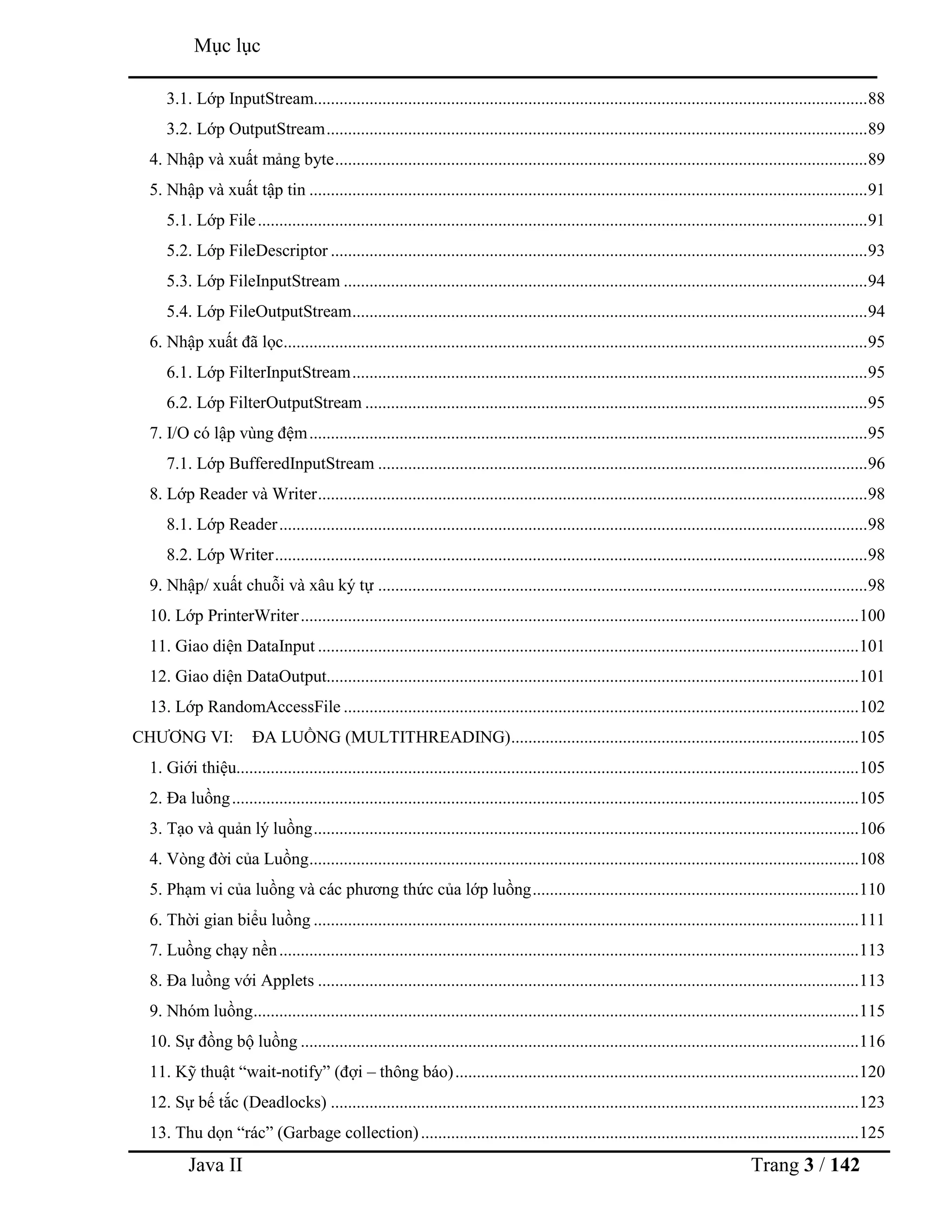 Java II Trang 3 / 142
Mục lục
3.1. Lớp InputStream.................................................................................................................................88
3.2. Lớp OutputStream..............................................................................................................................89
4. Nhập và xuất mảng byte............................................................................................................................89
5. Nhập và xuất tập tin ..................................................................................................................................91
5.1. Lớp File..............................................................................................................................................91
5.2. Lớp FileDescriptor .............................................................................................................................93
5.3. Lớp FileInputStream ..........................................................................................................................94
5.4. Lớp FileOutputStream........................................................................................................................94
6. Nhập xuất đã lọc........................................................................................................................................95
6.1. Lớp FilterInputStream........................................................................................................................95
6.2. Lớp FilterOutputStream .....................................................................................................................95
7. I/O có lập vùng đệm..................................................................................................................................95
7.1. Lớp BufferedInputStream ..................................................................................................................96
8. Lớp Reader và Writer................................................................................................................................98
8.1. Lớp Reader.........................................................................................................................................98
8.2. Lớp Writer..........................................................................................................................................98
9. Nhập/ xuất chuỗi và xâu ký tự ..................................................................................................................98
10. Lớp PrinterWriter..................................................................................................................................100
11. Giao diện DataInput ..............................................................................................................................101
12. Giao diện DataOutput............................................................................................................................101
13. Lớp RandomAccessFile ........................................................................................................................102
CHƢƠNG VI: ĐA LUỒNG (MULTITHREADING).................................................................................105
1. Giới thiệu.................................................................................................................................................105
2. Đa luồng..................................................................................................................................................105
3. Tạo và quản lý luồng...............................................................................................................................106
4. Vòng đời của Luồng................................................................................................................................108
5. Phạm vi của luồng và các phƣơng thức của lớp luồng............................................................................110
6. Thời gian biểu luồng ...............................................................................................................................111
7. Luồng chạy nền.......................................................................................................................................113
8. Đa luồng với Applets ..............................................................................................................................113
9. Nhóm luồng.............................................................................................................................................115
10. Sự đồng bộ luồng ..................................................................................................................................116
11. Kỹ thuật “wait-notify” (đợi – thông báo)..............................................................................................120
12. Sự bế tắc (Deadlocks) ...........................................................................................................................123
13. Thu dọn “rác” (Garbage collection)......................................................................................................125
 
