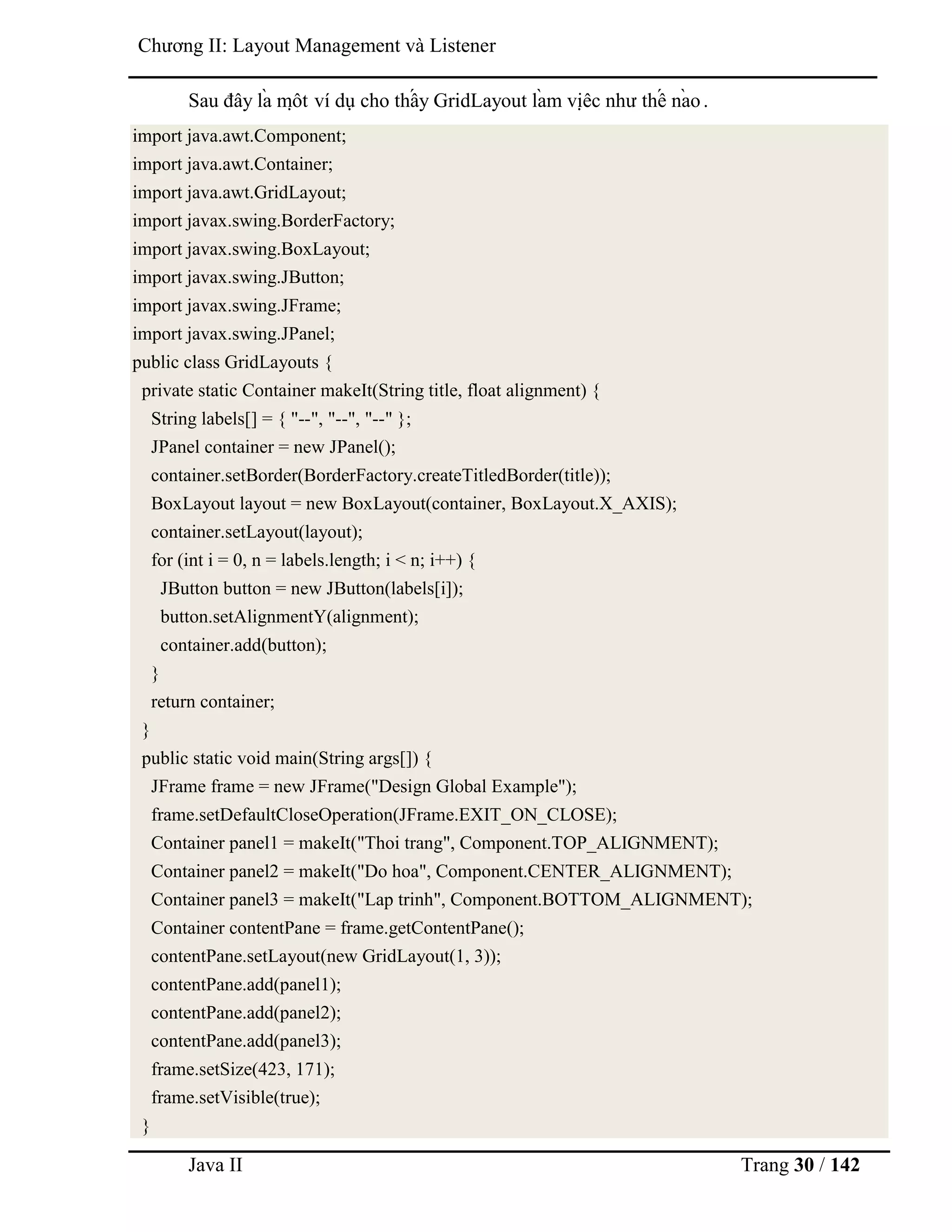 Java II Trang 30 / 142
Chƣơng II: Layout Management và Listener
Sau đây là mộ t ví dụ cho thấ y GridLayout là m việ c nhƣ thế nà o.
import java.awt.Component;
import java.awt.Container;
import java.awt.GridLayout;
import javax.swing.BorderFactory;
import javax.swing.BoxLayout;
import javax.swing.JButton;
import javax.swing.JFrame;
import javax.swing.JPanel;
public class GridLayouts {
private static Container makeIt(String title, float alignment) {
String labels[] = { "--", "--", "--" };
JPanel container = new JPanel();
container.setBorder(BorderFactory.createTitledBorder(title));
BoxLayout layout = new BoxLayout(container, BoxLayout.X_AXIS);
container.setLayout(layout);
for (int i = 0, n = labels.length; i < n; i++) {
JButton button = new JButton(labels[i]);
button.setAlignmentY(alignment);
container.add(button);
}
return container;
}
public static void main(String args[]) {
JFrame frame = new JFrame("Design Global Example");
frame.setDefaultCloseOperation(JFrame.EXIT_ON_CLOSE);
Container panel1 = makeIt("Thoi trang", Component.TOP_ALIGNMENT);
Container panel2 = makeIt("Do hoa", Component.CENTER_ALIGNMENT);
Container panel3 = makeIt("Lap trinh", Component.BOTTOM_ALIGNMENT);
Container contentPane = frame.getContentPane();
contentPane.setLayout(new GridLayout(1, 3));
contentPane.add(panel1);
contentPane.add(panel2);
contentPane.add(panel3);
frame.setSize(423, 171);
frame.setVisible(true);
}
 