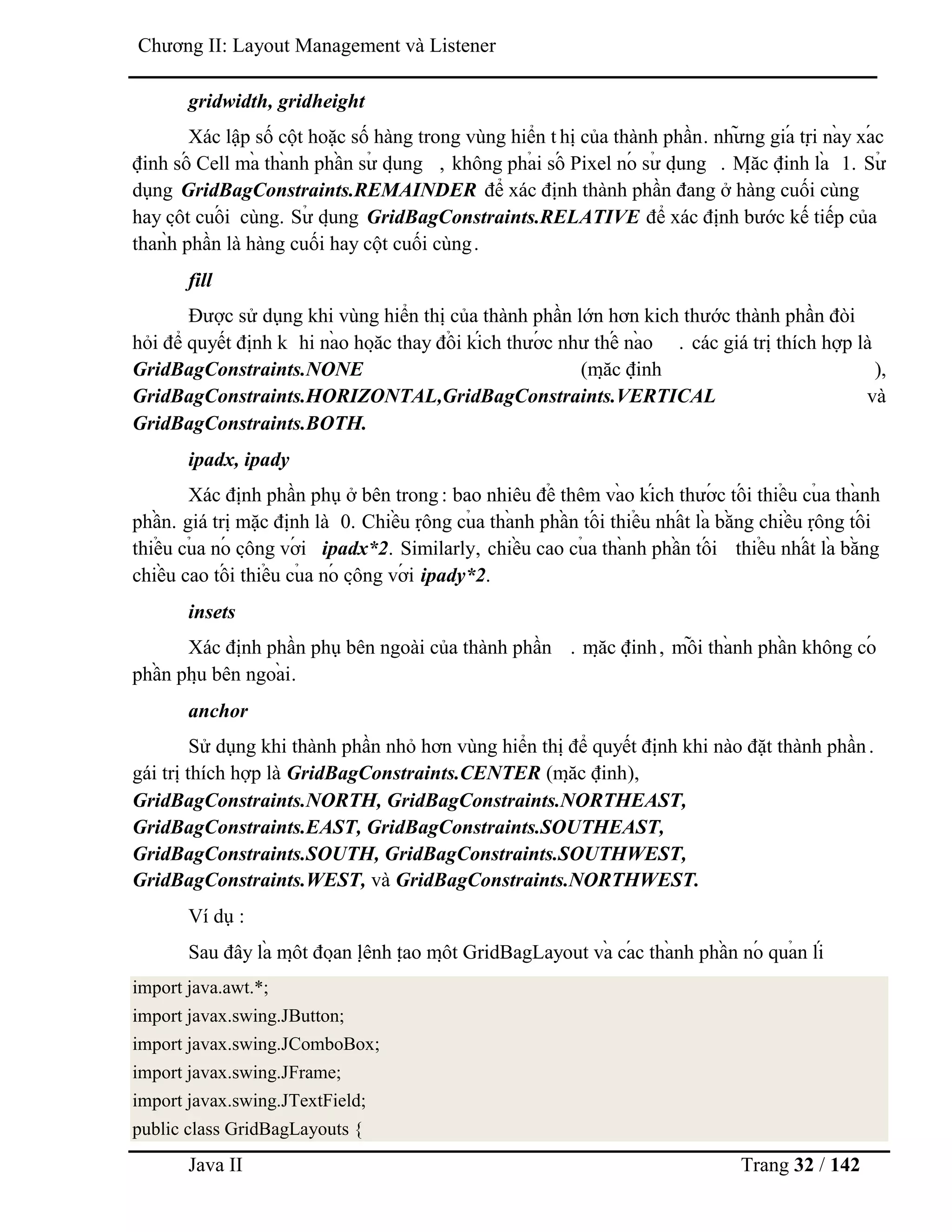 Java II Trang 32 / 142
Chƣơng II: Layout Management và Listener
gridwidth, gridheight
Xác lập số cột hoặc số hàng trong vùng hiển t hị của thành phần. nhƣ̃ ng giá trị nà y xá c
định số Cell mà thà nh phầ n sƣ̉ dụ ng , không phả i số Pixel nó sƣ̉ dụ ng . Mặ c định là 1. Sƣ̉
dụng GridBagConstraints.REMAINDER để xác định thành phần đang ở hàng cuối cùng
hay cộ t cuố i cùng. Sƣ̉ dụ ng GridBagConstraints.RELATIVE để xác định bƣớc kế tiếp của
thaǹh phần là hàng cuối hay cột cuối cùng.
fill
Đƣợc sử dụng khi vùng hiển thị của thành phần lớn hơn kich thƣớc thành phần đòi
hỏi để quyết định k hi nà o hoặ c thay đổ i kích thƣớ c nhƣ thế nà o . các giá trị thích hợp là
GridBagConstraints.NONE (mặ c định ),
GridBagConstraints.HORIZONTAL,GridBagConstraints.VERTICAL và
GridBagConstraints.BOTH.
ipadx, ipady
Xác định phần phụ ở bên trong : bao nhiêu để thêm và o kích thƣớ c tố i thiể u củ a thà nh
phầ n. giá trị mặc định là 0. Chiề u rộ ng củ a thà nh phầ n tố i thiể u nhấ t là bằ ng chiề u rộ ng tố i
thiể u củ a nó cộ ng vớ i ipadx*2. Similarly, chiề u cao củ a thà nh phầ n tố i thiể u nhấ t là bằ ng
chiề u cao tố i thiể u củ a nó cộ ng vớ i ipady*2.
insets
Xác định phần phụ bên ngoài của thành phần . mặ c định, mỗ i thà nh phầ n không có
phầ n phụ bên ngoà i.
anchor
Sử dụng khi thành phần nhỏ hơn vùng hiển thị để quyết định khi nào đặt thành phần.
gái trị thích hợp là GridBagConstraints.CENTER (mặ c định),
GridBagConstraints.NORTH, GridBagConstraints.NORTHEAST,
GridBagConstraints.EAST, GridBagConstraints.SOUTHEAST,
GridBagConstraints.SOUTH, GridBagConstraints.SOUTHWEST,
GridBagConstraints.WEST, và GridBagConstraints.NORTHWEST.
Ví dụ :
Sau đây là mộ t đoạ n lệ nh tạ o mộ t GridBagLayout và cá c thà nh phầ n nó quả n lí
import java.awt.*;
import javax.swing.JButton;
import javax.swing.JComboBox;
import javax.swing.JFrame;
import javax.swing.JTextField;
public class GridBagLayouts {
 
