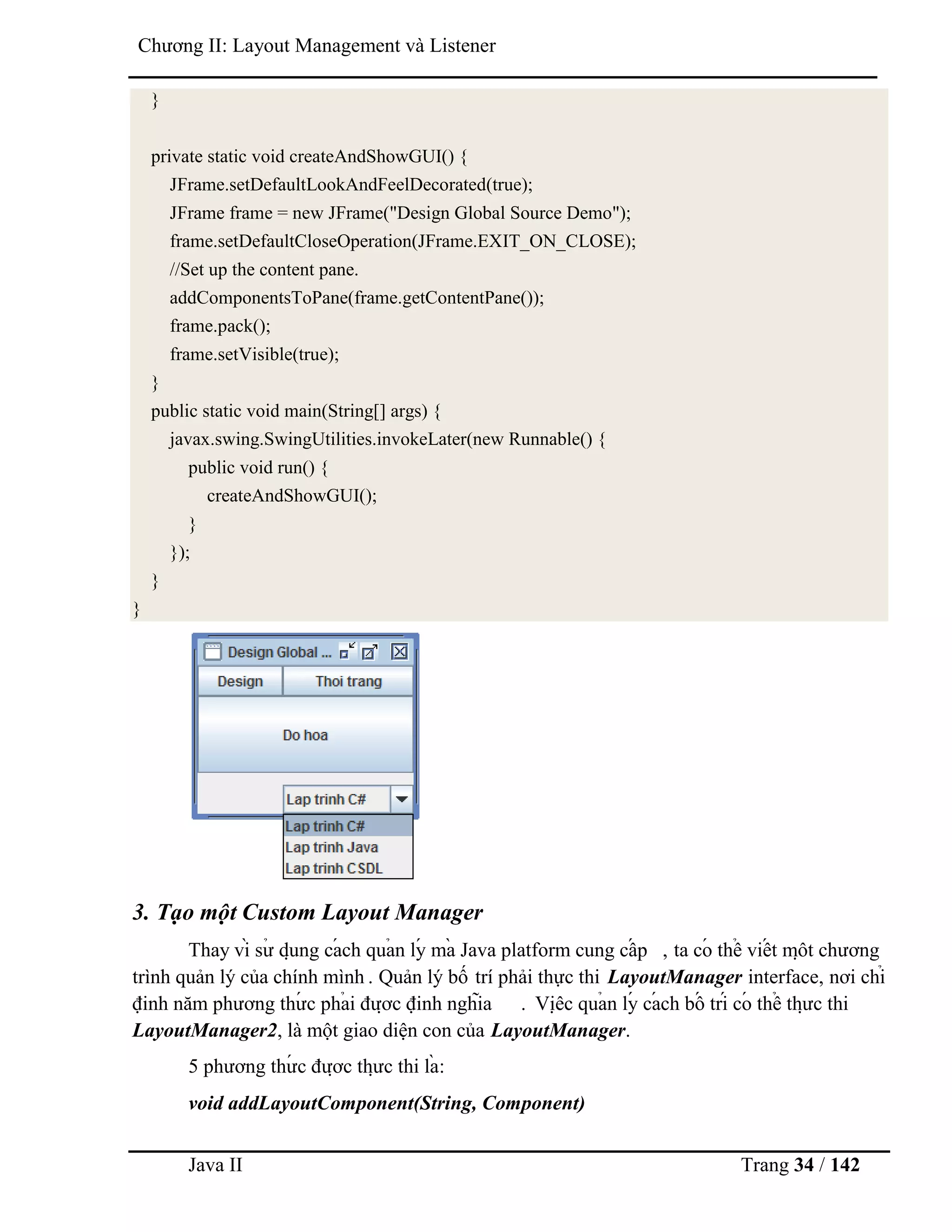 Java II Trang 34 / 142
Chƣơng II: Layout Management và Listener
}
private static void createAndShowGUI() {
JFrame.setDefaultLookAndFeelDecorated(true);
JFrame frame = new JFrame("Design Global Source Demo");
frame.setDefaultCloseOperation(JFrame.EXIT_ON_CLOSE);
//Set up the content pane.
addComponentsToPane(frame.getContentPane());
frame.pack();
frame.setVisible(true);
}
public static void main(String[] args) {
javax.swing.SwingUtilities.invokeLater(new Runnable() {
public void run() {
createAndShowGUI();
}
});
}
}
3. Tạo một Custom Layout Manager
Thay vì sƣ̉ dụ ng cá ch quả n lý mà Java platform cung cấ p , ta có thể viế t mộ t chƣơng
trình quản lý của chính mình . Quản lý bố trí phải thực thi LayoutManager interface, nơi chỉ
định năm phƣơng thƣ́ c phả i đƣợ c định nghĩa . Việ c quả n lý cá ch bố trí có thể thƣ̣ c thi
LayoutManager2, là một giao diện con của LayoutManager.
5 phƣơng thƣ́ c đƣợ c thƣ̣ c thi là :
void addLayoutComponent(String, Component)
 