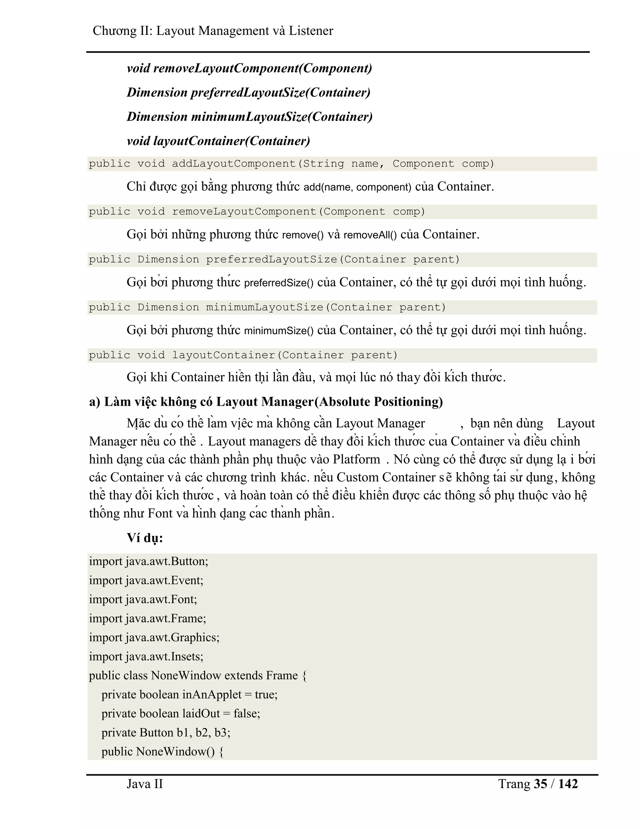 Java II Trang 35 / 142
Chƣơng II: Layout Management và Listener
void removeLayoutComponent(Component)
Dimension preferredLayoutSize(Container)
Dimension minimumLayoutSize(Container)
void layoutContainer(Container)
public void addLayoutComponent(String name, Component comp)
Chỉ đƣợc gọi bằng phƣơng thức add(name, component) của Container.
public void removeLayoutComponent(Component comp)
Gọi bởi những phƣơng thức remove() và removeAll() của Container.
public Dimension preferredLayoutSize(Container parent)
Gọi bở i phƣơng thƣ́ c preferredSize() của Container, có thể tự gọi dƣới mọi tình huống.
public Dimension minimumLayoutSize(Container parent)
Gọi bởi phƣơng thức minimumSize() của Container, có thể tự gọi dƣới mọi tình huống.
public void layoutContainer(Container parent)
Gọi khi Container hiể n thị lầ n đầ u, và mọi lúc nó thay đổ i kích thƣớ c.
a) Làm việc không có Layout Manager(Absolute Positioning)
Mặ c dù có thể là m việ c mà không cầ n Layout Manager , bạn nên dùng Layout
Manager nế u có thể . Layout managers dể thay đổ i kích thƣớ c củ a Container và điề u chỉnh
hình dạng của các thành phần phụ thuộc vào Platform . Nó cùng có thể đƣợc sử dụng lạ i bớ i
các Container và các chƣơng trình khác. nế u Custom Container sẽ không tá i sƣ̉ dụ ng, không
thể thay đổ i kích thƣớ c , và hoàn toàn có thể điều khiển đƣợc các thông số phụ thuộc vào hệ
thố ng nhƣ Font và hình dạ ng cá c thà nh phầ n.
Ví dụ:
import java.awt.Button;
import java.awt.Event;
import java.awt.Font;
import java.awt.Frame;
import java.awt.Graphics;
import java.awt.Insets;
public class NoneWindow extends Frame {
private boolean inAnApplet = true;
private boolean laidOut = false;
private Button b1, b2, b3;
public NoneWindow() {
 