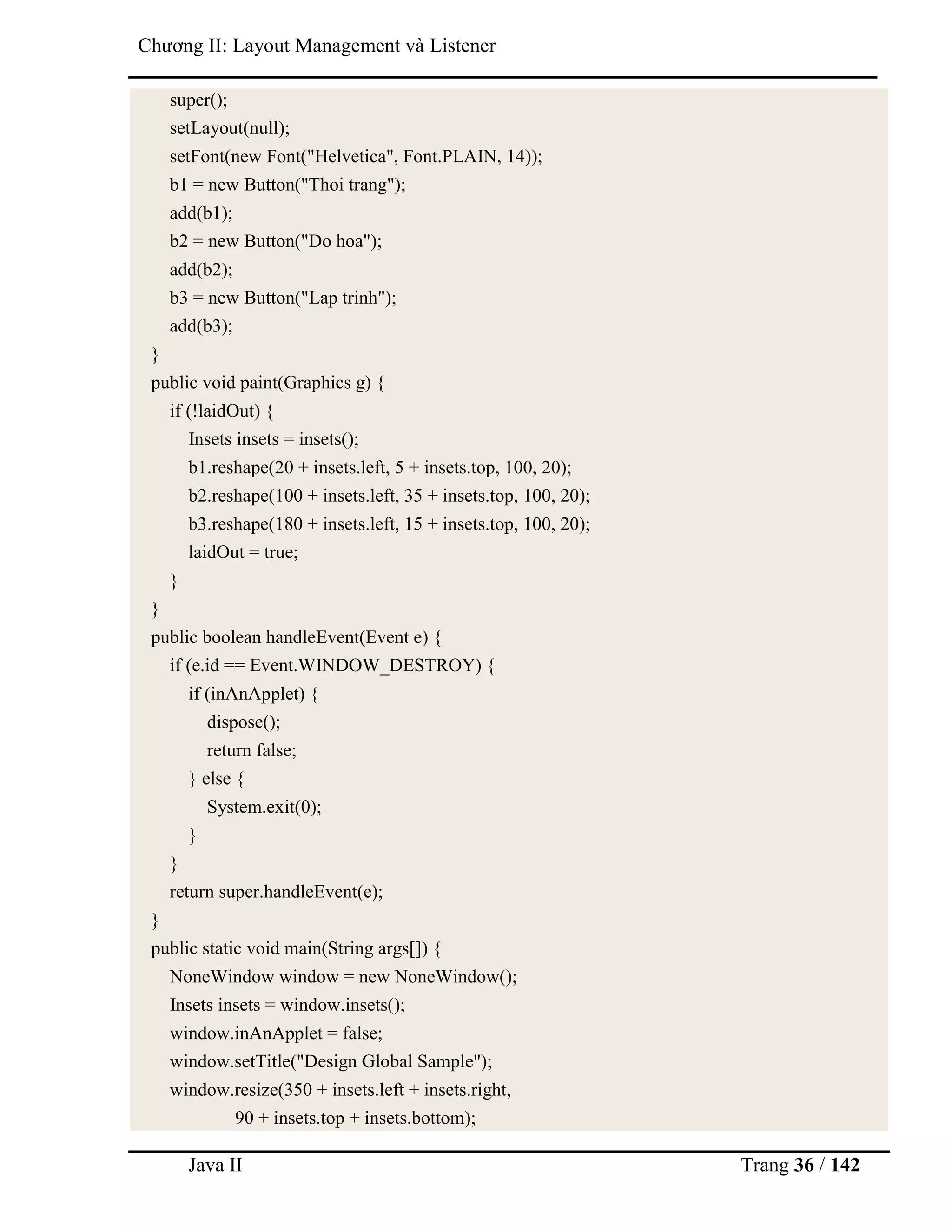 Java II Trang 36 / 142
Chƣơng II: Layout Management và Listener
super();
setLayout(null);
setFont(new Font("Helvetica", Font.PLAIN, 14));
b1 = new Button("Thoi trang");
add(b1);
b2 = new Button("Do hoa");
add(b2);
b3 = new Button("Lap trinh");
add(b3);
}
public void paint(Graphics g) {
if (!laidOut) {
Insets insets = insets();
b1.reshape(20 + insets.left, 5 + insets.top, 100, 20);
b2.reshape(100 + insets.left, 35 + insets.top, 100, 20);
b3.reshape(180 + insets.left, 15 + insets.top, 100, 20);
laidOut = true;
}
}
public boolean handleEvent(Event e) {
if (e.id == Event.WINDOW_DESTROY) {
if (inAnApplet) {
dispose();
return false;
} else {
System.exit(0);
}
}
return super.handleEvent(e);
}
public static void main(String args[]) {
NoneWindow window = new NoneWindow();
Insets insets = window.insets();
window.inAnApplet = false;
window.setTitle("Design Global Sample");
window.resize(350 + insets.left + insets.right,
90 + insets.top + insets.bottom);
 