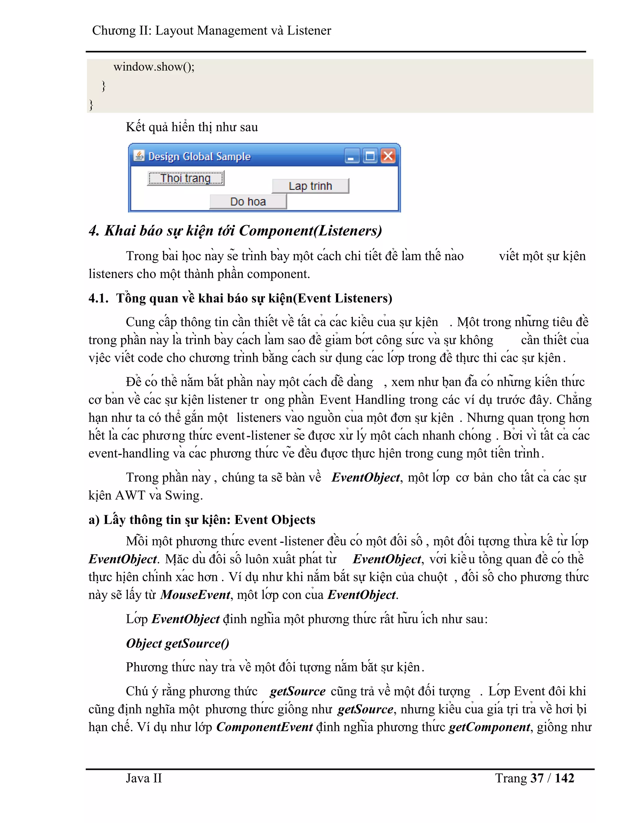 Java II Trang 37 / 142
Chƣơng II: Layout Management và Listener
window.show();
}
}
Kết quả hiển thị nhƣ sau
4. Khai báo sự kiện tới Component(Listeners)
Trong bà i họ c nà y sẽ trình bà y mộ t cá ch chi tiế t để là m thế nà o viế t mộ t sƣ̣ kiệ n
listeners cho một thành phần component.
4.1. Tổ ng quan về khai báo sự kiện(Event Listeners)
Cung cấ p thông tin cầ n thiế t về tấ t cả cá c kiể u củ a sƣ̣ kiệ n . Mộ t trong nhƣ̃ ng tiêu đề
trong phầ n nà y là trình bà y cá ch là m sao để giả m bớ t công sƣ́ c và sƣ̣ không cầ n thiế t củ a
việ c viế t code cho chƣơng trình bằ ng cá ch sƣ̉ dụ ng cá c lớ p trong để thƣ̣ c thi cá c sƣ̣ kiệ n.
Để có thể nắ m bắ t phầ n nà y mộ t cá ch dễ dà ng , xem nhƣ bạ n đã có nhƣ̃ ng kiế n thƣ́ c
cơ bả n về cá c sƣ̣ kiệ n listener tr ong phầ n Event Handling trong các ví dụ trƣớc đây. Chẳng
hạn nhƣ ta có thể gắn một listeners và o nguồ n củ a mộ t đơn sƣ̣ kiệ n . Nhƣng quan trọ ng hơn
hế t là cá c phƣơng thƣ́ c event-listener sẽ đƣợ c xƣ̉ lý mộ t cá ch nhanh chó ng . Bở i vì tấ t cả cá c
event-handling và cá c phƣơng thƣ́ c vẽ đề u đƣợ c thƣ̣ c hiệ n trong cung mộ t tiế n trình.
Trong phầ n nà y , chúng ta sẽ bàn về EventObject, mộ t lớ p cơ bản cho tấ t cả cá c sƣ̣
kiệ n AWT và Swing.
a) Lấ y thông tin sƣ̣ kiệ n: Event Objects
Mỗ i mộ t phƣơng thƣ́ c event -listener đề u có mộ t đố i số , mộ t đố i tƣợ ng thƣ̀ a kế tƣ̀ lớ p
EventObject. Mặ c dù đố i số luôn xuấ t phá t tƣ̀ EventObject, vớ i kiể u tổ ng quan để có thể
thƣ̣ c hiệ n chính xá c hơn . Ví dụ nhƣ khi nắm bắt sự kiện của chuột , đố i số cho phƣơng thƣ́ c
này sẽ lấy từ MouseEvent, mộ t lớ p con củ a EventObject.
Lớ p EventObject định nghĩa mộ t phƣơng thƣ́ c rấ t hƣ̃ u ích nhƣ sau:
Object getSource()
Phƣơng thƣ́ c nà y trả về mộ t đố i tƣợ ng nắ m bắ t sƣ̣ kiệ n.
Chú ý rằng phƣơng thức getSource cũng trả về một đối tƣợng . Lớ p Event đôi khi
cũng định nghĩa một phƣơng thƣ́ c giố ng nhƣ getSource, nhƣng kiể u củ a giá trị trả về hơi bị
hạn chế. Ví dụ nhƣ lớp ComponentEvent định nghĩa phƣơng thƣ́ c getComponent, giố ng nhƣ
 