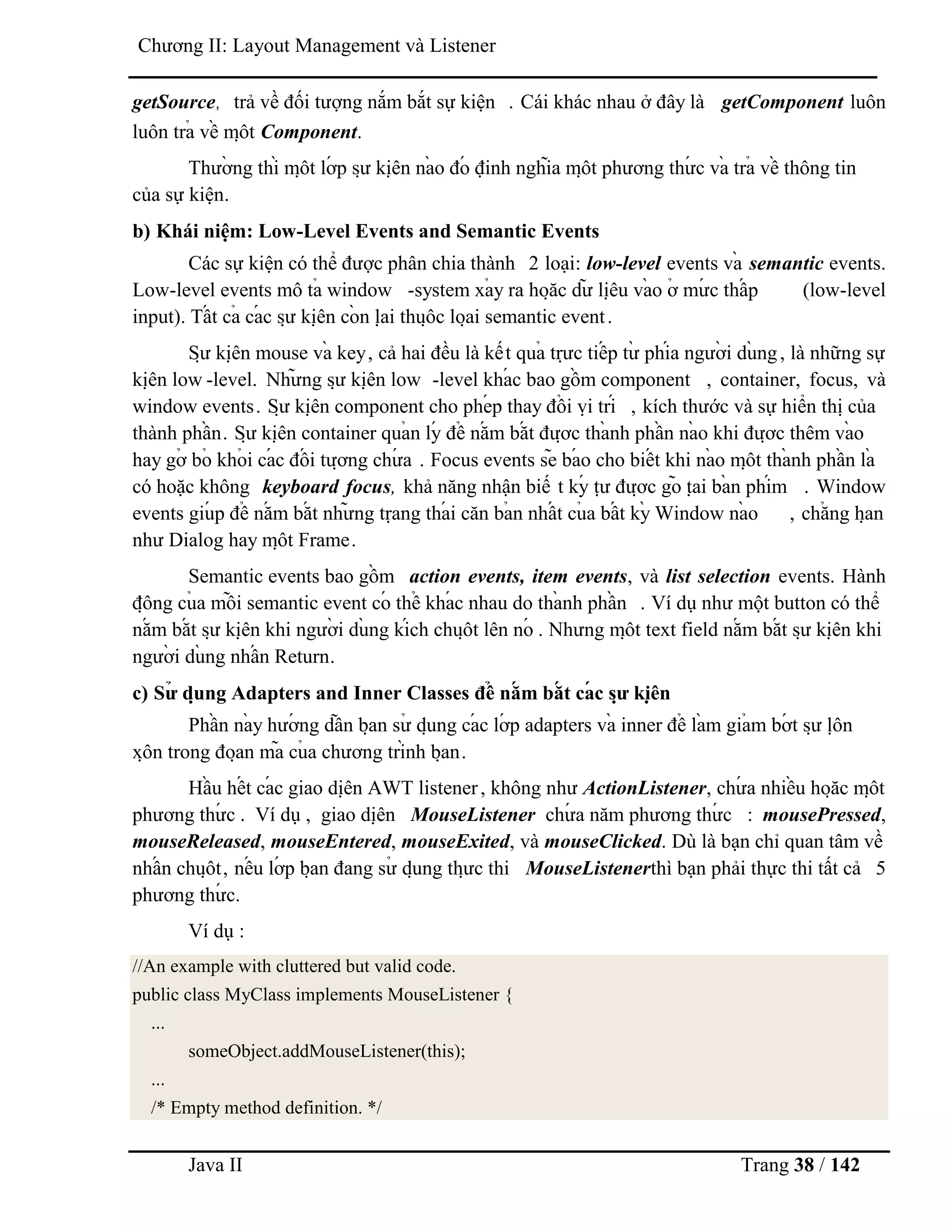 Java II Trang 38 / 142
Chƣơng II: Layout Management và Listener
getSource, trả về đối tƣợng nắm bắt sự kiện . Cái khác nhau ở đây là getComponent luôn
luôn trả về mộ t Component.
Thƣờ ng thì mộ t lớ p sƣ̣ kiệ n nà o đó định nghĩa mộ t phƣơng thƣ́ c và trả về thông tin
của sự kiện.
b) Khái niệm: Low-Level Events and Semantic Events
Các sự kiện có thể đƣợc phân chia thành 2 loại: low-level events và semantic events.
Low-level events mô tả window -system xả y ra hoặ c dƣ̃ liệ u và o ở mƣ́ c thấ p (low-level
input). Tấ t cả cá c sƣ̣ kiệ n cò n lạ i thuộ c loạ i semantic event.
Sƣ̣ kiệ n mouse và key, cả hai đều là kết quả trƣ̣ c tiế p tƣ̀ phía ngƣờ i dù ng, là những sự
kiệ n low -level. Nhƣ̃ ng sƣ̣ kiệ n low -level khá c bao gồ m component , container, focus, và
window events. Sƣ̣ kiệ n component cho phé p thay đổ i vị trí , kích thƣớc và sự hiển thị của
thành phầ n. Sƣ̣ kiệ n container quả n lý để nắ m bắ t đƣợ c thà nh phầ n nà o khi đƣợ c thêm và o
hay gở bỏ khỏ i cá c đố i tƣợ ng chƣ́ a . Focus events sẽ bá o cho biế t khi nà o mộ t thà nh phầ n là
có hoặc không keyboard focus, khả năng nhận biế t ký tƣ̣ đƣợ c gõ tạ i bà n phím . Window
events giú p để nắ m bắ t nhƣ̃ ng trạ ng thá i căn bả n nhấ t củ a bấ t kỳ Window nà o , chẳ ng hạ n
nhƣ Dialog hay mộ t Frame.
Semantic events bao gồ m action events, item events, và list selection events. Hành
độ ng củ a mỗ i semantic event có thể khá c nhau do thà nh phầ n . Ví dụ nhƣ một button có thể
nắ m bắ t sƣ̣ kiệ n khi ngƣờ i dù ng kích chuộ t lên nó . Nhƣng mộ t text field nắ m bắ t sƣ̣ kiệ n khi
ngƣờ i dù ng nhấ n Return.
c) Sƣ̉ dụ ng Adapters and Inner Classes để nắ m bắ t cá c sƣ̣ kiệ n
Phầ n nà y hƣớ ng dẫ n bạ n sƣ̉ dụ ng cá c lớ p adapters và inner để là m giả m bớ t sƣ̣ lộ n
xộ n trong đoạ n mã củ a chƣơng trình bạ n.
Hầ u hế t cá c giao diệ n AWT listener, không nhƣ ActionListener, chƣ́ a nhiề u hoặ c mộ t
phƣơng thƣ́ c . Ví dụ , giao diệ n MouseListener chƣ́ a năm phƣơng thƣ́ c : mousePressed,
mouseReleased, mouseEntered, mouseExited, và mouseClicked. Dù là bạn chỉ quan tâm về
nhấ n chuộ t, nế u lớ p bạ n đang sƣ̉ dụ ng thƣ̣ c thi MouseListenerthì bạn phải thực thi tất cả 5
phƣơng thƣ́ c.
Ví dụ :
//An example with cluttered but valid code.
public class MyClass implements MouseListener {
...
someObject.addMouseListener(this);
...
/* Empty method definition. */
 