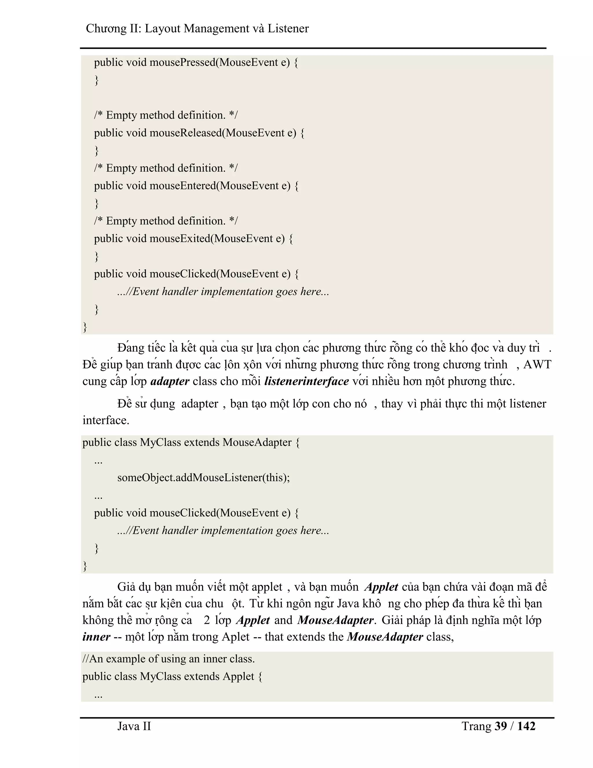 Java II Trang 39 / 142
Chƣơng II: Layout Management và Listener
public void mousePressed(MouseEvent e) {
}
/* Empty method definition. */
public void mouseReleased(MouseEvent e) {
}
/* Empty method definition. */
public void mouseEntered(MouseEvent e) {
}
/* Empty method definition. */
public void mouseExited(MouseEvent e) {
}
public void mouseClicked(MouseEvent e) {
...//Event handler implementation goes here...
}
}
Đá ng tiế c là kế t quả củ a sƣ̣ lƣ̣ a chọ n cá c phƣơng thƣ́ c rỗ ng có thể khó đọ c và duy trì .
Để giú p bạ n trá nh đƣợ c cá c lộ n xộ n vớ i nhƣ̃ ng phƣơng thƣ́ c rỗ ng trong chƣơng trình , AWT
cung cấ p lớ p adapter class cho mỗ i listenerinterface vớ i nhiề u hơn mộ t phƣơng thƣ́ c.
Để sƣ̉ dụ ng adapter , bạn tạo một lớp con cho nó , thay vì phải thực thi một listener
interface.
public class MyClass extends MouseAdapter {
...
someObject.addMouseListener(this);
...
public void mouseClicked(MouseEvent e) {
...//Event handler implementation goes here...
}
}
Giả dụ bạn muốn viết một applet , và bạn muốn Applet của bạn chứa vài đoạn mã để
nắ m bắ t cá c sƣ̣ kiệ n củ a chu ột. Tƣ̀ khi ngôn ngƣ̃ Java khô ng cho phé p đa thƣ̀ a kế thì bạ n
không thể mở rộ ng cả 2 lớ p Applet and MouseAdapter. Giải pháp là định nghĩa một lớp
inner -- mộ t lớ p nằ m trong Aplet -- that extends the MouseAdapter class,
//An example of using an inner class.
public class MyClass extends Applet {
...
 