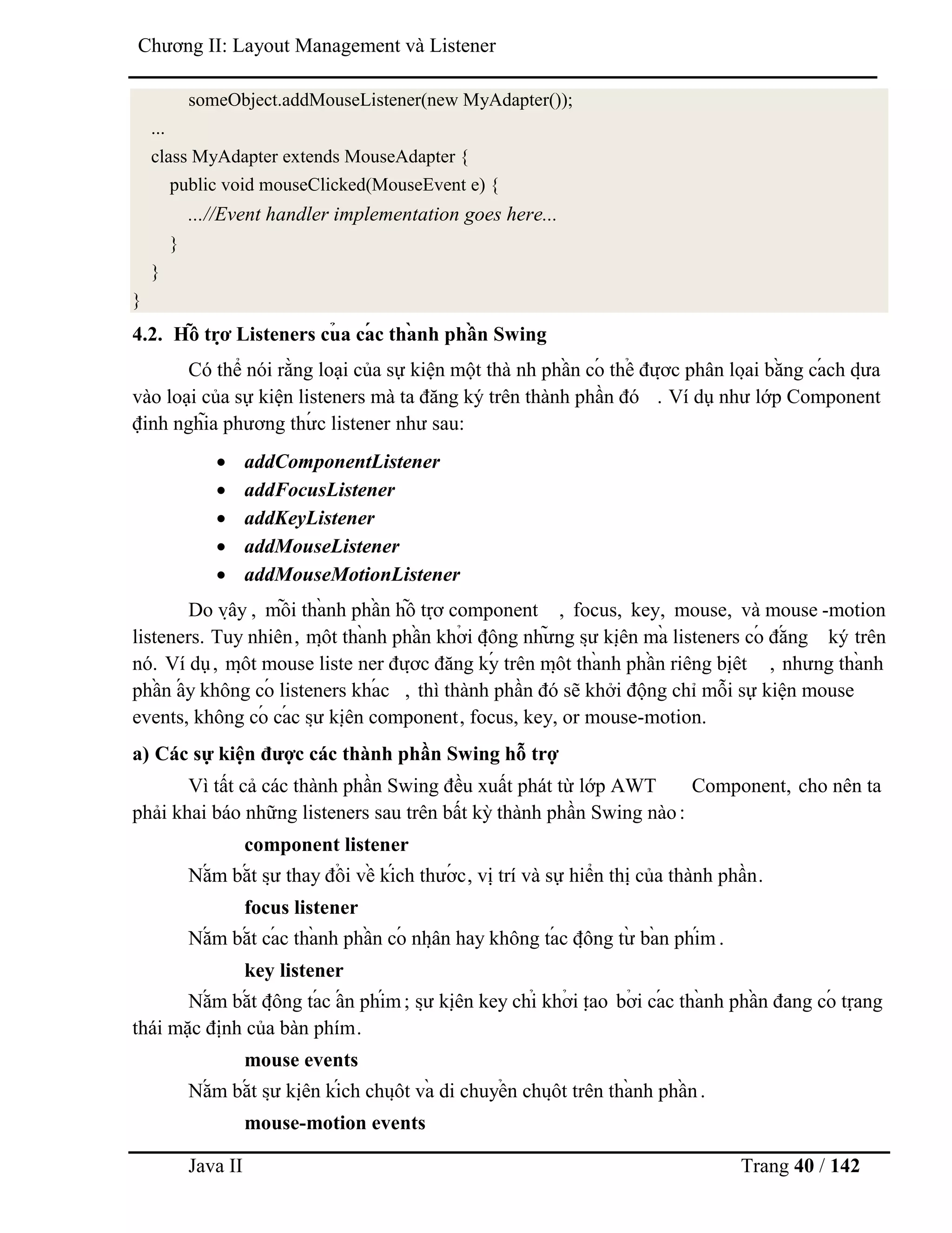 Java II Trang 40 / 142
Chƣơng II: Layout Management và Listener
someObject.addMouseListener(new MyAdapter());
...
class MyAdapter extends MouseAdapter {
public void mouseClicked(MouseEvent e) {
...//Event handler implementation goes here...
}
}
}
4.2. Hỗ trợ Listeners củ a cá c thà nh phầ n Swing
Có thể nói rằng loại của sự kiện một thà nh phầ n có thể đƣợ c phân loạ i bằ ng cá ch dƣ̣ a
vào loại của sự kiện listeners mà ta đăng ký trên thành phần đó . Ví dụ nhƣ lớp Component
định nghĩa phƣơng thƣ́ c listener nhƣ sau:
 addComponentListener
 addFocusListener
 addKeyListener
 addMouseListener
 addMouseMotionListener
Do vậ y , mỗ i thà nh phầ n hỗ trợ component , focus, key, mouse, và mouse -motion
listeners. Tuy nhiên, mộ t thà nh phầ n khở i độ ng nhƣ̃ ng sƣ̣ kiệ n mà listeners có đắ ng ký trên
nó. Ví dụ, mộ t mouse liste ner đƣợ c đăng ký trên mộ t thà nh phầ n riêng biệ t , nhƣng thà nh
phầ n ấ y không có listeners khá c , thì thành phần đó sẽ khởi động chỉ mỗi sự kiện mouse
events, không có cá c sƣ̣ kiệ n component, focus, key, or mouse-motion.
a) Các sự kiện đƣợc các thành phần Swing hỗ trợ
Vì tất cả các thành phần Swing đều xuất phát từ lớp AWT Component, cho nên ta
phải khai báo những listeners sau trên bất kỳ thành phần Swing nào:
component listener
Nắ m bắ t sƣ̣ thay đổ i về kích thƣớ c, vị trí và sự hiển thị của thành phần.
focus listener
Nắ m bắ t cá c thà nh phầ n có nhậ n hay không tá c độ ng tƣ̀ bà n phím .
key listener
Nắ m bắ t độ ng tá c ấ n phím; sƣ̣ kiệ n key chỉ khở i tạ o bở i cá c thà nh phầ n đang có trạ ng
thái mặc định của bàn phím.
mouse events
Nắ m bắ t sƣ̣ kiệ n kích chuộ t và di chuyể n chuộ t trên thà nh phầ n.
mouse-motion events
 