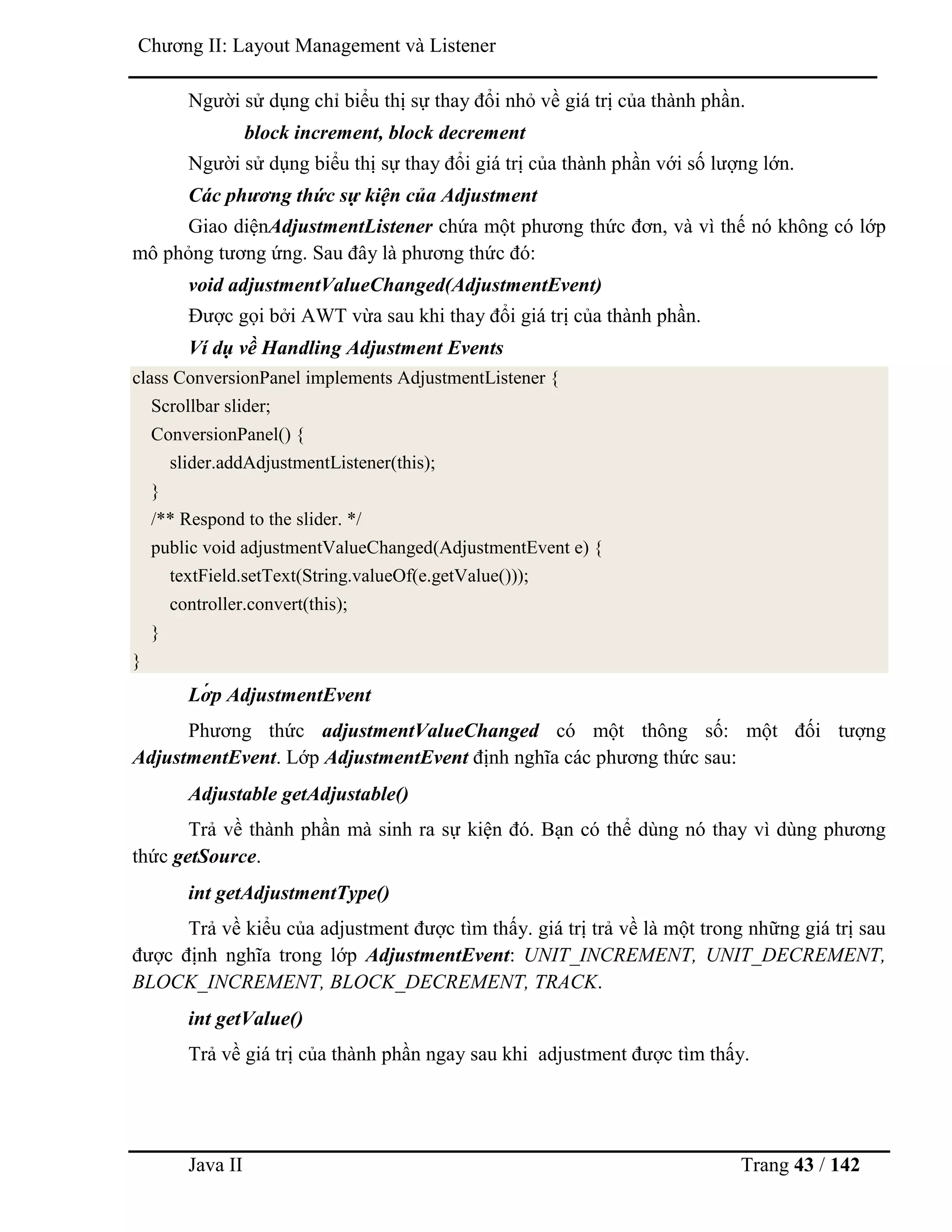 Java II Trang 43 / 142
Chƣơng II: Layout Management và Listener
Ngƣời sử dụng chỉ biểu thị sự thay đổi nhỏ về giá trị của thành phần.
block increment, block decrement
Ngƣời sử dụng biểu thị sự thay đổi giá trị của thành phần với số lƣợng lớn.
Các phương thức sự kiện của Adjustment
Giao diệnAdjustmentListener chứa một phƣơng thức đơn, và vì thế nó không có lớp
mô phỏng tƣơng ứng. Sau đây là phƣơng thức đó:
void adjustmentValueChanged(AdjustmentEvent)
Đƣợc gọi bởi AWT vừa sau khi thay đổi giá trị của thành phần.
Ví dụ về Handling Adjustment Events
class ConversionPanel implements AdjustmentListener {
Scrollbar slider;
ConversionPanel() {
slider.addAdjustmentListener(this);
}
/** Respond to the slider. */
public void adjustmentValueChanged(AdjustmentEvent e) {
textField.setText(String.valueOf(e.getValue()));
controller.convert(this);
}
}
Lớ p AdjustmentEvent
Phƣơng thức adjustmentValueChanged có một thông số: một đối tƣợng
AdjustmentEvent. Lớp AdjustmentEvent định nghĩa các phƣơng thức sau:
Adjustable getAdjustable()
Trả về thành phần mà sinh ra sự kiện đó. Bạn có thể dùng nó thay vì dùng phƣơng
thức getSource.
int getAdjustmentType()
Trả về kiểu của adjustment đƣợc tìm thấy. giá trị trả về là một trong những giá trị sau
đƣợc định nghĩa trong lớp AdjustmentEvent: UNIT_INCREMENT, UNIT_DECREMENT,
BLOCK_INCREMENT, BLOCK_DECREMENT, TRACK.
int getValue()
Trả về giá trị của thành phần ngay sau khi adjustment đƣợc tìm thấy.
 