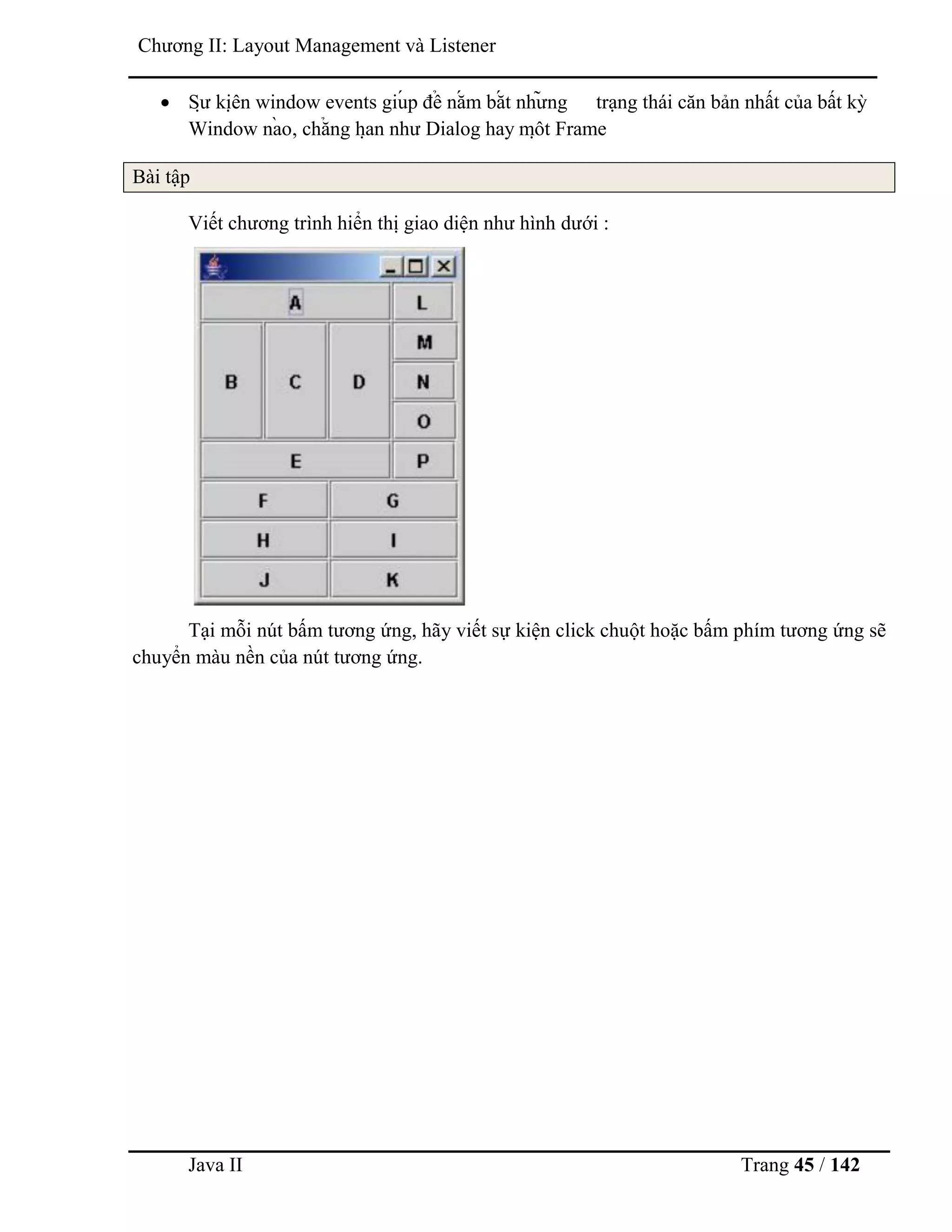 Java II Trang 45 / 142
Chƣơng II: Layout Management và Listener
 Sƣ̣ kiệ n window events giú p để nắ m bắ t nhƣ̃ ng trạng thái căn bản nhất của bất kỳ
Window nà o, chẳ ng hạ n nhƣ Dialog hay mộ t Frame
Bài tập
Viết chƣơng trình hiển thị giao diện nhƣ hình dƣới :
Tại mỗi nút bấm tƣơng ứng, hãy viết sự kiện click chuột hoặc bấm phím tƣơng ứng sẽ
chuyển màu nền của nút tƣơng ứng.
 
